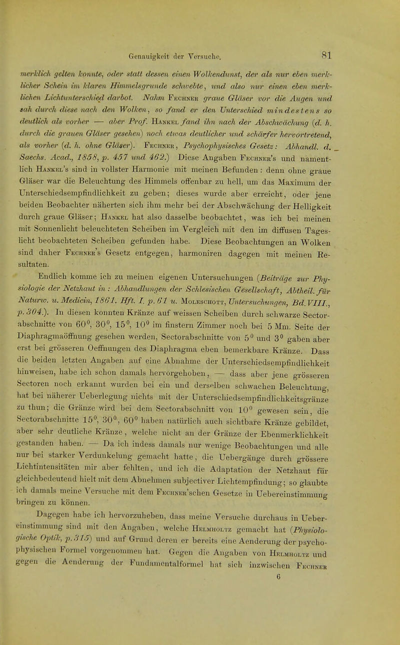 merklich gelten konnte, oder statt dessen einen Wolkendunst, der als nur eben merk- licher Schein im klaren Himmels gründe schiuehte, und also nur einen eben merk- lichen Lichtunterschied darbot. Nahm Fechneh graue Gläser vor die Augen und sah durch diese nach den Wolken, so fand er den Unterschied mindestens so deutlich als vorher — aber Prof. Hankel/a?),^Z ihn nach der Abschwächung {d. h. durch die gra%cen Gläser gesehen) noch etioas deutlicher und schärfer hervortretend, als vorher (d. h. ohne Gläser). Fbchner , Psychophysisches Gesetz: Ahhandl. d. Saechs. Acad., 1858, p. 457 wnd 462.) Diese Augaben Pechner's und nament- lich Hankel's sind in vollster Harmonie mit meinen Befunden: denn ohne graue Gläser war die Beleuchtung des Himmels offenbar zu hell, um das Maximum der Unterschiedsempfindlichkeit zu geben; dieses wurde aber erreicht, oder jene beiden Beobachter näherten sich ihm mehr bei der Abschwächung der Helligkeit durch graue Gläser; Hankel hat also dasselbe beobachtet, was ich bei meinen mit Sonnenlicht beleuchteten Scheiben im Vergleich mit den im diffusen Tages- licht beobachteten Scheiben gefunden habe. Diese Beobachtungen an Wolken sind daher Fechneb's Gesetz entgegen, harmoniren dagegen mit meinen Ee- sultaten. Endlieh komme ich zu meinen eigenen Untersuchungen {Beiträge zur Phy- siologie der Netzhaut in : Abhandlungen der Schlesischen Gesellschaft, Abtheil, für Naturw. u. Medicin, 1861. Hft. Z p. 61 u. Moleschott, Untersuchungen, Bd.VIIL, p.304). In diesen konnten Kränze auf weissen Scheiben durch schwarze Sector- abschuitte von 60^ 30, 15°, 10'' im finstern Zimmer noch bei 5 Mm. Seite der Diaphragmaöffnung gesehen werden, Sectorabschnitte von 5 und 3 gaben aber erst bei gi-össeren Oeffnungen des Diaphragma eben bemerkbare Kränze. Dass die beiden letzten Angaben auf eine Abnahme der Unterschiedsempfindlichkeit hinweisen, habe ich schon damals hervorgehoben, — dass aber jene grösseren Sectoren noch erkannt wurden bei ein und derselben schwachen Beleuchtung, hat bei näherer Ueberlegung nichts mit der Unterschiedsempfindlichkeitsgränze zu thim; die Gränze wird bei dem Sectorabschnitt von 10 gewesen sein die Sectorabschnitte 15°, 30, 60 liaben natürlicli auch sichtbare Kränze gebildet, aber sehr deutliche Kränze, welche nicht an der Gränze der Ebenmerklichkeit gestanden haben. — Da ich indess damals nur wenige Beobachtungen und alle nur bei starker Verdunkelung gemacht hatte, die Uebergänge durch grössere Liehtiutensitäten mir aber fehlten, und ich die Adaptation der Netzhaut für gleichbedeutend hielt mit dem Abnehmen subjectiver Liehtempfindung; so glaubte ich damals meine Versuche mit dem FEcuNEn'schen Gesetze in Uebereinstimmung bringen zu können. Dagegen habe ich hervorzuheben, dass meine Versuche durchaus in Ueber- einstimmung sind mit den Angaben, welche Helmholtz gemacht hat {Physiolo- gische Optik, P.S15) und auf Grund deren er bereits eine Aenderung der psyeho- physischen Formel vorgenommen hat. Gegen die Angaben von Helmholtz und gegen die Aenderung der Fundamcntalfonncl hat sich inzwischen Fechneh 6