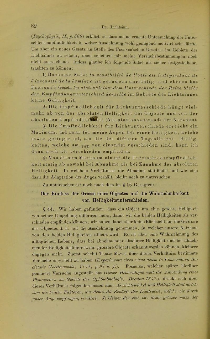 {Psycliopliysik, II.,p.56G) erklärt, so dass meine erneute Untersuchung derUnter- schiedsempfindlicbkeit in weiter Ausdehnung wohl genügend motivirt sein dürfte. Um aber ein neues Gesetz an Stelle des FßonNER'schen Gesetzes im Gebiete des Lichtsinnes zu setzen, dazu scheinen mir meine Versuchsbestimmungen noeli nicht ausreichend. Indess glaube ich folgende Sätze als sicher festgestellt be- trachten zu können: 1) Bouguer's Satz: la sensihiliti de l'oeil est indipendant de rintensiti de la lumilre ist gerad ezu unrichtig, und ebenso hat Fkchner's Gesetz bei cjleichljleibendem Unterschiede der Reize bleibt der Empfindungsunterschied derselbe im Gebiete des Lichtsinnes keine Gültigkeit. 2) Die Empfindlichkeit für Lichtunterschiede hängt viel- mehr ab von der absoluten Helligkeit derObjecte und von der absoluten E mpfindliclftit (Adaptationszustand) der Netzhaut. 3) Die Empfindlichkeit für Lichtunterschiede erreicht ein Maximum, und zwar für meine Augen bei einer Helligkeit, welche etwas geringer ist, als die des diffusen Tageslichtes. Hellig- keiten, welche um von einander verschieden sind, kann ich dann noch als verschieden empfinden. 4) Von diesem Maximum nimmt die Unterschiedsempfindlich- keit stetig ab sowohl bei Abnahme als bei Zunahme der absoluten Helligkeit. In welchem Verhältnisse die Abnahme stattfindet und wie sich dazu die Adaptation des Auges verhält, bleibt noch zu untersuchen. Zu untersuchen ist noch nach dem im § 16 Gesagten: Der Einfluss der Grösse eines Objectes auf die Wahrnehmbarkeit von Helligkeitsuntersehieden. § 44. Wir haben gefunden, dass ein Object um eine gewisse Helligkeit von seiner Umgebung differiren muss, damit wir die beiden Helligkeiten als ver- schieden empfinden können; wir haben dabei aber keine Rücksicht auf die Grösse des Objectes d. h. auf die Ausdehnung genommen, in welcher unsere Netzhaut von den beiden Helligkeiten afficirt wird. Es ist aber eine Wahrnehmung des alltäglichen Lebens, dass bei abnehmender absoluter Helligkeit und bei abneh- mender Helligkeitsdifi'erenz nur grössere Objecto erkannt werden können, kleinere dagegen nicht. Zuerst scheint Tobias Mayer über dieses Verhältniss bestinnnte Versuche angestellt zu haben (Experinienta circa visus aciem in Commenturii So- cietcdis Goettingensis, 17.54, p.91 u. f). Foerster, welcher später hierüber genauere Versuche angestellt hat (Ueber Hemeralopie und die Anwemlung eines Photometers im Gebiete der Ophthalmologie. Breslau 1857.), drückt sich über dieses Verhältniss folgendermassen aus: „GesichlsvnnM imdHelligkeit sind gleich- sam, die beiden Faktoren^ aus denen die Schärfe der Eindrücke, welche wir durch unser Auge empfangen, resuUirt. Je Meiner der eine ist, desto grösser muss der
