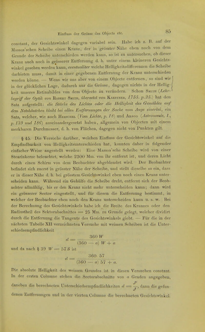 constant, der Gesichtswinkel dagegen variiibel sein. Habe ich z. B. auf der MAssoN'schen Scheibe einen Kranz, der in grösster Nälie eben noch von dem Grunde der Scheibe unterschieden werden liann, so ist zu untersuchen, ob dieser Kranz auch nocli in grösserer Entfernung d. Ii. unter einem kleineren Gesichts- winkel gesehen werden'kann, eventualiter welche Helligkcitsdifferenzen die Scheibe darbieten muss, damit in einer gegebenen Entfernung der Kranz unterschieden werden könne. — Wenn wir uns aber von einem Objecte entfernen, so sind wir J in der glücklichen Lage, dadurch nur die Grösse, dagegen nichts in der Hellig-1 keit unseres Ketinabildes von dem Objecte zu verändern. Schon Smith {Lehr-^ begriff der Optik von Egbert Smith, übersetzt von Kaestnek, 1155. p. 25.) hat den Satz aufgestellt: die Stärke des Lichtes oder die Helligkeit des Gemäldes arif dem Netzhäutchen bleibt bei allen Entfernungen der Sache vom Auge einerlei^ ein Satz, welcher, wie auch HEEscmäL {Vom Lichte, p. 18) und Abago {Astronomie, I., p.l39 und 186) auseinandergesetzt haben, allgemein von Objecten mit einem merkbaren Durchmesser, d. h. von Flächen, dagegen nicht von Punkten gilt. § 45. Die Versu-ehe darüber, welchen Einfluss der Gesichtswinkel auf die Empfindbarkeit von Helligkeitsunterschieden hat, konnten daher in folgender einfacher Weise angestellt werden: Eine MAssou'sche Scheibe wird von einer Stearinkerze beleuchtet, welche 2300 Mm. von ihr entfernt ist, und deren Licht durch einen Schirm von dem Beobachter abgeblendet wird. Der Beobachter befindet sich zuerst in grösster Nähe der Scheibe, und stellt dieselbe so ein, dass er in dieser Nähe d. h. bei grösstem Gesichtswinkel eben noch einen Kranz unter- scheiden kann. Während ein Gehülfe die Scheibe dreht, entfernt sich der Beob- achter allmählig, bis er den Ki'anz nicht mehr unterscheiden kann; dann wird ein grösserer Sector eingestellt, und für diesen die Entfernung bestimmt, in welcher der Beobachter eben noch den Kranz unterscheiden kann u. s. w. Bei der Berechnung des Gesichtswinkels habe ich die Breite des Kranzes oder den ßadiustheil des Sektorabschnittes = 25 Mm. zu Grunde gelegt, welcher dividii-t durch die Entfernung die Tangente des Gesichtswinkels giebt. — Für die in der nächsten Tabelle XII verzeichneten Versuche mit weissen Scheiben ist die Unter- Bchiedsempfindlichkeit ^ ^ 3601^ ~ (360 — a)W+ a und da nach § 39 W = bl S ist ^ 360. 57 (360 — fe) 57^+^. Die absolute Helligkeit des weissen Grundes ist in diesen Versuchen constant. In der ersten Colu mne stehen die Sectoi'abschnitte von n Graden angegeben, j' daneben die berechneten Unterschiedsempfindlichkeiten d = —, daini die gefun- flenen Entfernungen und in der vierten Columne die berechneten Gesichtswinkel.