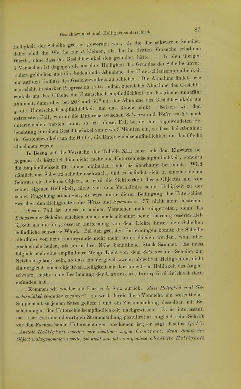Gesichtswinkel uml Hulligkcilsunterschiede. Helligkeit der Scheibe grösser geworden wur, als die der schwarzen Scheibe; 1 ? sind die Werthc für ä kleiner, als der in, dritten Versuche erhaltene Werth, ohne dass der Gesichtswinkel sich geändert hätte. - In den «br.gen 6 Versuchen ist dagegen die absolute Helligkeit des Grundes der Scheibe unver- Hndert geblieben und die bedeutende Abnahme der Untersch,edsempfindhchkeit mir auf den Eintluss des Gesichtswinkels zu schieben. Die Abnahme findet, wie man sieht, in starker Progression statt, indem zuerst bei Abnahme des Gesichts- winkels um das 20fache die Unterschiedsempfindlichkeit um das 5fache ungefähr abnimmt, dann aber bei 20» und 60 mit der Abnahme des Gesichtswinkels um i die Unterschiedsempfindlichkeit um das 3fache sinkt. Setzen wir den extremsten Fall, wo nur die Differenz zwischen Schwarz und Weis>> = 57 noch unterschieden werden kann, so tritt dieser Fall bei der hier angewendeten Be- leuchtimg für einen Gesichtswinkel von etwa 3 Minuten ein, so dass, bei Abnahme des Gesichtswinkels um die Hälfte, die Unterschiedsempfindlichkeit um das 6fache abnehmen würde. In Bezug auf die Versuche der TabeUe XIH muss ich dem Einwurfe be- gegnen, als hätte ich hier nicht mehr die UnterschiedsempfindUchkeit, sondern die Empfindlichkeit für einen minimalen Lichtreiz überhaupt bestimmt. Wird nämlich das Schwarz sehr lichtschwach, und es befindet sich in einem solchen Schwarz ein heUeres Object, so wird die Sichtbarkeit dieses Objectes nur von seiner eigenen Helligkeit, nicht von dem Verhältniss seiner Helligkeit zu der seiner Umgebung abhängen; es wird unter dieser Bedingung der Unterschied zwischen den Helligkeiten des Weiss und Schwarz =67 nicht mehr bestehen. Dieser Fall ist indess in meinen Versuchen nicht eingetreten, denn das Schwarz der Scheibe erschien immer noch mit einer bemerkbaren grösseren Hel- ligkeit als die in grösserer Entfernung von dem Lichte hinter den Scheiben befindliche schwarze Wand. Bei den grössten Entfernungen konnte die Scheibe allerdings von dem Hintergrunde nicht mehr unterschieden werden, wohl aber erschien sie heller, als ein in ihrer Nähe befindliches Stück Saminet. Es muss folgUch noch eine empfindbare Menge Licht von dem Schwarz der Scheibe zur Netzhaut gelangt sein, so dass ein Vergleich zweier objectiven Helligkeiten, nicht ein Vergleich einer objectiven HelUgkeit mit der subjectiven Helligkeit des Augen- schwarz, mithin eine Bestimmung der Unterschiedsempfiudliehkcit statt- gefunden hat. Kommen wir wieder auf Foekster's Satz zurück, „dass Helligkeit und Ge- sichtswinkel eina/rider ergänzen, so wird durch diese Versuche ein Avesentliches Supplement zu jenem Satze geliefert und ein Zusammenhang desselben mit Er- scheinungen der Unterschiedsempfindlichkeit nachgewiesen. Es ist interessant, dass FoEKSTEn einen derartigen Zusauimenhang pbstulirt hat, obgleich seine Schritt vor den FECHNEKSchen Untersuchungen erschienen ist; er sagt daselbst (p, .7.): „Anstatt Helligkeit werden wir richtiger sagen Contrast, denn damit ein Object wahrgenommen werde, ist nicht sowohl eine geioisse absolute Helligkeit