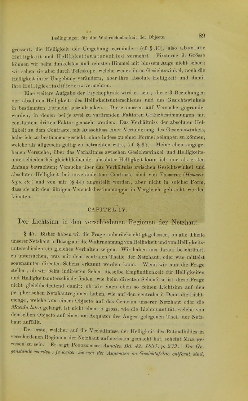 Kedinguiiguu für diu Wabriiclmibiirkuil, der übjoctc. grössert, die flelliglceit der Umge))ung vermindert (cf. § 30), also absolute Helligkeit und Helligkeitsunterschied vermehrt. Fixsterne 9. Grösse können wir beim dunkelsten und reinsten Himmel mit blossem Auge nicht sehen; wir sehen sie aber durch Teleskope, welche weder ihren Gesichtswinkel, noch die Helligkeit ihrer Umgebung verändern, aber ihre absolute HelUgkeit und damit ihre Helli gk eits differenz vermehren. Eine weitere Aufgabe der Psychophysik wird es sein, diese 3 Beziehungen der absoluten Helligkeit, des Helligkeitsunterschiedes und des Gesichtswinkels in bestimmten Formeln auszudrücken. Diese müssen auf Versuche gegründet werden, in denen bei je zwei zu varürenden Faktoren Gränzbestimmungen mit constiintem dritten Faktor gemacht werden. Das Verhältniss der absoluten Hel- ligkeit zu dem Contraste, mit Ausschluss einer Veränderung des Gesichtswinkels, habe ich zu bestimmen gesucht, ohne indess zu einer Formel gelangen zu können, welche als allgemein gültig zu betrachten wäre, (cf. § 37). Meine eben angege- benen Versuche, über das Verhältniss zwischen Gesichtswinkel und Helligkeits- unterschieden bei gleichbleibender absoluter Helligkeit kann ich nur als ersten Anfang betrachten; Versuche über das Verhältniss zwischen Gesichtswinkel und absoluter Helligkeit bei unverändertem Contraste sind von Foerstek {Hemera- lopie etc.) und von mir (§ 44) angestellt worden, aber nicht in solcher Form, dass sie mit den übrigen Versuchsbestimmungen in Vergleich gebracht werden könnten. — capitel'iv. Der Lichtsinn in den verschiedenen Kegionen der Netzhaut. § 47. Bisher haben wir die Frage unberücksichtigt gelassen, ob alle Theile unserer Netzhaut in Bezug auf die Wahrnehmung von Helligkeit und von Helligkeits- unterschieden ein gleiches Verhalten zeigen. Wir haben uns darauf besclu-äukt, zu untersuchen, was mit dem centralen Theile der Netzhaut, oder was mittelst sogenannten directen Sehens erkannt werden kann. Wenn wir nun die Frage stellen, ob wir beim indirecten Sehen dieselbe Empfindlichkeit für Helligkeiten und Helligkeitsunterschiede finden, wie beim directen Sehen? so ist diese Frage nicht gleichbedeutend damit: ob wir einen eben so feinen Lichtsinn auf den peripherischen Netzhautregionen haben, wie auf den centralen? Denn die Licht- menge , welche von einem Objecte auf das Centrum unserer Netzhaut oder die Macula lutea gelangt, ist nicht eben so gross, wie die Lichtquantität, welche von demselben Objecte auf einen am Aequator des Auges gelegenen Theii der Netz- haut auffällt. Der erste, welcher auf die Verhältnisse der Helligkeit des Retinalbildes in verschiedenen Regionen der Netzhaut aufmerlvsam gemacht hat, scheint Mile ge- wesen zu sein. Er sagt Pogoendorps Anna.len Bd. 42. 1837. p. 239: Die Ge- genstände werden, je weiter nie von der Aucjenaxe im Gedchlsfelde entfernt sind,
