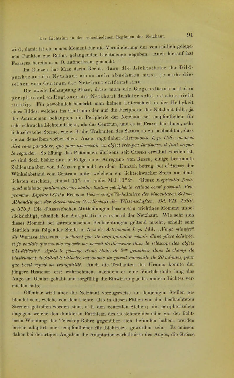 mrd; damit ist ein neues Moment für die Verminderung der von seitlich gelege- nen Pimkten zur Retina gelangenden Lichtmenge gegeben. Auch hierauf hat FoEBSTER bereits a. a. 0. aufmerksam gemacht. Im Ganzen hat Mu>e darin Recht, dass die Lichtstärke der Bild- punkte auf der Netzhaut um so mehr abnehmen muss, je mehr die- selben vom Centrum der Netzhaut entfernt sind. Die zweite Behauptung MiLES, dass man die Gegenstände mit den peripherischenRegionen derNetzhaut dunkler sehe, ist aber nicht richtig. Für gewöhnlich bemerkt mau keinen Unterschied in der HelUgkeit eines Bildes, welches ins Centrum oder auf die Peripherie der Netzhaut fällt; ja die Astronomen behaupten, die Peripherie der Netzhaut sei empfindlicher für sehr schwache Lichteindiaicke, als das Ceutrum, und es ist Praxis bei ihnen, sehr lichtschwache Sterne, wie z. B. die Trabanten des Satui-u so zu beobachten, dass sie au denselben vorbeisehen. Abagg sagt daher (Astronomie I, p. 189: on peut dire sans paradoxe, que pour apercevoir un object tres-peu lumineux, il faut ne pas le regarder. So häufig das Phänomen übrigens seit Cassini erwähnt worden ist, so smd doch bisher nur, in Folge einer Am-egung von Ruete, einige bestimmte Zahlenangaben von d'Arrest gemacht worden. Danach beti-ug bei d'Arrest der Winkelabstand vom Centrum, unter welchem ein lichtschwacher Stern am deut- lichsten erschien, einmal Ii, ein ander Mal 13 2'. fRxmTE Explicatio facti, quod minimae paulum lucentes stellae tantum peripheria retinae cerni possunt. Pro- gramma. Lipsiae 180,9 u.FECumR Ueber einige Verhältnisse des Unocularen Sehens, Abhandlungen der Saechsischen Gesellschaft der Wissenschaften. Bd. VII. 1860. p. 373.) Die d'ARREST'schen Mittheilungen lassen ein wichtiges Moment unbe- rücksichtigt, nämlich den Adaptationszustand der Netzhaut. Wie sehr sich dieses Moment bei astroijomischen Beobachtungen geltend macht, erhellt sehr deutlich aus folgender Stelle in Arago's Astronomie I, p. 144: „Vingt minutes dit William Herschbl, „n'etaient pas de trop quand je venais d'une piece eclairee, sije voulais que ma vue reposie me permit de discerner dans le telescope des objets trh-delicats.'^ Apres le passage d'une etoile de 2 gi-andeur dams le champ de l'instrument, il fallait ä Villustre astronome un pareil intervalle de 20 minutes, pour que l'oeil reprit sa tranquillite. Auch die Trabanten des Uranus konnte der jüngere Herschel erst wahrnehmen, nachdem er eine Viertelstunde lang das Auge am Ocular gehabt und sorgfältig die Einwirkung jedes andern Lichtes ver- mieden hatte. Offenbar wird aber die Netzhaut vorzugsweise an denjenigen Stellen ge- blendet sein, welche von dem Lichte, also in diesen Fällen von den beobachteten Sternen getroffen worden sind, d. h. den centralen Stellen; die peripherischen dagegen, welche den dunkleren Parthieen des Gesichtsfeldes oder gar der licht- losen Wandung der Teleskop-Röhi-e gegenüber sich befunden haben, werden besser adaptirt oder empfindlicher für Lichtreize geworden sein. Es müssen daher bei derartigen Angaben die Adaptationsverhältnisse des Auges, die Grösse