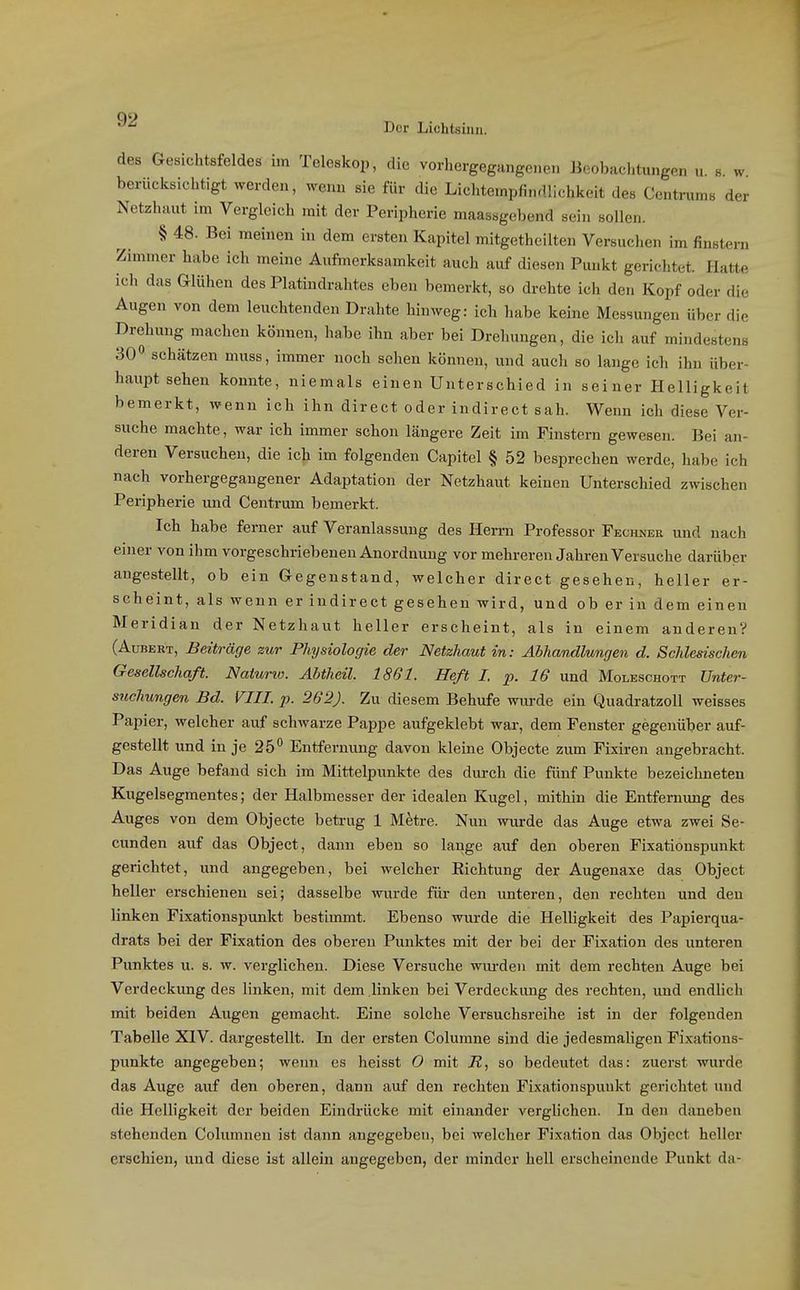 des Gesichtsfeldes im Teleskop, die vorhergegangenen Beobachtungen u b w berücksichtigt werden, wenn sie für die Lichtempfindlichkeit des Centnims der Netzhaut im Vergleich mit der Peripherie maassgebend sein sollen. § 48. Bei meinen in dem ersten Kapitel mitgethcilten Versuchen im finstern Zimmer habe ich meine Aufmerksamkeit auch auf diesen Punkt gerichtet. Hatte ich das Glühen des Platindrahtes eben bemerkt, so drehte ich den Kopf oder die Augen von dem leuchtenden Drahte hinweg: ich habe keine Messungen über die Drehung machen können, habe ihn aber bei Drehungen, die ich auf mindestens 30 schätzen muss, immer noch sehen können, und auch so lange ich ihn über- haupt sehen konnte, niemals einen Unterschied in seiner Helligkeit bemerkt, wenn ich ihn direct oder indirect sah. Wenn ich diese Ver- suche machte, war ich immer schon längere Zeit im Finstern gewesen. Bei an- deren Versuchen, die ich im folgenden Capitel § 52 besprechen werde, habe ich nach vorhergegangener Adaptation der Netzhaut keinen Unterschied zwischen Peripherie und Centrum bemerkt. Ich habe ferner auf Veranlassung des Herrn Professor Fechner und nach einer von ihm vorgeschriebenen Anordnung vor mehreren Jahren Versuche darüber angestellt, ob ein Gegenstand, welcher direct gesehen, heller er- scheint, als wenn er indirect gesehen wird, und ob er in dem einen Meridian der Netzhaut heller erscheint, als in einem anderen? (AuBERT, Beiträge zur Physiologie der Netzhaut in: Abhandlungen d. ScMesischen Gesellschaft. Natunc. Abtheil. 1861. Heft I. p. 16 und Moleschott Unter- suchungen Bd. VIII. p. 262). Zu diesem Behufe wurde ein Quadratzoll weisses Papier, welcher auf schwarze Pappe aufgeklebt war, dem Fenster gegenüber auf- gestellt und in je 25** Entfernung davon kleine Objecte zum Fixiren angebracht. Das Auge befand sich im Mittelpunkte des durch die fünf Punkte bezeichneten Kugelsegmentes; der Halbmesser der idealen Kugel, mithin die Entfernung des Auges von dem Objecte betrug 1 Metre. Nun wurde das Auge etwa zwei Se- cunden auf das Object, dann eben so lange auf den oberen Fixationspunkt gerichtet, und angegeben, bei welcher Richtung der Augenaxe das Object heller erschienen sei; dasselbe wurde für den unteren, den rechten und den linken Fixationspunkt bestimmt. Ebenso wurde die Helligkeit des Papierqua- drats bei der Fixation des oberen Punktes mit der bei der Fixation des unteren Punktes u. s. w. verglichen. Diese Versuche wm-deu mit dem rechten Auge bei Verdeckung des linken, mit dem linken bei Verdeckung des rechten, und endlich mit beiden Augen gemacht. Eine solche Versuchsreihe ist in der folgenden Tabelle XIV. dargestellt. In der ersten Colurane sind die jedesmaligen Fixations- punkte angegeben; wenn es heisst 0 mit R, so bedeutet das: zuerst wurde das Auge auf den oberen, dann auf den rechten Fixationspunkt gerichtet und die Helligkeit der beiden Eindrücke mit einander verglichen. In den daneben stehenden Columnen ist dann angegeben, bei welcher Fixation das Object heller erschien, und diese ist allein angegeben, der minder hell erscheinende Punkt da-