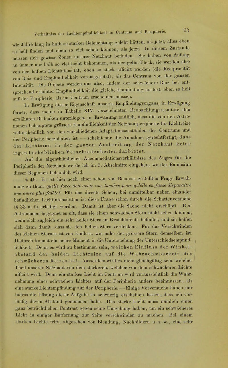 wir Jahre hing in halb so starker Beleuchtung gelebt hätten, als jetzt, alles eben so hell finden und eben so viel sehen können, als jetzt. In diesem Zustande müssen sich gewisse Zonen unserer Netzhaut befinden. Sie haben von Anfang an immer nur halb so viel Licht bekommen, als der gelbe Fleck, sie werden also von der halben Lichtintensität, eben so stark afficiit werden (die Reciprocität von Reiz und Empfindlichkeit vorausgesetzt), als das Centrum von der ganzen Intensität. Die Objecte werden uns also, indem der schwächere Reiz bei ent- sprechend erhöhter Empfindlichkeit die gleiche Empfindung auslost, eben so hell auf der Peripherie, als im Centrum erscheinen müssen. lu Erwägung dieser Eigenschaft unseres Empfindungsorgaus, in Erwägung ferner, dass meine in Tabelle XIV. verzeichneten Beobachtungsresultate den erwähnten Bedenken unterliegen, in Erwägung endlich, dass die von den Astro- nomen behauptete grössere Empfindlichkeit der Netzhautperipherie für Lichü-eize wahrscheinlich von den verschiedenen Adaptatiouszuständen des Centrums und der Peripherie herzuleiten ist — scheint mir die Annahme gerechtfertigt, dass der Lichtsinn in der ganzen Ausbreitung der Netzhaut keine irgend erheblichen Verschiedenheiten darbietet. Auf die eigenthümlichen Accommodationsverhältuisse des Auges für die Peripherie der Netzhaut werde ich im 3. Abschnitte eingehen, wo der Raumsinn dieser Regionen behandelt wird. § 49. Es ist hier noch einer schon von Bouguek gestellten Frage Erwäh- nung zu thun: quelle force doit avoir une lumiere pour qu'elle en fasse dispa/i-aitre une autre plus faiblef Für das directe Sehen, bei unmittelbar neben einander befindlichen Lichtintensitäten ist diese Frage schon durch die Schattenversuche (§ 33 u. f.) erledigt worden. Damit ist aber die Sache nicht erschöpft. Den Astronomen begegnet es oft, dass sie einen schwachen Stern nicht sehen können, wenn sieh zugleich ein sehr heller Stern im Gesichtsfelde befindet, und sie helfen sich dann damit, dass sie den hellen Stern verdecken. Für das Verschwinden des kleinen Sternes ist von Einfluss, wie nahe der grössere Stern demselben ist. Dadurch kommt ein neues Moment in die Untersuchung der Unterschiedsempfind- lichkeit. Denn es wird zu bestimmen sein, welchen Einfluss der Winkel- abstand der beiden Lichtreize auf die Wahrnehmbarkeit des schwächeren Reizes hat. Ausserdem wird es nicht gleichgültig sein, welcher Theil unserer Netzhaut von dem stärkeren, welcher von dem schwächeren Lichte afficirt wird. Denn ein starkes Licht im Centrum wird voraussichtlich die Wahr- nehmung eines schwachen Lichtes auf der Peripherie anders beeinflussen, als eine starke Lichtempfindung auf der Peripherie. — Einige Vorversuche haben mir indess die Lösung dieser Aufgabe so schwierig erscheinen lassen, dass ich vor- läufig davon Abstand genommen habe. Das starke Licht muss nämlich einen ganz beträchtlichen Contrast gegeu seine Umgebung haben, um ein schwächeres Licht in einiger Entfernung zur Seite verschwinden zu machen. Bei einem starken Lichte tritt, abgesehen von Blendung, Nachbildern u. s. w., eine sehr