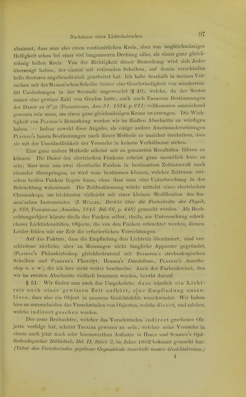 Nachdnucr eines Lichtciiulniekcs. abnimmt, dass man also einen continuirlichen Kreis, n1)er von ungleichmiissiger Helligkeit schon bei einer viel langsameren Drchnng sähe, als einen ganz gleich- mässig hellen Kreis. Von der Richtigkeit dieser Bemerkung wird sich Jeder überzengt haben, der eininiil mit rotirenden Scheiben, auf denen verschieden helle Sectoren angebracht sind, gearbeitet hat. Ich habe desshalb in meinen Ver- suchen mit der MAssoN'sehen Scheibe inuner eine Geschwindigkeit von mindestens CO Uindrehiuigen in der Secrxnde angewendet (§ 40), welche, da der Sector immer eine gewisse Zahl von Graden hatte, auch nach Emsmanns Bestimmungen der Davier zu 0,25 (Poggendokp, Ann. 91. 1854. ^i. 611) yoWkomman ausreichend gewesen sein muss, ixm einen ganz gleichmässigen Kranz zu erzeugen. Die Wich- tio-keit von Plateau's Bemerkung werden wir im fünften Abschnitte zu würdigen haben. — Indess sowohl diese Angabe, als einige andere Auseinandersetzungen Plateaus lassen Bestimmungen nach dieser Methode so unsicher erscheinen, dass sie mit der Umständlichkeit der Versuche in keinem Verhältnisse stehen. Eine ganz andere Methode scheint mir zu genaueren Resultaten führen zu können. Die Dauer des electrischen Funkens scheint ganz unendlich kurz zu sein; lässt man nun zwei electrische Funken in bestimmtem Zeitintervall nach einander überspringen, so wird man bestimmen können, welcher Zeitraum zwi- schen beiden Funken liegen kann, ohne dass man eine Unterbrechung in der Beleuchtung wahrnimmt. Die Zeitbestimmung würde mittelst eines electrischen ChronoskoiDS, am leichtesten vielleicht mit einer kleinen Modification des Sie- MENs'schen Instrumentes (J. Müller, Bericht über die ForLtcliriüe der Fhysik, p. 8.50, PogctEndokf ,Anna.len, 1845. Bd. 66, p. 440) gemacht werden. Als Beob- achtungsobject könnte theils der Funken selbst, theils, zur Untersuchung schwä- cherer Lichtintensitäten, Objecte, die von den Funken erleuchtet werden, dienen. Leider fehlen mir zur Zeit die erforderlichen Vorrichtungen. Auf das Faktum, dass die Empfindung den Liclitreiz überdauert, sind ver- schiedene zierliche, aber zu Messungen nicht taugliche Ajjparate gegründet, (Plateaus Phänakistoskop gleichbedeutend mit Stampfkr's stroboskopischen Scheiben und Puekyne's Phorolyt, Horneks Daedcdeum, Plateau's Anortho- ahop u. s. w.), die ich hier nicht weiter beschreibe. Auch der Farbenkreisel, den wir im zweiten Abschnitte vielfach benutzen werden, beruht darauf. §51. Wir finden nun auch das Umgekehrte, dass nämlich ein Licht- reiz nach einer gewissen Zeit aufhört, eine Empfindung auszu- lösen, dass also ein Object in unserem Gesichtsfelde verschwindet. Wir haben hier zu untersclieiden das Verschwinden vou Objecten, welche d i r e et, und solcher, welche indirect gesehen werden. Der erste Beobachter, welcher das Verschwinden indirect gesehener Ob- jecte verfolgt hat, scheint Troxler gewesen zu sein, welcher seine Versuche in einem aucii jetzt noch sehr lesenswertlien Aufsatze in Hun.v vnd Schmidt's üph- thahnolonificher BildioUick, Bd. II, Hlürk 2, im Jahre 1802 bekannt gemacht hat: (Ueher das Verschwinden gegebener Gegenstände innerhalb unsers Ge.nchlskreises.)