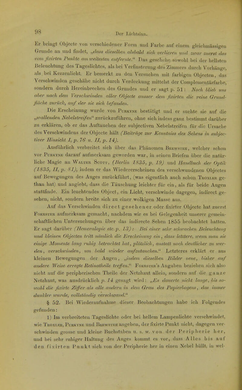 Der Lifilitsiuii. Er bringt Objocte von verschiedener Form und Farbe auf einem gleielnnässigen Grunde an ixnd findet, „dass dieselben cdabald sich verlieren und zioar zucrsl dos vom fixirten Pimlcte am weitesten entfernte. Das geseliolie sowohl bei der hellsten Beleuchtung des Tagesliclites, als bei Verfinsterung des Zimmers durch Vorhänge, als bei Kerzenlicht. Er bemerkt zu den Versuchen mit farbigen Objecten, das Verschwinden geschähe nicht durch Verdeckung mittelst der Complcmentärfarbe, sondern durch Hereinbrechen des Grundes und er sagt p. 51: Noch blieb uns ober nach dem Verschwinden aller Objecte cmsser dem fixirten die reine Grund- jlüche zurück, auf der sie sich befanden. Die Erscheinung wurde von Purkyne bestätigt und er suchte sie auf die „vjallenden Nebelstreifen zurückzuführen, ohne sich indess ganz bestimmt darüber zu erklären, ob er das Auftauchen der subjectiven Nebelstreifen für die Ursache des Versehwindens der Objecte hält (Beiträge zur Kenntniss des Sehens in subjec- tiver Hinsicht I, p. 76 u. II, p. 14). Ausführlich verbreitet sich über das Phänomen Brewstku, welcher schon vor PuKKYNE darauf aufmerksam geworden war, in seinen Briefen über die natür- liche Magie au Walter Scott, (Berlin 1835, p. 19) und Handbuch der Optik (1835, II, p. 81), indem er das Wiedererscheinen des verschwundenen Objectes auf Bewegungen des Auges zurückführt, (was eigenthch auch schon Teoxler ge- than hat) und angiebt, dass die Täuschung leichter für ein, als für beide Augen stattfinde. Ein leuchtendes Object, ein Licht, verschwinde dagegen, indirect ge- sehen, nicht, sondern breite sich zu einer wolkigen Masse aus. Auf das Verschwinden direct gesehener oder fixirter Objecte hat zuerst Foerster aufmerksam gemacht, nachdem wir es bei Gelegenheit unserer gemein- schaftlichen Untersuchungen über das indirecte Sehen 1855 beobachtet hatten. Er sagt darüber (Hemeralopie etc.p. 13): Bei einer sehr schwachen Beleuchtung und, Ideinen Objecten tritt nämlich die Erscheinung ein, dass letztere, wenn man sie einige Momente lang ruhig betrachtet hat, plötzlich, anstatt noch deutlicher zu wer- den, verschwinden, um bald toieder aufzutauchen. Letzteres erklärt er aus kleinen Bewegungen der Augen, „indem dieselben Bilder nme, bisher auf andere Weise erregte Retinatheile treffen. Foerster's Angaben beziehen sich also nicht auf die peripherischen Theile der Netzhaut allein, sondern auf die ganze Netzhaut, was ausdrücklich -?4 gesagt wird: „Es datierte nicht lange, bis so- vwhl die fixirte Ziffer als alle andern in dem Grau des Papierbogens, das imvier dimkler lourde, vollständig verschwand. § 52. Bei Wiederaufnahme dieser Beobachtungen habe ich Folgendes gefunden: 1) Im verbreiteten Tageslichte oder bei hellem Lampenlichte verschwindet, wie Troxler, Purkvne und Brewster angeben, der fixirte Punkt nicht, dagegen ver- schwinden grosse und kleine Buchstaben u. s. w. v on der Peripherie her, und bei sehr ruhiger Haltung des Auges kommt es vor, dass Alles bis auf den fixirten Punkt sich von der Peripherie her in einen Nebel hüllt, in wel-