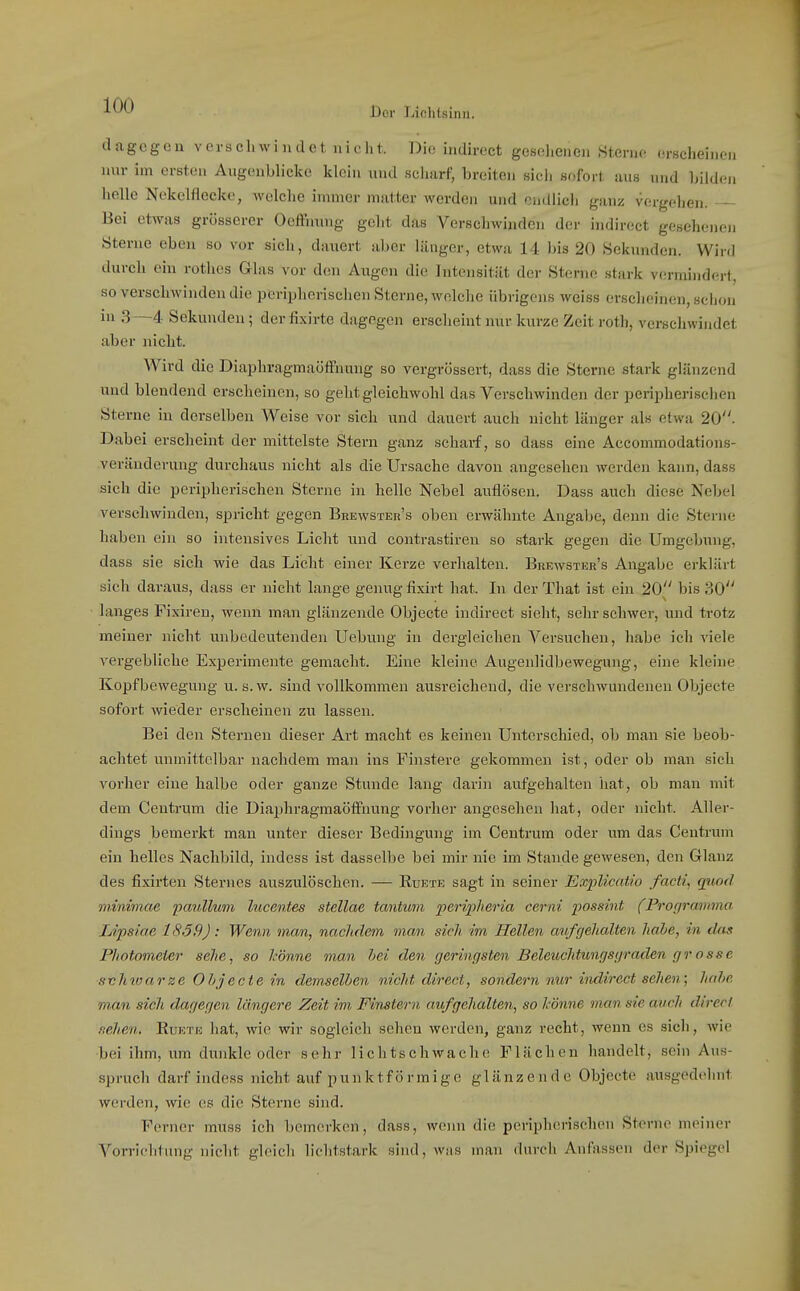 dagegen verschwindet nicht. Die hidirect gesehenen Sterne erKcheinen nur im ersten Augenblicke klein und scharf, breiten sicii sofort aus und bilden helle Nokelflecke, welche immer matter werden und endlich ganz vergehen. Bei etwas grösserer Oeffnung geht das Verschwinden der indirect gesehenen Sterne eben so vor sich, dauert aber länger, etwa 14 bis 20 Sekunden. Wird durch ein rothes Glas vor den Augen die Intensität der Sterne stark v(irmindert, so verschwinden die peripherischen Sterne, Avelche übrigens weiss erscheinen, sciion in 3—4 Sekunden; der fixirte dagegen erscheint nur kurze Zeit roth, verschwindet aber nicht. Wird die Diaphragmaöffnung so vergrössert, dass die Sterne stark glänzend und blendend erscheinen, so geht gleichwohl das Vorschwinden der peripherischen Sterne in derselben Weise vor sich und dauert auch nicht länger als etwa 20. Dabei erscheint der mittelste Stern ganz scharf, so dass eine Accommodations- veräuderung durchaus nicht als die Ursache davon angesehen werden kann, dass sich die peripherischen Sterne in helle Nobel auflösen. Dass auch diese Nebel verschwinden, spricht gegen Brewster's oben erwähnte Angabe, denn die Sterne haben ein so intensives Licht und contrastiren so stark gegen die Umgebung, dass sie sich wie das Licht einer Kerze verhalten. Brewster's Angabe erklärt sich daraus, dass er nicht lange genug fixirt hat. In der That ist ein 20 bis 30 langes Fixireu, wenn man glänzende Objecto indirect sieht, sehr schwer, und trotz meiner nicht unbedeutenden Uebung in dergleichen Versuchen, habe ich viele vergebliche Experimente gemacht. Eine kleine Augenlidbewegung, eine kleine Kopfbewegung u. s. w. sind vollkommen ausreichend, die verschwundenen Objecto sofort wieder erscheinen zu lassen. Bei den Sternen dieser Art macht es keinen Unterschied, ob man sie beob- achtet unmittelbar nachdem man ins Finstere gekommen ist, oder ob man sich vorher eine halbe oder ganze Stunde lang darin aufgehalten hat, ob man mit dem Contrum die Diaphragmaöfl'uung vorher angesehen hat, oder nicht. Aller- dings bemerkt man unter dieser Bedingung im Centrum oder um das Centrum ein helles Nachbild, indess ist dasselbe bei mir nie im Stande gewesen, den Glanz des fixirten Sternes auszulöschen. — Ruete sagt in seiner Explicatio facti, quod minimae ijciullmn lucentes stellae tantti/in periiiheria cerni possint (Proip'amma Lipsiae 1859): Wenn man, nachdem man sich, im Hellen avfgehalten habe, in tUis Photometer sehe, so könne man bei den geringsten Beleuchtungsgraden grosse s-chwarze Ohjecte in demselben nicht direct, sondern nur indirect sehen; habe man sich dagegen längere Zeit im Finstern aufgehalten, so könne man sie auch direct .nehm. Ruete hat, wie wir sogleich sehen worden, ganz recht, wenn es sich, wie bei ihm, um dunkle oder sehr lichtschwache Flächen handelt, sein Aus- spruch darf indess nicht auf punktförmige glänzende Objecto ausgedehnt werden, wie es die Sterne sind. Ferner muss ich bemerken, dass, wenn die peripherischen Sterne meiner Vorrichtung nicht gleich lichtstark sind, wns man durch Anfassen der Spiegel