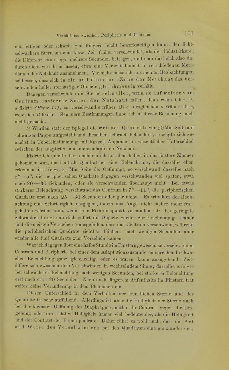 Vürhiiltniss zwiscliüii Tcriplicric und Ccntruni. ■It-'i- mit fettigen oder schwcissigcn Fingern leicht bewerkstelligen luinn, der licht- schwächere Stern um eine kurze Zeit früher verschwindet, als der lichtstiirkere; die Differenz kann sogar mehrere Secunden betragen, und man darf sich also da- durch nicht verführen lassen, etwa eine Verschiedenheit in vcrschiedeuen Meri- dianen der Netzhaut anzunehmen. Vielmehr muss ich aus meinen Beobachtungen schliessen, dass sich in ein und derselben Zone der Netzhaut das Ver- schwinden heller sternartiger Objecte gleich massig verhält. Dagegen verschwinden die Sterne schneller, wenn sie auf weiter v om Centrum entfernte Zonen der Netzhaut fallen, denn wenn ich z. B. rt fi.xirto (Fifjur 11), so verschwand c früher als c, desgleichen h früher als c-, wenn ich d fixirte. Genauere Bestimmungen habe ich in dieser Beziehung noch nicht gemacht. l) Wurden statt der Spiegel die weissen Quadrate von 20Mm. Seite auf schwarzer Pajipe aufgestellt und dieselben schwach beleuchtet, so zeigte sich zu- nächst in Uebereinstimmuug mit Euete's Angaben ein wesentlicher Unterschied zwischen der adaptirten und nicht adaptirten Netzhaut. Fixirte ich unmittelbar nachdem ich aus dem hellen in das finstere Zimmer gekommen war, das centrale Quadrat bei einer Beleuchtimg, die dasselbe eben erkennen liess (etwa 2,5 Mm. Seite der Oeffnuug), so verschwand dasselbe nach 2—-5, die peripherischen Quadrate dagegen verschwanden viel später, etwa nach 20 — 30 Sekunden, oder sie verschwanden überhaupt nicht. Bei etwas stärkerer Beleuchtung verschwand das Centrum in 1—11, die peripherischen Quadrate erst nach 25—30 Secunden oder gar nicht. Es tritt hier der Beob- achtung eine Schwierigkeit entgegen, indem das Auge nicht sicher mehr fest- gehalten werden kann, wenn kein Fixatiouspunkt vorhanden ist; das geringste Schwanken bringt natürlich sofort die Objecte wieder zur Erscheinung. Daher sind die meisten Versuche so ausgefallen, dass das Centrum verschwand, während die peripherischen Quadrate sichtbar blieben, nach wenigen Secunden aber wieder alle fünf Quadrate zum Vorschein kamen. War ich dagegen über eine halbe Stunde im Finsteru gewesen, so verschwanden Centrum und Peripherie bei einer dem Adaptationszustande entsprechend schwa- chen Beleuchtung ganz gleichzeitig, oder es waren kaum anzugebende Zeit- differenzen zwischen dem Verschwinden in wechselndem Sinne; dasselbe erfolgte bei schwächster Beleuchtung nach wenigen Secunden, bei stärkerer Beleuchtung erst nach etwa 20 Secunden. Nach noch längerem Aufenthalte im Finsteru trat weiter keine Veränderung in dem Phäuomen ein. Dieser Unterschied in dem Verhalten der künstlichen Sterne und der Quadrate ist sehr auffallend. Allerdings ist aber die Helligkeit der Sterne auch bei der kleinsten Oeffnung des Diaphragma, mithin ihr Contrast gegen die Um- gebung oder-ihre relative Helligkeit immer viel bedeutender, als die Helligkeit und der Contrast der Papicrquudrate. Daher rührt es wohl auch, dass die Art und Weise des Versch wi n d ens bei den Quadraten eine ganz andere ist,