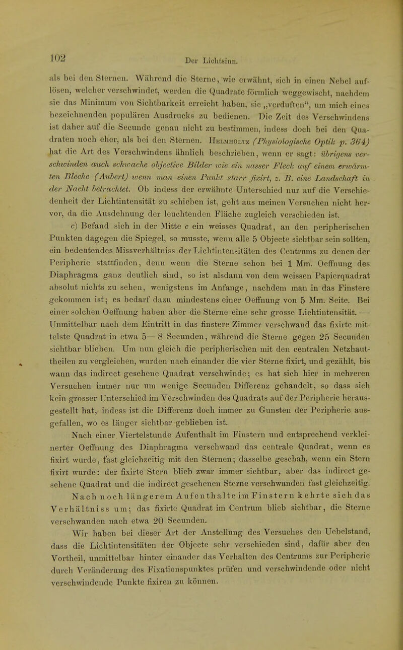 Der LiclilBiiin. >ils bei d(Mi Sternen. Während die Sterne, wie erwähnt, sich in einen Nebel auf- lösen, welcher verschwindet, werden die Quadrate Cörnilich weggewischt, nachdem sie das Minimum von Sichtbarkeit erreicht haben, sie „verduften, um mich eines bezeichnenden populären Ausdrucks zu bedienen. Die Zeit des Verschwindens ist daher auf die Secunde genau nicht zu bestimmen, indess doch bei den Qua- draten noch eher, als bei den Sternen. Helmhoi.tz (Physiolorjiache Optik p. 364) hat die Art des Verschwindens ähnlich beschrieben, wenn er sagt: ührüjenis ver- schioiuden auch uchvmche ohjective BikUr wie ein nasser Fleck auf einem ervjäiin- ten Bleche (Auhert) loenn man einen PunJd starr ßxirt, z. B. eine Landschaft in der Nacht betrachtet. Ob indess der erwähnte Unterschied nur auf die Verschie- denheit der Lichtintensität zu schieben ist, geht aus meinen Versuchen nicht her- vor, da die Ausdehnung der leuchtenden Fläche zugleich verschieden ist. 6') Befand sich iu der Mitte c ein weisses Quadrat, an den peripherischen Punkten dagegen die Spiegel, so musste, wenn alle 5 Objecto sichtbar sein sollten, ein bedeutendes Missverhältniss der Lichtintensitäten des Centrums zu denen der Peripherie stattfinden, denn wenn die Sterne schon bei 1 Mm. OefFnung des Diaphragma ganz deutlich sind, so ist alsdann von dem weissen Papierquadrat absolut nichts zu sehen, wenigstens im Anfange, nachdem man in das Finstere gekommen ist; es bedarf dazu mindestens einer Oeffnuug von 5 Mm. Seite. Bei einer solchen Oeffnung haben aber die Sterne eine sehr grosse Lichtintensität. — Unmittelbar nach dem Eintritt in das finstere Zimmer verschwand das fixirte mit- telste Quadrat in etwa 5—8 Secunden, während die Sterne gegen 25 Secunden sichtbar blieben. Um nun gleich die peripherischen mit den centralen Netzhaut- theileu zu vergleichen, wurden nach einander die vier Sterne fixirt, und gezählt, bis wann das indirect gesehene Quadrat verschwinde; es hat sich hier in mehreren Versuchen immer nur um wenige Secunden Differenz gehandelt, so dass sich kein grosser Unterschied im Verschwinden des Quadrats auf der Peripherie heraus- gestellt hat, indess ist die Differenz doch immer zu Gunsten der Peripherie aus- gefallen, wo es länger sichtbar geblieben ist. Nach einer Viertelstunde Aufenthalt im Finstern und entsprechend verklei- nerter Oeffnung des Diaphragma verschwand das centrale Quadrat, wenn es fixirt wurde, fast gleichzeitig mit den Sternen; dasselbe geschah, wenn ein Stern fixirt wui-de: der fixirte Stern blieb zwar immer sichtbar, aber das indirect ge- sehene Quadrat und die indirect gesehenen Sterne verschwanden fast gleichzeitig. Nach noch längerem Aufenthalte im Finstern kehrte sich das Verhältniss um; das fixirte Quadrat im Centrum blieb sichtbar, die Sterne verschwanden nach etwa 20 Secunden. Wir haben bei dieser Art der Anstellung des Versuches den Uebelstand, dass die Lichtintensitäten der Objecto sehr verschieden sind, dafür aber den Vortheil, unmittelbar hinter einander das Verhalten des Centrums zur Peripherie durch Veränderung des Fixationspunktes prüfen und verschwindende oder nicht verschwindende Punkte fixiren zu koimen.