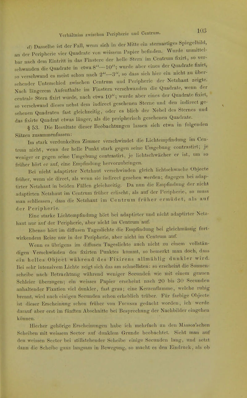 VcrhäUniss zwisehoii Peripherie und Ceiitrmn. 10^ ./) Dasselbe ist der Füll, wenn sich in der Mitte ein sternarüges Spiegelbild, ,„ der Peripherie vier Quadrate von weissen, l'apier befinden. Wnrde unm.ttel- bur nach dem Eintritt in das Finstere der helle Stern im Ccatrum fix.rt, so ver- sehwanden die Quadrate in etwa 8-10; wurde aber eines der Quadrate fix.rt, so verschwand es meist schon nach 2''-3, so dass sich hier ein nicht zu über- sehender Unterschied zwischen Centrum und Peripherie der Netzhaut zeigte. Nacii längerem Aufenthalte im Finstern verschwanden die Quadrate, wenn der centrale Stern fixirt wurde, nach etwa 10''; wurde aber eines der Quadrate fixn-t, so verschwand dieses nebst dem indirect gesehenen Sterne und den indirect ge- sehenen Quadraten fast gleichzeitig, oder es blieb der Nebel des Sternes und das fixirte Quadrat et^vas länger, als die peripherisch gesehenen Quadrate. § 53. Die Eesultate dieser Beobachtungen lassen sich etwa in folgenden Sätzen zusammenfassen: Im stark verdunkelten Zimmer verschwindet die Lichtempfindung im Cen- trum nicht, wenn der helle Punkt stark gegen seine Umgebung contrastirt; je weniger er gegen seine Umgebung contrastirt, je lichtschwächer er ist, um so früher hört er auf, eine Empfindung hervorzubringen. Bei nicht adaptirter Netzhaut verschwinden gleich lichtschwache Ubjecte friiher, wenn sie direct, als wenn sie indirect gesehen werden; dagegen bei adap- tirter Netzhaut in beiden Fällen gleichzeitig. Da nun die Empfindung der nicht adaptirten Netzhaut im Centrum früher erlischt, als auf der Peripherie, so muss man schliessen, dass die Netzhaut im Centrum früher ermüdet, als auf der Peripherie. Eine starke Lichtempfindung hört bei adaptirter und nicht adaptirter Netz- haut nur auf der Peripherie, aber nicht im Centrum auf. Ebenso hört im diffusen Tageshchte die Empfindung bei gleichmässjg fort- wirkendem Reize nur in der Peripherie, aber nicht im Centrum auf. AVenn es übrigens im diffusen Tageslichte auch nicht zu einem vollstän- digen Verschwinden des fixirten Punktes kommt, so bemerkt man doch, dass ein helles Object während des Fixirens allmählig dunkler wird. Hei sehr intensivem Lichte zeigt sich das am schnellsten: so erscheint die Sonnen- scheilie nach Betrachtung während weniger Secundeii wie mit einem grauen Schleier überzogen; ein weisses Papier erscheint nach 20 bis 30 Secunden anhaltender Fixation viel dunkler, fast grau; eine Kerzcnflamme, welche ruhig brennt, wird nach einigen Secunden schon erheblich trüber. Für farbige Olijecte ist dieser Erscheinung schon früher von Fkciinkr gedacht worden, ich werde darauf aber erst im fünften Abschnitte bei Besprechung der Nachbilder eingehen können. Hierher gehörige Erscheinungen habe ich mehrfach an den M.vssoN'schen Scheiben mit weissem Sector auf dunklem Grunde beobachtet. Sielit man auf den weissen Sector bei stillstehender Scheibe einige Secunden lang, und setzt dann die Scheibe ganz langsam in Bewegung, so macht es den Eindruck, als ob