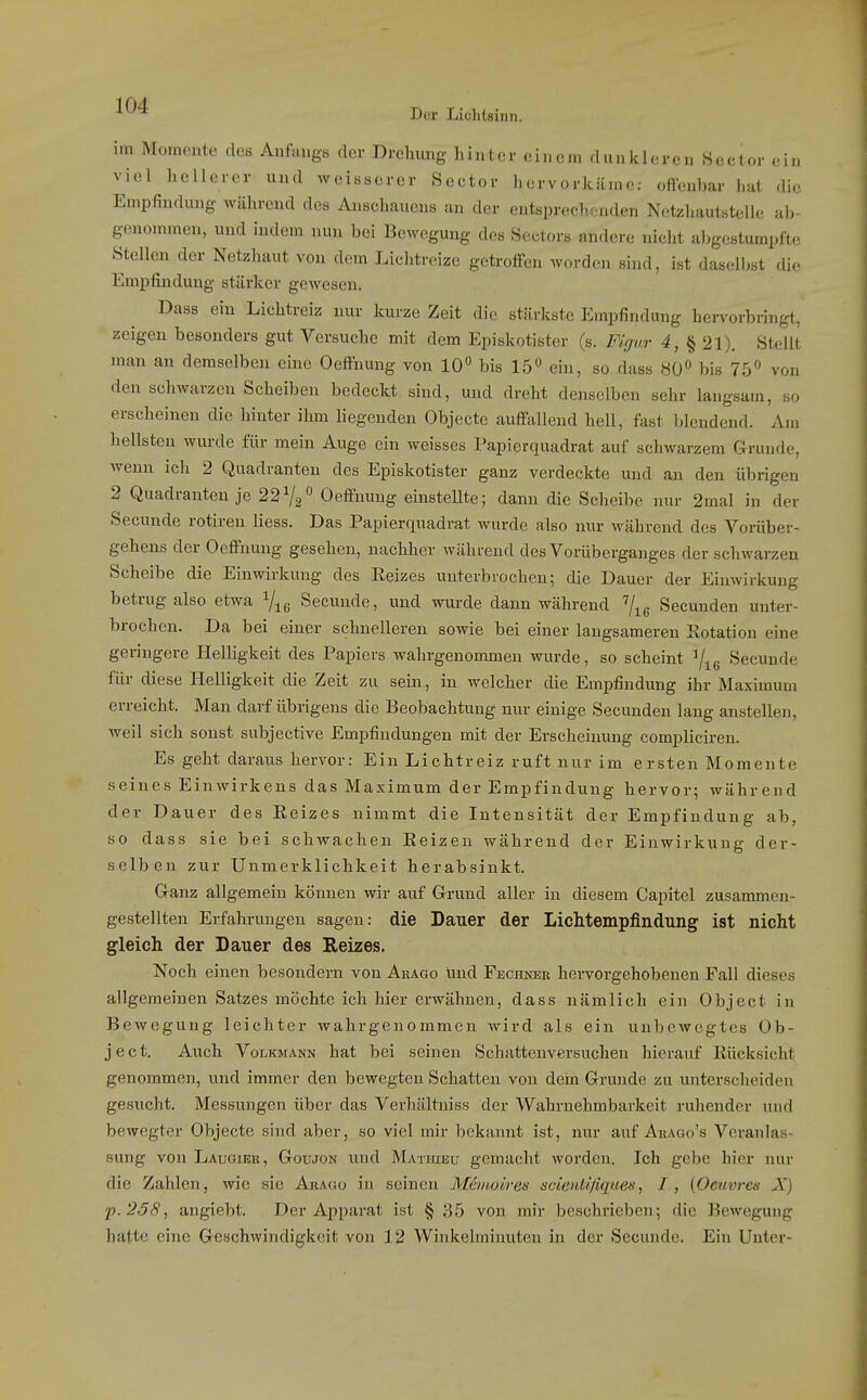 im Momente des Anfangs der Drehung hinter einem dunkleren Sector ein viel hellerer und weisserer Seetor hervorkäme: offenbar hat die Empfindung während des Ansehaucns an der entsprechenden Netzhautstelle ab- genommen, und indem nun bei Bewegung des Sectors andere nielit abgestumpfte Stellen der Netzhaut von dem Liclitreize getroffen worden sind, ist daselbst die Empfindung stärker gewesen. Dass ein Liehtreiz nur kurze Zeit die stärkste Empfindung hei-vorhringt, zeigen besonders gut Versuche mit dem Episkotister (s. Flrjur 4, § 21). Stellt man an demselben eine Oeffnung von 10° bis lÖ« ein, so dass 80 bis 75« von den schwarzen Scheiben bedeckt sind, und dreht denselben sehr langsam, so erscheinen die hinter ihm liegenden Objecto auffallend hell, fast blendend. Am hellsten wurde für mein Auge ein weisses Papierquadrat auf schwarzem Grunde, wenn ich 2 Quadranten des Episkotister ganz verdeckte und an den übrigen 2 Quadranten je 2272^ Oeffnung einstellte; dann die Scheibe nur 2mal in der Secunde rotiren Hess. Das Papierquadrat wurde also nur während des Vorüber- gehens der Oeffnung gesehen, nachher während des Vorüberganges der schwarzen Scheibe die Einwirkung des Eeizes unterbrochen; die Dauer der Einwirkung betrug also etwa Secunde, und wurde dann während Secunden unter- brochen. Da bei einer schnelleren sowie bei einer langsameren Sotation eine geringere Helligkeit des Papiers wahrgenommen wurde, so scheint ^^g Secunde für diese Helligkeit die Zeit zu sein, in welcher die Empfindung ihr Maximum erreicht. Man darf übrigens die Beobachtung nur einige Secunden lang anstellen, weil sich sonst subjective Empfindungen mit der Erscheinung compliciren. Es geht daraus hervor: Ein Lichtreiz ruft nur im ersten Momente seines Einwirkens das Maximum der Empfindung hervor; während der Dauer des Eeizes nimmt die Intensität der Empfindung ab, so dass sie bei schwachen Eeizen während der Einwirkung der- selben zur Unmerklichkeit herabsinkt. Ganz allgemein können wir auf Grund aller in diesem Capitel zusammen- gestellten Erfahrungen sagen: die Dauer der Lichtempfindung ist nicht gleich der Dauer des Reizes. Noch einen besondern von Arago und Fechner hervorgehobenen Fall dieses allgemeinen Satzes möchte ich hier erwähnen, dass nämlich ein Object in Bewegung leichter wahrgenommen wird als ein unbewegtes Ob- ject. Auch VoLicMANN hat bei seinen Schattenversuchen hierauf Eücksicht genommen, und immer den bewegten Schatten von dem Grunde zu unterscheiden gesucht. Messungen über das Verhältniss der Wahruehmbarkeit ruhender und bewegter Objecte sind aber, so viel mir bekannt ist, nur auf Ahago's Veranlas- sung von Laudiek, Goujon und Matuieu gemacht worden. Ich gebe hier nur die Zahlen, wie sie Arago in seinen Meinoireis scient/'/iqHßn, I, (Oetivrcu X) p.258, angiebt. Der Apparat ist § ;-},5 von mir beschrieben; die Bewegung