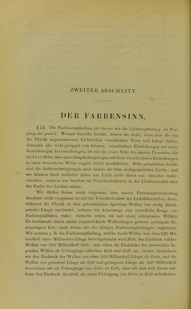 ZWEITER ABSCHNITT. DER FARBENSINN. § 54. Die Farbenempfinduug ist ebenso wie die Lichtempfindung ein Vor- gang sui generis. Worauf derselbe beruht, wissen wir nicht; denn dass die von der Physik angenommenen Lichtwellen verschiedene Form und Länge haben, demnach also wohl geeignet sein können, verschiedene Einwirkungen auf unser Gesichtsorgan hervorzubringen, ist nur die eine Seite des ganzen Prozesses; die andere Seite, dass unser Empfinduugsorgan auf diese verschiedenen Einwirkungen in einer besonderen Weise reagirt, bleibt unerklärlich. Beim polarisirten Lichte sind die Aetherschwingungen auch anders als beim nichtpolarisirten Lichte, und wir können doch beiderlei Arten von Licht nicht direct von einander unter- scheiden, sondern nur insofern sie Verschiedenheiten in der Lichtinteusität oder der Farbe des Lichtes setzen. Wir dürfen ferner nicht vergessen, dass unsere Farbenunterscheidung durchaus nicht congruent ist mit der Verschiedenheit der LichtätherwcUon; denn, während die Physik in dem prismatischen Specti-um Wellen von stetig abneh- mender Länge nachweist, nehmen wir keineswegs eine unendliche Menge von Farbenqualitäten wahr; vielmehr setzen wir mit einer, scheinbaren Willkür für bestimmte, durch nichts ausgezeichnete Wellenlängen gewisse princijiale Be- nennungen fest, nach denen wir die übrigen Farbeuempfindungcn registrircn. Wir nennen z. B. die Farbenempfindung, welche durch Wellen von etwa 620 ISIii- iiontheil eines Millimeters Länge hervorgebracht wird Rotl>, den Eindruck solcher Wellen von 550 Milliontheil Gelb, und sehen die Eindrücke der dazwischen bie- genden Wellen als Uebergänge zwischen Roth und Gelb an; ebenso bezeichnen wir den Eindruck der Wellen von etwa 500 Milliontheil Länge als Grün, und die Wellen von grösserer Länge als 500 und geringerer Länge als 550 Milliontheil bezeichnen wir als Uebergänge von Grün zu Gelb, aber wir sind weit davon ent- fernt den Eindruck des Gelb, als einen Uebergang von Grün, zu Roth aufzufassen.