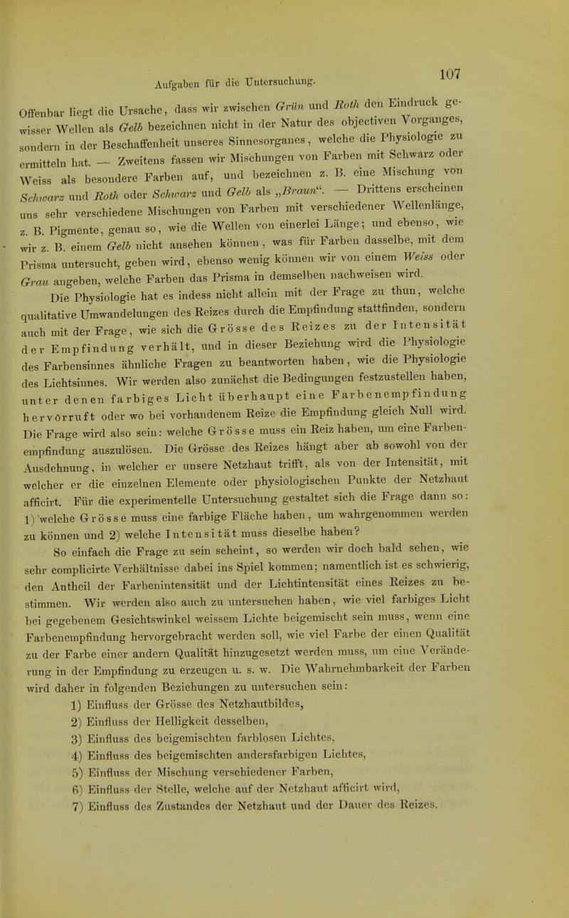 Aufgaben für die Untersuchung. Offenbar liegt die Ursache, dass wir .wischen Grün und Roth den Eindruck ge- wisser Wellen als Gelb bezeichnen nicht in <ler Natur des objectiven Vorganges, sondern in der Beschaffenheit unseres Sinnesorganes, welche die Physiologie zu ermitteln hat. - Zweitens fassen wir Mischungen von Farben mit Schwarz oder Weiss als besondere Farben auf, und bezeichnen z. B. eine Mischung von Scinoarz und Roth oder Sclnravz und Gelb als „iJrW. - Drittens erschenien nns sehr verschiedene Mischungen von Farben mit verschiedener Wellenlänge, z B Pigmente, genau so, wie die Wellen von einerlei Länge; und ebenso, wie wir z B. einem Gelb nicht ansehen können , was für Farben dasselbe, mit dem Prisma untersucht, geben wird, ebenso wenig können wir von einem Weiss oder Grau angeben, welche Farben das Prisma in demselben nachweisen wird. Die Physiologie hat es indess nicht allein mit der Frage zu thun, welche qualitative Umwandelungen des Reizes durch die Empfindung stattfinden, sondern auch mit der Frage, wie sich die G r ö ss e des Reizes zu der Intensität der Empfindung verhält, und in dieser Beziehung wird die Physiologie des Farbensinnes ähnliche Fragen zu beantworten haben, wie die Physiologie des Lichtsinnes. Wir werden also zunächst die Bedingungen festzustellen haben, unter denen farbiges Licht überhaupt eine Farbenempfindung hervorruft oder wo bei vorhandenem Reize die Empfindung gleich Null wird. Die Frage wird also sein: welche Grösse muss ein Reiz haben, um eine Farben- empfindung auszulösen. Die Grösse des Reizes hängt aber ab sowohl von der Ausdehnung, in welcher er unsere Netzhaut trifft, als von der Intensität, mit welcher er die einzelnen Elemente oder physiologischen Punkte der Netzhaut afficirt. Für die experimentelle Untersuchung gestaltet sich die Frage dann so : 1) welche Grösse muss eine farbige Fläche haben, um wahrgenommen werden zu können und 2) welche Intensität muss dieselbe haben? So einfach die Frage zu sein scheint, so werden ^vir doch bald sehen, wie sehr complicirte Verhältnisse dabei ins Spiel kommen; namentlich ist es schwierig, den Antheil der Farbenintensität und der Lichtintensität eines Reizes zu be- stimmen. Wir werden also auch zu untersuchen haben, wie viel farbiges Licht bei gegebenem Gesichtswinkel weissem Lichte beigemischt sein muss, wenn eine Farbenempfindung hervorgebracht werden soll, wie viel Farbe der einen Qualität zu der Farbe einer andern Qualität hinzugesetzt werden muss, um eine Verände- rung in der Empfindung zu erzeugen u. s. w. Die Wahrnehmbarkeit der Farben wird daher in folgenden Beziehungen zu untersuchen sein: 1) Einfluss der Grösse des Netzhautbildes, 2) Einfluss der Helligkeit desselben, 3) Einfluss des beigemischten farblosen Lichtes, 4) Einfluss des beigemischten andersfarbigen Lichtes, 5) Einfluss der Mischung verschiedener Farben, 6) Einfluss der Stelle, welche auf der Netzhaut afficirt wird, 7) Einfluss des Zustandes der Netzhaut und der Dauer des Reizes.