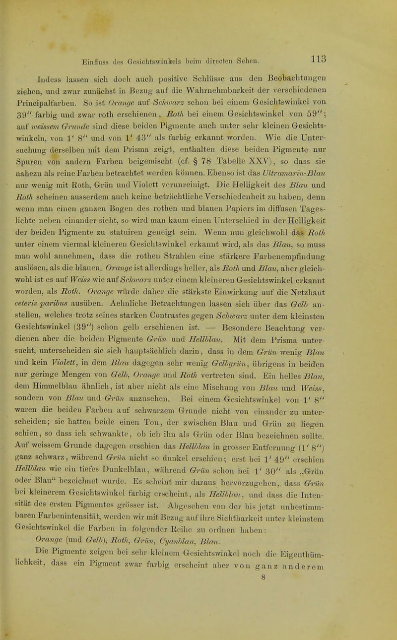 Einfliiss (los Gesichtswinkels bniiii divrctcMi Schon. ludoss lassen sich doch auch positive Schlüsse aus den Beobachtungen ziehen, und zwar zunächst in Bezuy' auf die Wahrnelnnbarkeit der vci-schiedonen Principaltarben. So ist (Jraiij/e auf Sclntuirz schon bei einem Gesiclitswinkel von 39 farbig und zwar roth erschienen, Roth bei einem G-esichtswinkel von 59; auf weissem Crninde sind diese beiden Pigmente auch unter sehr kleineu Gesichts- winkeln, von 1' 8 und von 1' 43 als farbig erkannt worden. Wie die Unter- suchung derselben mit dem Prisma zeigt, enthalten diese beiden Pigmente nur Spuren von andern Farben beigemischt (cf. § 78 Tabelle XXVj, so dass sie nahezu als reine Farben betrachtet werden können. Ebenso ist das Ultramarin-Blau nur wenig mit Roth, Grün und Violett verunreinigt. Die Helligkeit des Bla.v und Roth scheinen ausserdem auch keine beträchtliche Verschiedenheit zu haben, denn wenn man einen ganzen Bogen des rothen und blauen Papiers im diffusen Tages- lichte neben einander sieht, so wird man kaum einen Unterschied in der Helligkeit der beiden Pigmente zu statuiren geneigt sein. Wenn nun gleichwohl das Roth unter einem viermal kleineren Gesichtswinkel erkannt wird, als das Blau, so muss man wohl annehmen, dass die rothen Strahlen eine stärkere Farbenempfindung auslösen, als die blauen. Orange ist allerdings heller, als Roth und Blau, aber gleich- wohl ist es auf Weiss wie an{Schmrs unter einem kleineren Gesichtswinkel erkannt worden, als Roth. Oranc/e würde daher die stärkste Einwirkung auf die Netzbaut celeris parihus ausüben. Aehnliche Betrachtungen lassen sich über das Gelb an- stellen, welches trotz seines starken Contrastes gegen Schwarz unter dem kleinsten Gesichtswinkel (39) schon gelb erschienen ist. — Besondere Beachtung ver- dienen aber die beiden Pigmente Grün und Hellhlau. Mit dem Prisma unter- sucht, unterscheiden sie sich hauptsächlich darin, dass in dem Grün wenig Blau und kein Violett, in dem Blau dagegen sehr wenig Gelhgrün, übrigens in beiden nur geringe Mengen von Gell, Oranr/e und Roth vertreten sind. Ein helles Blau, dem Himmelblau ähnlich, ist aber nicht als eine Mischung von Blau und Weiss, sondern von Blau und Grün anzusehen. Bei einem Gesichtswinkel von 1' 8 waren die beiden Farben auf schwarzem Grunde nicht von ehiander zu unter- scheiden; sie hatten beide einen Ton, der zwischen Blau und Grün zu liegen schien, so dass ich schwankte, ob ich ihn als Grün oder Blau bezeichnen sollte. Auf weissem Grunde dagegen erschien das Hellhlau in grosser Entfernung (1' 8) ganz schwarz, während Grün nicht so dunkel erschien; erst bei 1' 49 erschien Hellhlau wie ein tiefes Dunkelblau, während Grün schon bei 1' 30 als „Grün oder Blau bezeichnet wurde. Es scheint mir daraus hervorzugehen,, dass Grün bei kleinerem Gesichtswinkel farbig ersidieint, als Hellhlau, und dass die Inten- sität des ersten Pigmentes grösser ist. Abgesehen von der bis jetzt unbestimm- baren Farbenintensität, werden wir mit Bezug auf ihre Sichtbarkeit unter kleinstem Gesichtswinkel die Farben in folgender Eeihc zuordnen haben: Ora,nf/e (und Gßlh), Roth, Grün, Cya.nhla.n, Blau. Die Pigmente zeigen bei sehr kleinem Gesiclitswinkel noch die lOigenthüm- lichkcit, dass ein Pigment zwar farbig erscheint aber von ganz anderem 8