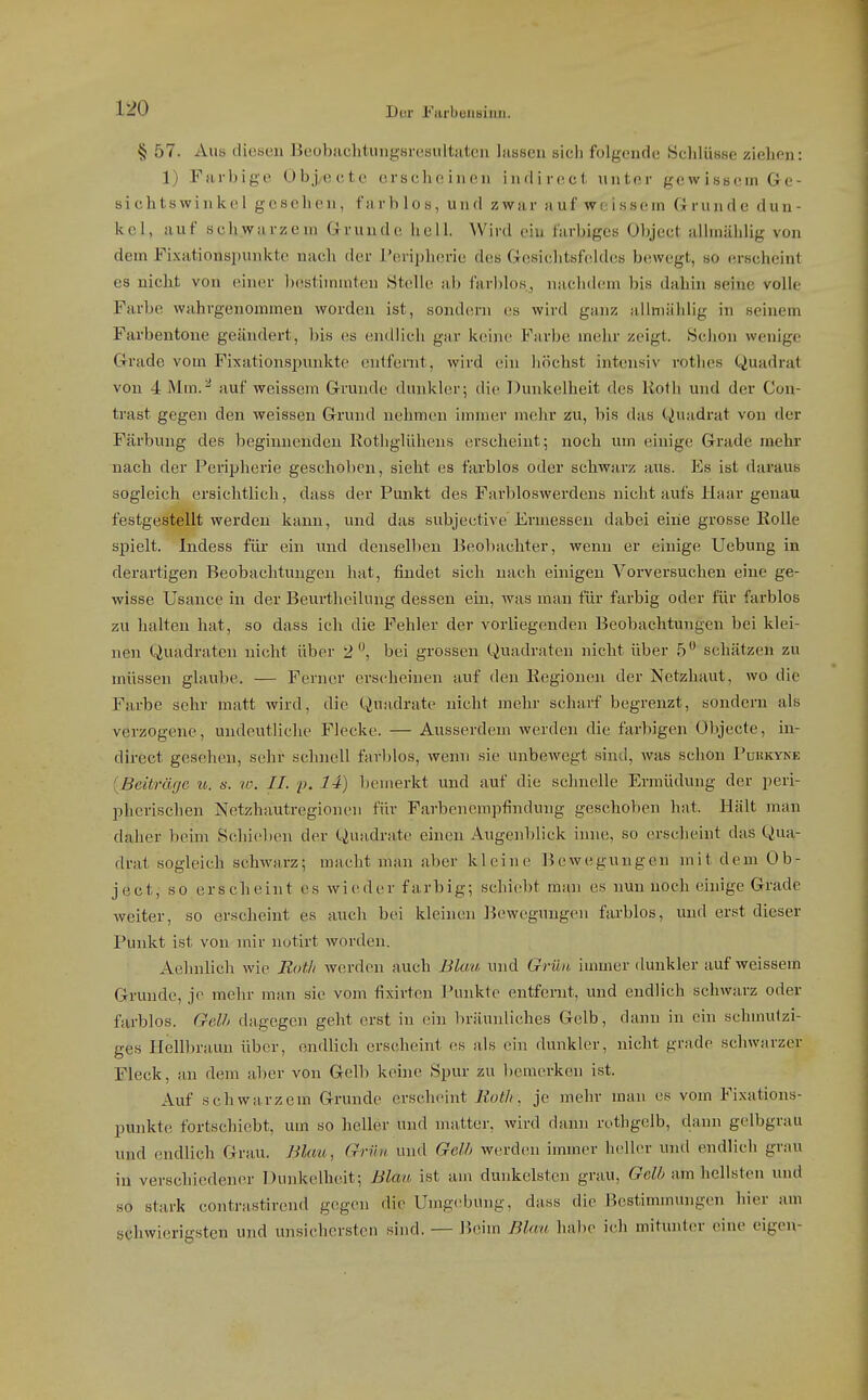 § 57. Aus diesen Beobachtungsvesultatcn Isisseu sich folgende Schlüsse ziehen: 1) Farbige Objecte erscheinen inrlirecl unter gewissem Ge- sichtswinkel gesehen, farblos, und zwar auf weissem Grunde dun- kel, auf schwarzem Grunde hell. Wird ein farbiges Objcct albnählig von dem Fixationsi)unkte nach der Peripherie des Gesichtsfeldes bewegt, so erscheint es nicht von einer bestimmten Stelle ab farblos.^ nachdem bis dahin seine volle Farbe wahrgenommen worden ist, sondern es wird ganz jillniählig in seinem Farbentone geändert, bis es endlich gar keine Farbe mehr zeigt. Schon wenige Grade vom Fixationspunkto entfernt, wird ein höchst intensiv rotlies Quadrat von 4 Mm.^ auf weissem Grunde dunkler; die Dunkelheit des liotli und der Con- trast gegen den weissen Grund nehmen immer mehr zu, bis das Quadrat von der Färbung des beginnenden Rothglühens erscheint; noch um einige Grade mehr nach der Peripherie geschoben, sieht es farblos oder schwarz aus. Es ist daraus sogleich ei'siclitlich, dass der Punkt des Farbloswerdens nicht aufs Haar genau festgestellt werden kann, und das subjective Ermessen dabei eine grosse Kolle spielt. Indess für ein und denselben Beobachter, wenn er einige Uebung in derartigen Beobachtungen hat, findet sich nach einigen Vorversuchen eine ge- wisse Usance in der Beurtheilung dessen ein, was man für farbig oder für farblos zu halten hat, so dass ich die Fehler der vorliegenden Beobachtungen bei klei- nen Quadraten nicht über 2, bei grossen Quadraten nicht über 5 schätzen zu müssen glaube. — Ferner erscheinen auf den Regionen der Netzhaut, wo die Farbe sehr matt wird, die Quadrate nicht mehr scharf begrenzt, sondern als verzogene, undeutliche Flecke. — Ausserdem werden die farbigen Objecte, in- direct gesehen, sehr schnell favl)los, wenn sie unbewegt sind, was schon Puhryne [Beiträge u. «. ro. IL p. 14) bemerkt und auf die schnelle Ermüdung der peri- pherischen Netzhautregionen für Farbenempfindung geschoben hat. Hält man daher beim Schieben der Quadrate einen Augenblick inne, so erscheint das Qua- drat sogleich schwarz; macht man aber kleine Bewegungen mit dem Ob- ject, so erscheint es wieder farbig; schiebt man es nun noch einige Grade weiter, so ersclieint es auch bei kleinen ]iewegungen farblos, und erst dieser Punkt ist von mir notirt worden. Aehnlich wie Bot/i werden auch Blcm und Grün immer dunkler auf weissem Grunde, je mehr man sie vom fixirten Punkte entfernt, und endlich schwarz oder farblos. Gel// dagegen geht erst in ein bräunliches Gelb, dann in ein schinulzi- ges Hell])r;iun über, endlich erscheint es als ein dunkler, nicht grade schwarzer Fleck, an dem aber von Gelb keine Spur zu bemerken ist. Auf schwarzem Grunde erscheint Eot/i, je mehr man es vom Fixations- punkte fortschiebt, um so heller und matter, wird dann rothgelb, dann gelbgrau und endlich Grau. Blau, Grün und Gelh werden immer heller und endlich grau in verschiedener Dunkelheit; Blan ist am dunkelsten grau, GoW am hellsten und so stark contrastirend gegen die Umgebung, da,ss die Bestimmungen hier am schwierigsten und unsichersten sind. — Jicim Blan habe ich mitunter eine eigen-