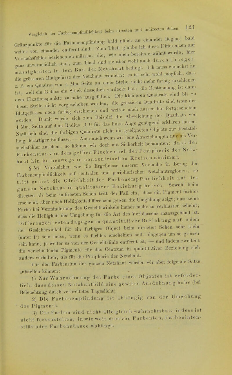 .w..p«nut. mv die r..e. „H.... i';;'vt;:;:x:r;>;s::e::::i . Net.haut bedingt. Ich n.u. .unRcLt an r;::^^ B - Net.ln.ut eWnnc-n: es ist ... woM ...lieh, dass 1 c n ul.nt von 4 Mm. Seite an einer Stelle nieht n.eln- farb,g er«eluencn L ein Stück de^elben ve.deekt hat: die Bestimmung .t dann 1 Sl^ionspuukte zu nahe ausgefallen. Die kleineren Quad..te «n. b.^ Ir Stelle nicht vorgeschoben worden, die grösseren Quadrate snnl trotz de. tZ^Z. noch farbig erschienen und weiter nach aussen hin fortgeschoben 'S Da^ würde'sich zum Beispiel die Abweichung des Quadrats von Seite auf dem Kadius Ä U das linke Auge genügend -klaren las.sen. Natiirhch sind die farbigen Quadrate nicht die geeigneten Objecte .ur Feststel- lung derartiger Einflüsse. - Aber auch wenn wir jene Abweichungen nur als Vci- ^ Lfehler Ansehen, so können wir doch mit Sicherheit behaupten: dass der Farbensinnvon dem gelbenFlecke nach der Peripherie dei Netz- haut hin keineswegs in concentrisehen Kreisen abnimmt. § 58 Vergleichen wir die Ergebnisse unserer Versuche in Bezug der FarbenempfindUchkeit auf centralen und peripherischen Netzhautregionen so tritt zuerst die Gleichheit der Farbenempfindliehkeit auf der ganzen Netzhaut in qualitativer Beziehung hervor. Sowoh beim directen als beim indirecten Sehen fa-itt der Fall ein, dass ein Pigment farbbs erscheint aber noch Helligkeitsdiflerenzen gegen die Umgebung zeigt; dass seine Farbe bei Verminderung des Gesichtswinkels immer mehr zu verblassen scheint; dass die Helligkeit der Umgebung für die Art des Verblassens maas.sgebend ist. Differenzen treten dagegen in quantitativer Beziehung auf, indem der Gesichtswinkel für ein farbiges Object beim directen' Sehen sehr klein (unter 10 sein muss, wenn es farblos erscheinen soll, dagegen um so grosser sein kann, je weiter es von der Gesichtslinie entfernt ist, — und indem zweitens die verschiedenen Pigmente für das Centrum in quantitativer Beziehung sich anders verhalten, als für die Peripherie der Netzhaut. Für den Farbensinn der ganzen Netzhaut werden wir aber folgende Sätze aufstellen können: 1) Zur Wahrnehmung der Farbe eines Objeetes ist erforder- lich, dass dessen Netzhautbild eine gewisse Ausdehnung habe (bei Beleuchtung durch verbreitetes Tageslicht). 2) Die Far))enempfinduiig ist abhängig von der Umgebung ' des Pigments. 3) Die Farben sind nieht alle gleich wahrnehmbar, indessist niclit festzuslcllen, in wie weit dies von Farbentun, Farbeninten- sitiit oder Farbennüance abhängt.