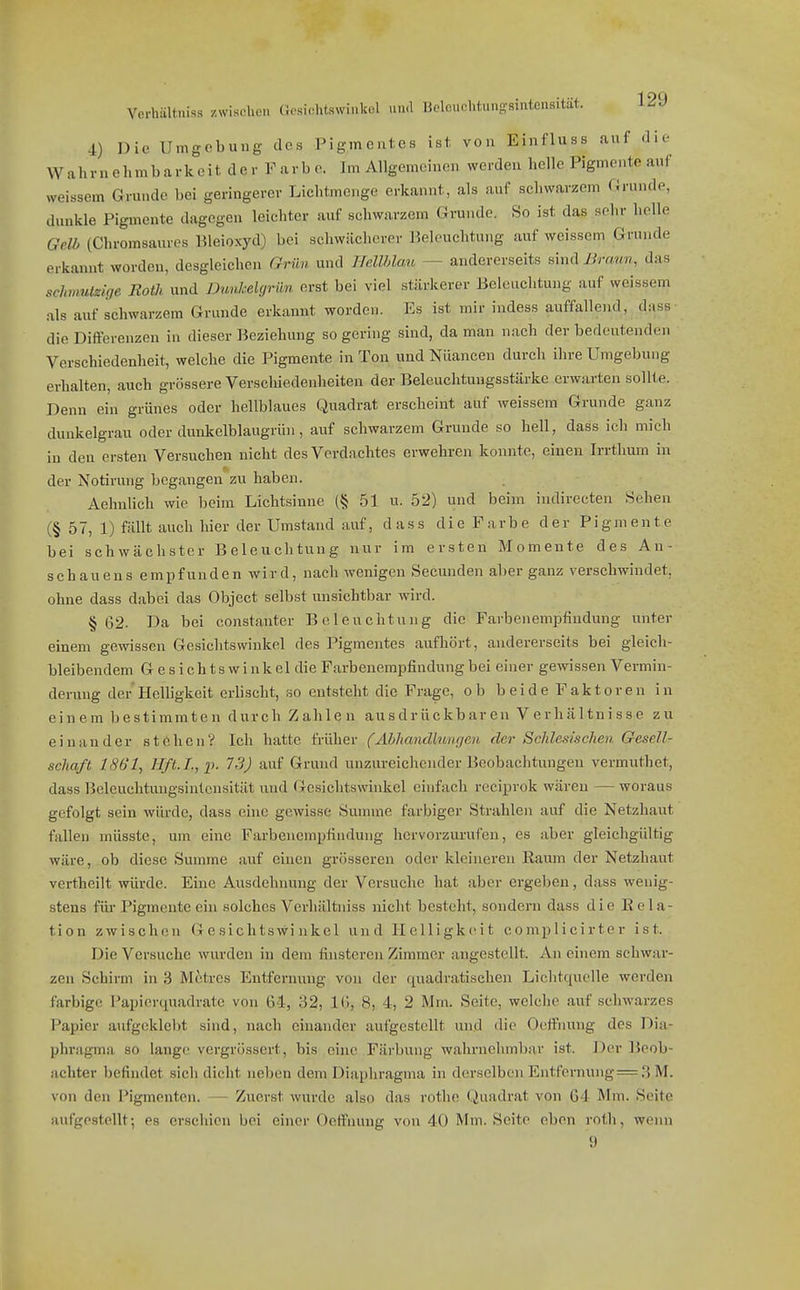 4) Die Umgebung des Pigmentes ist, von Einfluss auf die Wahrnehmbarkcit der V arb o. Im Allgemeinen werden helle Pigmente auf weissem Grunde bei geringerer Lichtmenge erkannt, als auf schwarzem Grunde, dunkle Pigmente dagegen leichter auf schwarzem Grunde. So ist das sehr helle Gelb (Chromsaures Bleioxyd) bei schwächerer Beleuchtung auf weissem Grunde erkannt worden, desgleichen Grün und HellMau — andererseits sind Braun, das schmulzlsje Roth und Dunhelgriin erst bei viel stärkerer Beleuchtung auf weissem als auf schwarzem Grunde erkannt worden. Es ist mir indess auffallend, dass die Differenzen in dieser Beziehung so gering sind, da man nach der bedeutenden Verschiedenheit, welche die Pigmente in Ton und Nüancen durch ihre Umgebung erhalten, auch grössere Verschiedenheiten der Beleuchtungsstärke erwarten sollte. Denn ein grünes oder hellblaues Quadrat erscheint auf weissem Grunde ganz dunkelgrau oder dunliclblaugrün, auf schwarzem Grunde so hell, dass ich mich in den ersten Versuchen nicht des Vordnchtes erwehren konnte, einen Irrtlium in der Notirung begangen zu haben. Aehnlich wie beim Lichtsinne (§ 51 u. 52) und beim iudirecten Sehen (§ 57, 1) fällt auch hier der Umstand auf, dass die Farbe der Pigmente bei schwächster Beleuchtung nur im ersten Momente des An- schaueus empfunden wird, nach wenigen Secunden aber ganz verschwindet, ohne dass dabei das Object selbst unsichtbar wird. § 02. Da bei constanter Beleuchtung die Farbenempfindung unter einem gewissen Gesichtswinkel des Pigmentes aufhört, andererseits bei gleich- bleibendem Gesichtswinkel dieFarbenempfiudungbei einer gewissen Vermin- derung der Helhgkeit erUscht, so entsteht die Frage, ob beide Faktoren in einem bestimmten durch Zahlen ausdrückbaren Verhältnisse zu einander stöben? Ich hatte früher (Abliandlunrjen der ScJdesischen Gesell- schaft ISb'l, Jlft.L, 2'. 73) auf Grund unzureichender Beobachtungen vermuthet, dass Beleuclituugsintcnsität und Gesichtswinkel einfach reciprok wären — woraus gefolgt sein würde, dass eine gewisse Summe farbiger Strahlen auf die Netzhaut fallen müsste, um eine Farboiempfiiidung hervorzurufen, es aber gleichgültig wäre, ob diese Summe auf einen grösseren oder kleineren Raum der Netzhaut vertheilt würde. Eine Ausdehnung der Versuche hat aber ergeben, dass wenig- stens fiu-Pigmente ein solches Verhältniss nicht besteht, sondern dass die Rela- tion zwischen Gesichtswinkel und Helligkeit complicirter ist. Die Versuche wurden in dem finsteren Zimmer angestellt. An einem schwar- zen Schirm in 3 Metres Entfernung von der (j[uadra,tischen Lichtquelle werden farbige Papierquadratc von 64, 32, IG, 8, 4, 2 Mm. Seite, welche auf schwarzes Papier aufgeklel)t sind, nach einander aufgestellt und die Oeffnung des Dia- phragma so lange vergrüssert, bis eine Färbung wahrnehmbar ist. J)er Beob- achter befindet sich dicht neben dem Diaphragma in derselben Entfernung = 3 M. von den Pigmenten. — Zuerst wurde also das rothe Quadrat von 64 Mm. Seite aufgestellt; es erschien bei einer Oeffnung von 40 Mm. Seite eben roth, wenn 9
