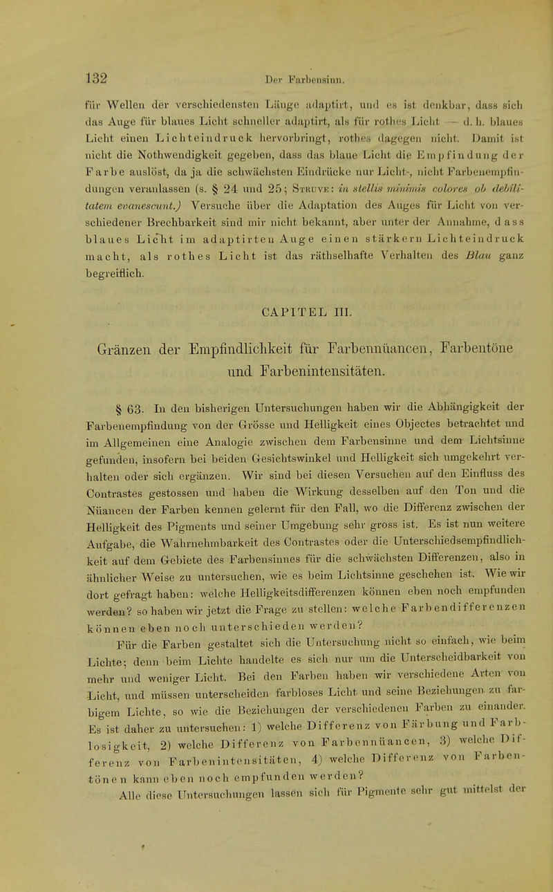 für Wellen der verschiedensten Länge iidaptiri, und es ist denkbar, dass sich das Auge für blaues Liciit schneller adaptirt, als für rothes Licht - d. h. blaues Licht einen Lichteindruck hervorbringt, rothes dagegen nicht. Damit ist nicht die Nothwendigkeit gegeben, dass das blaue Licht die Empfindung der Farbe auslöst, da ja die schwächsten Eindrücke nur Licht-, nicht Farbenempfin- dungen veranlassen (s. § 24 und 25; Stuuve: in stellis minimis noloren oh (lehili- tatem evanescmit.) Versuche über die Adaptation des Auges für Ijicht von ver- schiedener Brechbarkeit sind mir nicht bekannt, aber unter der Annahme, dass blaues LicIit im adaptirteu Auge einen stärkern Lichteindruck macht, als rothes Licht ist das räthselliafte Verhalten des Blau ganz begreiflich. CAPITEL in. Gränzen der Empfindlichkeit für Farbennüancen, Farbentöne und Farbenintensitäten. § 63. In den bisherigen Untersuchungen haben wir die Abhängigkeit der Farbenempfindung von der Grösse und Helligkeit eines Objectes betrachtet und im Allgemeinen eine Analogie zwischen dem Farbensinne und dem Lichtsinue gefunden, insofern bei beiden Gesichtswinkel und Helligkeit sich umgekehrt ver- halten oder sich ergänzen. Wir sind bei diesen Versuchen auf den Einfluss des Contrastes gestossen und haben die Wirkung desselben auf den Ton und die Nüancen der Farben kennen gelernt für den Fall, wo die Differenz zwischen der Helligkeit des Pigments und seiner Umgebung sehr gross ist. Es ist nun weitere Aufgabe, die Wahrnehmbarkeit des Contrastes oder die Unterschiedsempfindlich- keit auf dem Gebiete des Farbensinnes für die schwächsten Differenzen, also in ähnlicher Weise zu untersuchen, wie es beim Lichtsinne geschehen ist. Wie wir dort gefragt haben: welche Helligkeitsdifierenzen können eben noch empfunden werden? so haben wir jetzt die Frage zu stellen: welche Farben di f f er enzen können eben noch unterschieden werden? Für die Farben gestaltet sich die Untersuchung nicht so einfach, wie beim Lichte; denn beim Lichte handelte es sich nur um die Unterscheidbarkeit von mehr und weniger Licht. Bei den Farben haben wir verschiedene Arten von Licht, und müssen unterscheiden farbloses Lieht und seine Beziehungen- zu far- bigem Lichte, so wie die Beziehungen der verschiedenen Farben zu einander. Es ist daher zu untersuchen: 1) welche Differenz von Färbung und Farb- losigkeit, 2) welche Differenz von Farbennüancen, 3) welche Dif- ferenz von Farbenintensitäten, 4) welche Differenz von Farben- tönen kann oben noch empfunden werden? Alle diese Untersuchungen lassen sich für Pigmente sehr gut mittelst der