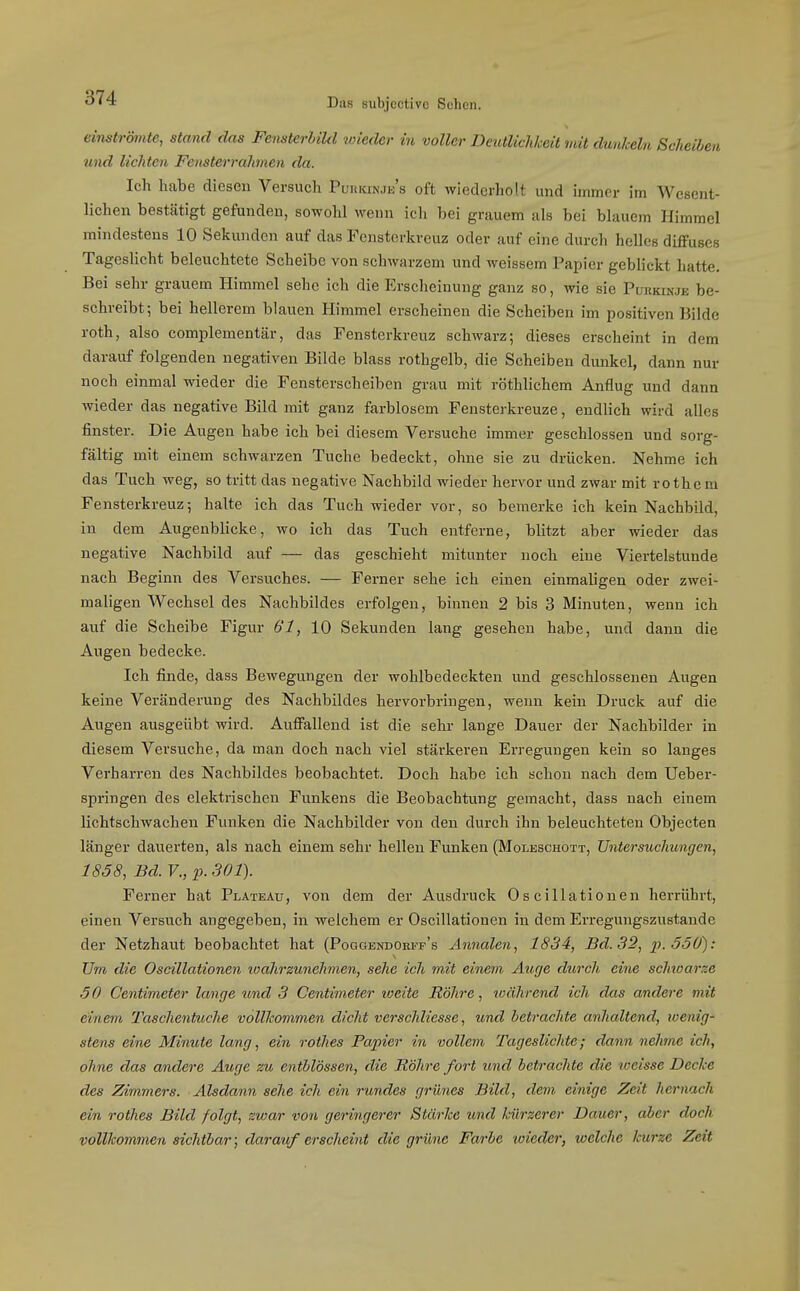 einströmte, stand das FensterLikl wieder in voller DeutlichJceit mit dunkeln Scheiben und lichten Fensterrahmen da. Ich habe diesen Versuch PuniaNJE's oft wiederholt und immer im Wesent- lichen bestätigt gefunden, sowohl werm ich bei grauem als bei blauem Himmel mindestens 10 Sekunden auf das Fensterkreuz oder auf eine durch helles diffuses Tageslicht beleuchtete Scheibe von schwarzem und weissem Papier geblickt hatte. Bei sehr grauem Himmel sehe ich die Erscheinung ganz so, wie sie Purkinje be- schreibt; bei hellerem blauen Himmel erscheinen die Scheiben im positiven Bilde roth, also complementär, das Fensterkreuz schwarz; dieses erscheint in dem darauf folgenden negativen Bilde blass rothgelb, die Scheiben dunkel, dann nur noch einmal wieder die Fensterscheiben grau mit röthlichem Anflug und dann wieder das negative Bild mit ganz farblosem Fensterkreuze, endlich wird alles finster. Die Augen habe ich bei diesem Versuche immer geschlossen und sorg- fältig mit einem schwarzen Tuche bedeckt, ohne sie zu drücken. Nehme ich das Tuch weg, so tritt das negative Nachbild wieder hervor und zwar mit rothem Fensterkreuz-, halte ich das Tuch wieder vor, so bemerke ich kein Nachbild, in dem Augenblicke, wo ich das Tuch entferne, blitzt aber wieder das negative Nachbild auf — das geschieht mitunter noch eine Viertelstunde nach Beginn des Versuches. — Ferner sehe ich einen einmaligen oder zwei- maligen Wechsel des Nachbildes erfolgen, binnen 2 bis 3 Minuten, wenn ich auf die Scheibe Figur 61, 10 Sekunden lang gesehen habe, und dann die Augen bedecke. Ich finde, dass Bewegungen der wohlbedeckten und geschlossenen Augen keine Veränderung des Nachbildes hervorbringen, wenn kein Druck auf die Augen ausgeübt wird. Auffallend ist die sehr lange Dauer der Nachbilder in diesem Versuche, da man doch nach viel stärkeren Erregungen kein so langes Verharren des Nachbildes beobachtet. Doch habe ich schon nach dem Ueber- spi-ingen des elektrischen Funkens die Beobachtung gemacht, dass nach einem lichtschwacheu Funken die Nachbilder von den durch ihn beleuchteten Objecten länger dauerten, als nach einem sehr hellen Funken (Moleschott, Untersuchungen, 1858, Bd. F., p. 301). Ferner hat Plateau, von dem der Ausdruck Oscillationen herrührt, einen Versuch angegeben, in welchem er Oscillationen in dem Erregungszustande der Netzhaut beobachtet hat (Poggbndohff's Annalen, 1834, Bd. 32, ]}.Ö50): Um die Oscillationen loahrzunehinen, sehe ich mit einem Auge durch eine schwarze 50 Centimeter lange und 3 Centimeter loeite Röhre, während ich das andere mit einem J'aschentuch.e volücommen dicht verschliesse, und betrachte anhaltend, ivenig- stens eine Minute lang, ein rothes Papier in vollem Tageslichte; dann nehme ich, ohne das andere Äuge zu entblössen, die Röhre fort und betrachte die weisse Decke des Zimmers. Alsdann sehe ich ein rundes grünes Bild, dem einige Zeit hernach ein rothes Bild folgt, zwar von geringerer Stärke und kürzerer Dauer, aber doch vollkommen sichtbar; clai-auf erscheiiit die grüne Farbe wieder, welche kurze Zeit