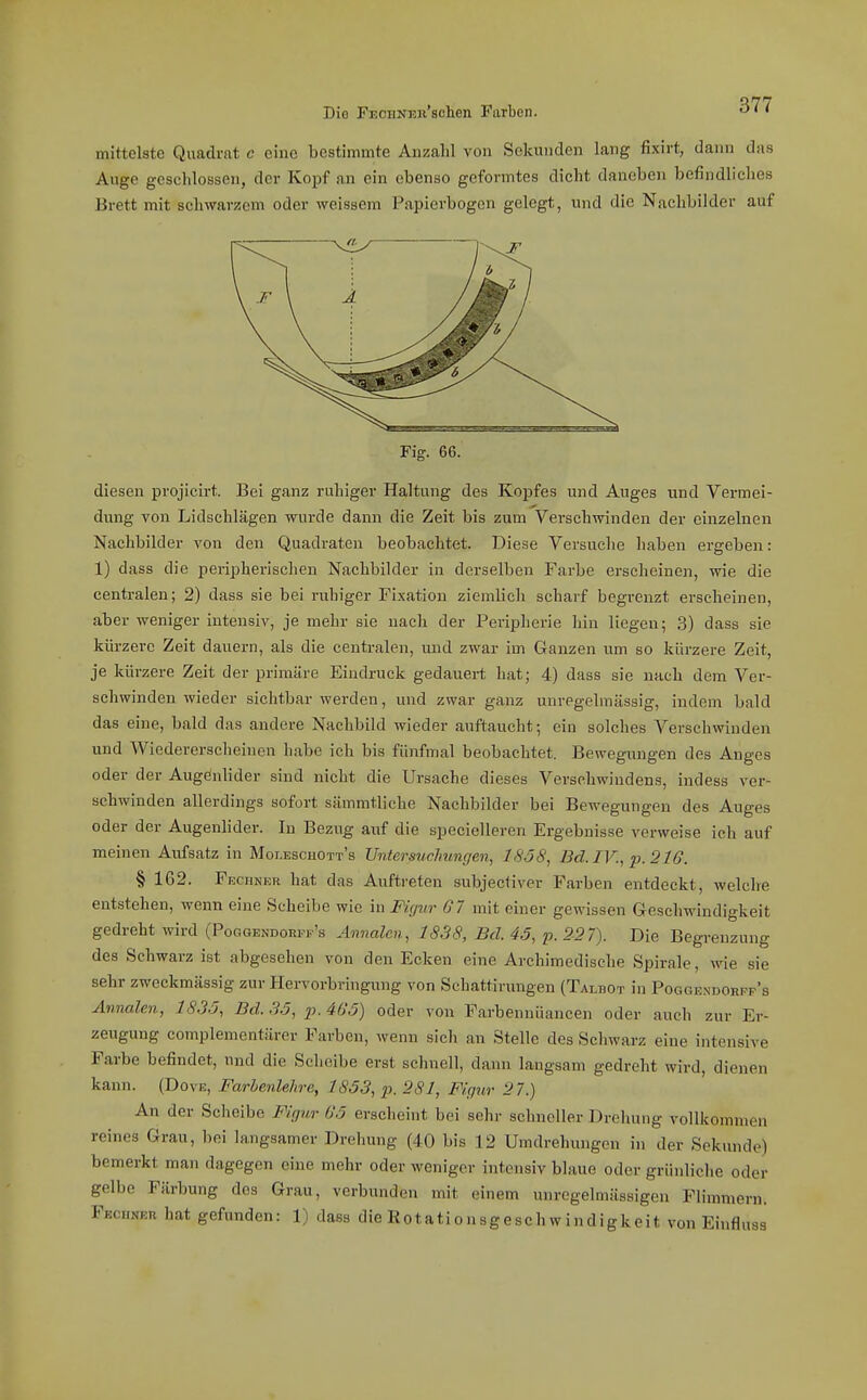 mittelste Quadrat c eine bestimmte Anzahl von Sekunden lang fixirt, daini das Auge geschlossen, der Kopf an ein ebenso geformtes dicht daneben befindliches Brett mit schwarzem oder weissem Papierbogen gelegt, und die Nachbilder auf Fig. 66. diesen projicirt. Bei ganz ruhiger Haltung des Kopfes und Auges und Vermei- dung von Lidschlägen wurde dann die Zeit bis zum Verschwinden der einzelnen Nachbilder von den Quadraten beobachtet. Diese Versuche haben ergeben: 1) dass die peripherischen Nachbilder in derselben Farbe erscheinen, wie die centralen; 2) dass sie bei ruhiger Fixation ziemlich scharf begrenzt erscheinen, aber weniger intensiv, je mehr sie nach der Peripherie hin liegen; 3) dass sie kürzere Zeit dauern, als die centralen, und zwar im Ganzen um so kürzere Zeit, je kürzere Zeit der primäre Eindruck gedauert hat; 4) dass sie nach dem Ver- schwinden wieder Sichtbarwerden, und zwar ganz unregelmässig, indem bald das eine, bald das andere Nachbild wieder auftaucht; ein solches Verschwinden und Wiedererscheiuen habe ich bis fünfmal beobachtet. Bewegiingen des Anges oder der Augenlider sind nicht die Ursache dieses Verschwindens, indess ver- schwinden allerdings sofort sämmtliche Nachbilder bei Bewegungen des Auges oder der Augenlider. In Bezug auf die specielleren Ergebnisse verweise ich auf meinen Aufsatz in Moi.EscaOTT's Untersuchungen, 1858, 13d.IV., p.21G. § 162. Fechner hat das Auftreten subjeciiver Farben entdeckt, welche entstehen, wenn eine Scheibe wie in Figur Gl mit einer gewissen Geschwindigkeit gedreht wird (Poggendohpf's Annalen, 1838, Bd. 45, p.2-27). Die Begrenzung des Schwarz ist abgesehen von den Ecken eine Archimedische Spirale, wie sie sehr zweckmässig zur Hervorbringung von Sehattirungen (Talbot in Poggendorft's Annalen, 18,35, Bd. .35, ii. 465) oder von Farbennüancen oder auch zur Er- zeugung complementärer Farben, wenn sieh an Stelle des Schwarz eine intensive Farbe befindet, und die Scheibe erst schnell, dann langsam gedreht wird, dienen kann. (Dove, Farbenlehre, 1853, p. 281, Figur 2 7.) An der Scheibe Figur 05 erscheint bei sehr schneller Drehung vollkommen reines Grau, liei langsamer Drehung (40 bis 12 Umdrehungen in der Sekunde) bemerkt man dagegen eine mehr oder weniger intensiv blaue oder grünliche oder gelbe Färbung des Grau, verbunden mit einem unregelmässigen Flimmern. Fechner hat gefunden: 1) dass die Rotationsgeschwindigkeit von Einfluss