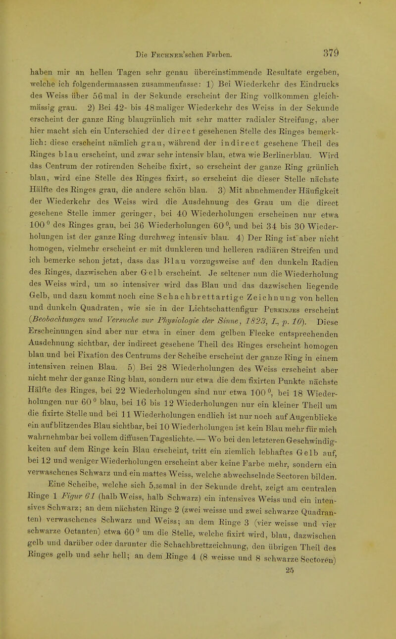 haben mir an hellen Tagen sein* genau übereinstimmende Eesultate ergeben, welche ich folgendermaassen zusammenfasse: 1) Bei Wiederkehr des Eindrucks des Weiss über 56 mal in der Sekunde erscheint der Ring vollkommen gleich- mässig grau. 2) Bei 42- bis 48 maliger Wiederkehr des Weiss in der Sekunde erscheint der ganze Ring blaxxgriinlich mit sehr matter radialer Streifung, aber hier macht sich ein Unterschied der direct gesehenen Stelle des Ringes bemerk- lich: diese erscheint nämlich grau, während der indirect gesehene Theil des Ringes blau erscheint, und zwar sehr intensiv blau, etwa wie Berlinerblau. Wird das Centrum der rotirenden Scheibe fixirt, so erscheint der ganze Ring grünlich blau, wird eine Stelle des Ringes fixirt, so erscheint die dieser Stelle nächste Hälfte des Ringes grau, die andere schön blau. 3) Mit abnehmender Häufigkeit der Wiederkehr des Weiss wird die Ausdehnung des Gi-au um die direct gesehene Stelle immer geringer, bei 40 Wiederholungen erscheinen nur etwa 100 des Ringes grau, bei 36 Wiederholungen 60°, und bei 34 bis 30 Wieder- holungen ist der ganze Ring durchweg intensiv blau. 4) Der Ring ist aber nicht homogen, vielmehr erscheint er mit dunkleren und helleren radiären Streifen und ich bemerke schon jetzt, dass das Blau vorzugsweise auf den dunkeln Radien des Ringes, dazwischen aber Gelb erscheint. Je seltener nun die Wiederholung des Weiss wird, um so intensiver wird das Blau und das dazwischen liegende Gelb, und dazu kommt noch eine Schachbrettartige Zeichnung von hellen und dunkeln Quadraten, wie sie in der Lichtschattenfigur Pdhkinjes erscheint {Beohachtungen und Versuche zur Physiologie der Sinne, 1823, /., p. 10). Diese Erscheinungen sind aber nur etwa in einer dem gelben Flecke entsprechenden Ausdehnung sichtbar, der indirect gesehene Theil des Ringes erscheint homogen blau und bei Fixation des Centrums der Scheibe erscheint der ganze Ring in einem intensiven reinen Blau. 5) Bei 28 Wiederholungen des Weiss erscheint aber nicht mehr der ganze Ring blau, sondern nur etwa die dem fixirten Punkte nächste Hälfte des Ringes, bei 22 Wiederholungen sind nur etwa 100^ bei 18 Wieder- holungen nur 60° blau, bei l6 bis 12 Wiederholungen nur ein kleiner Theil um die fixirte Stelle und bei 11 Wiederholungen endlich ist nur noch auf Augenblicke ein aufblitzendes Blau sichtbar, bei 10 Wiederholungen ist kein Blau mehr für mich wahrnehmbar bei vollem diffusen Tageslichte. — Wo bei den letzteren Geschwindig- keiten .auf dem Ringe kein Blau erscheint, tritt ein ziemlich lebhaftes Gelb auf, bei 12 und weniger Wiederholungen erscheint aber keine Farbe mehr, sondern ein verwaschenes Schwarz und ein mattes Weiss, welche abwechselnde Sectoren bilden. Eine Scheibe, welche sich 5,36 mal in der Sekunde dreht, zeigt am centralen Ringe 1 Figur 61 (halb Weiss, halb Schwarz) ein intensives Weiss und ein inten- sives Schwarz; an dem nächsten Ringe 2 (zwei weisse und zwei schwarze Quadran- ten) verwaschenes Schwarz und Weiss; an dem Ringe 3 (vier weisse und vier schwarze Octanten) etwa 60 um die Stelle, welche fixirt wird, blau, dazwischen gelb und darüber oder darunter die Schachbrettzeichnung, den übrigen Theil des Ringes gelb und sehr hell; an dem Ringe 4 (8 weisse und 8 schwarze Sectoren) 25