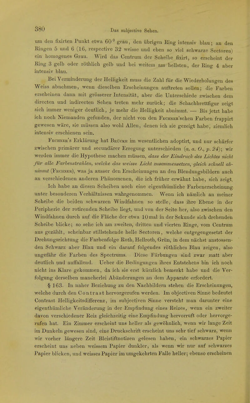 um den fixirten Punkt etwa 60 grau, den übrigen Hing intensiv blau; an den Eingen 5 und 6 (16, resijective 32 weisse und eben so viel schwarze Sectoren) ein homogenes Grau. Wird das Centrum der Scheibe fixirt, so erscheint der Ring 3 gelb oder röthlich gelb und bei weitem am hellsten, der Hing 4 aber intensiv blau. Bei Verminderung der Helligkeit muss die Zahl für die Wiederholungen des Weiss abnehmen, wenn dieselben Erscheinungen auftreten sollen; die Farben erscheinen dann mit grösserer Intensität, aber die Unterschiede zwischen dem directen und iudirecten Sehen treten mehr zurück; die Schachbrettfigur zeigt sich immer weniger deutlich, je mehr die Helligkeit abnimmt. — Bis jetzt habe ich noch Niemanden gefunden, der nicht von den FECHNEa'schen Farben frappirt gewesen wäre, sie müssen also wohl Allen, denen ich sie gezeigt habe, ziemlich intensiv erschienen sein, Fechker's Erklärung hat Brücke im wesentlichen adoptirt, und nur schärfer zwischen primärer und secundärer Erregung unterschieden {a. a. 0., p. 24)- wir werden immer die Hypothese machen müssen, dass der Eindruck des Lichtes nicJd für alle FarbenstraJilen, welche das weisse Licht zusammensetzen, gleich schnell ab- nimmt (Fbchner), was ja ausser den Erscheinungen an den Blendungsbildern auch an verschiedenen anderen Phänomenen, die ich früher erwähnt habe, sich zeigt. Ich habe an diesen Scheiben noch eine eigenthümliche Farbenerscheinung unter besonderen Verhältnissen wahrgenommen. Wenn ich nämlich an meiner Scheibe die beiden schwarzen Windfahnen so stelle, dass ihre Ebene in der Peripherie der rotirenden Scheibe liegt, und von der Seite her, also zwischen den Windfahnen durch auf die Fläche der etwa 10 mal in der Sekunde sich drehenden Seheibe blicke; so sehe ich am zweiten, dritten und vierten Einge, vom Centrum aus gezählt, scheinbar stillstehende helle Sectoren, welche entgegengesetzt der Drehungsrichtung die Farbenfolge Eoth, HeUroth, Grün, in dem nächst anstossen- den Schwarz aber Blau und ein darauf folgendes röthliches Blau zeigen, also ungefähr die Farben des Spectrums. Diese Färbungen sind zwar matt aber deutlich und auffallend. Ueber die Bedingungen ihres Entstehens bin ich noch nicht ins Klare gekommen, da ich sie erst kürzlich bemerkt habe und die Ver- folgung derselben mancherlei Abänderungen an dem Apparate erfordert. § 163. In naher Beziehung zu den Nachbildern stehen die Erscheinungen, welche durch den Contra st hervorgerufen werden. Im objectiven Sinne bedeutet Contrast Helligkeitsdifferenz, im subjectiven Sinne versteht man darunter eine eigenthümliche Veränderung in der Emj^findung eines Eeizes, wenn ein zweiter davon verschiedener Reiz gleichzeitig eine Empfindung hervorruft oder hervorge- rufen hat. Ein Zimmer erscheint uns heller als gewöhnlich, wenn wir lange Zeit im Dunkeln gewesen sind, eine Druckschrift erscheint uns sehr tief schwarz, wenn wir vorher längere Zeit Bleistiftnotizen gelesen haben, ein schwarzes Papier erscheint uns neben weissem Papier dunkler, als wenn wir nur auf schwarzes Papier blicken, und weisses Papier im umgekehrten Falle heller; ebenso erscheinen