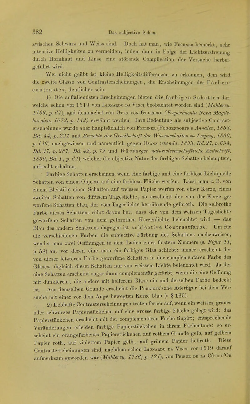 zwischen Schwarz luul Weiss sind. Doch hat man, wie Fechkeu bemerkt, sehr intensive Helligkeiten zu vermeiden, indem dann in Folge der Lichtzerstreuung durch Hornhaut und Linse eine störende Complioalion der Versuche herbei- geführt wird. Wer nicht geübt ist kleine Helligkcitsdifferenzen zu erkennen, dem wird die zweite Classe von Contrasterscheinungen, die Erscheinungen des Farben- contrastes, deutlicher sein. 1) Die auffallendsten Erscheinungen bieten die farbigen Schatten dar, welche schon vor 1519 von Lionardo da Vinci beobachtet worden sind {Malderey, 1786, p. 0'7), imd demnächst von Otto von Guericke (Experimenta Nova Magde- burgica, 1672, p. 142) erwähnt werden. Ihre Bedeutung -als subjective Contrast- erscheinung wurde aber hauptsächlich vonFECHNER (PoGGENnoKFF's Annalen, 1838, Bd. 44, p. 221 und Berichte der Gesellschaft der Wissenschaften zu Leipzig, 1860, p.l46) nachgewiesen und namentlich gegen Osann {ebenda, 1833, Bd. 2 7, p. 6.94, Bd.37,p.2S7, Bd. 42, p. 72 und Würzburger naturioissenscha/tliche Zeitschrift, 1860, Bd. I., p. 61), welcher die objective Natur der farbigen Schatten behauptete, aufrecht erhalten. Farbige Schatten erscheinen, wenn eine farbige und eine farblose Lichtquelle Schatten von einem Objecto auf eine farblose Fläche werfen. Lässt man z. B. von einem Bleistifte einen Schatten auf weisses Papier werfen von einer Kerze, einen zweiten Schatten von diffusem Tageslichte, so erscheint der von der Kerze ge- worfene Schatten blau, der vom Tageslichte herrührende gelbroth. Die gelbrothe Farbe dieses Schattens rührt davon her, dass der von dem weissen Tageslichte geworfene Schatten von dem gelbrothen Kerzenlichte beleuchtet wird — das Blau des andern Schattens dagegen ist subjective Contrastfarbe. Um für die verschiedenen Farben die subjective Färbung des Schattens nachzuweisen, wendet man zwei Oeffuungen in dem Laden eines finstern Zimmers (s. Figur 11, p. 58) an, vor deren eine man ein farbiges Glas schiebt: immer erscheint der von dieser letzteren Farbe geworfene Schatten hi der complementären Farbe des Glases, obgleich dieser Schatten nur von weissem Lichte beleuchtet wird. Ja der eine Schatten erscheint sogar dann complcmentär gefärbt, wenn die eine Oeffnung mit dunklerem, die andere mit hellerem Glase ein imd derselben Farbe bedeckt ist. Aus demselben Grunde erscheint die PmtKiNJE'sche Aderfigur bei dem Ver- suche mit einer vor dem Auge bewegten Kerze blau (s. § 165). 2) Lebhafte Contrasterscheinungen treten ferner auf, wenn ein weisses, graues oder schwarzes Papierstückchen auf eine grosse farbige Fläche gelegt wird: das Papierstückchen erscheint mit der complementären Farbe tingirt; entsprechende Veränderungen erleiden farbige Papierstückchen in ihrem Farbentone: so er- scheint ein orangefarbenes Papierstückchen auf rothem Grunde gelb, auf gelbem Papier roth, auf violettem Papier gelb, auf grünem Papier hellroth. Diese Contrasterscheinungen sind, nachdem schon Lionardo da Vinci vor 1519 darauf aufmerksam geworden war [Mahlerey, 1786, p. 121), von Prieur du la Cote d'Or i