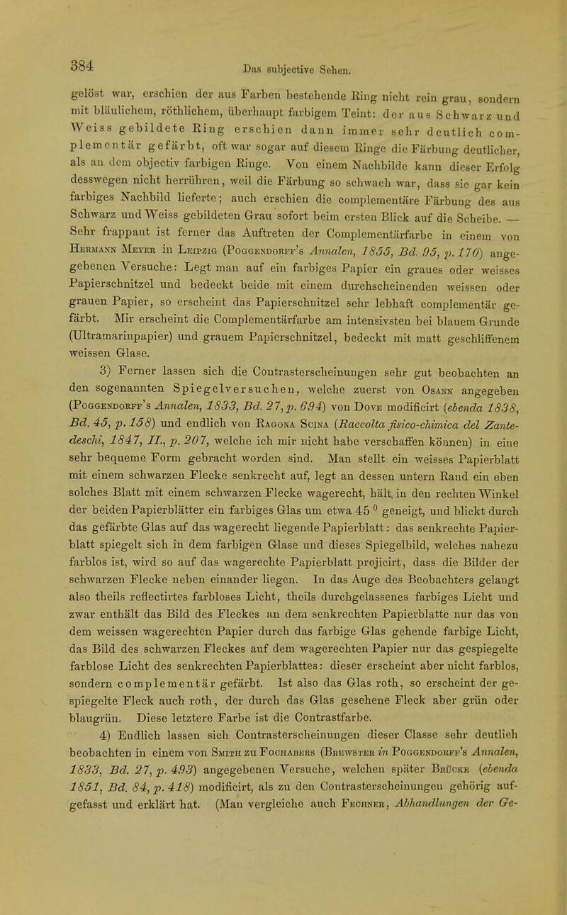 gelöst war, erschien der aus Farben bestehende Hing nicht rein grau, sondern mit bläulichem, röthlichcm, überhaupt farbigem Teint: der aus Schwarz und Weiss gebildete King erschien dann immor sehr deutlich com- plemcntär gefärbt, oft war sogar auf diesem Ringe die Färbung deutlicher, als au dem objectiv farbigen Ringe. Von einem Nachbilde kann dieser Erfolg desswegen nicht herrühren, weil die Färbung so schwach war, dass sie gar kein farbiges Nachbild lieferte; auch erschien die complementäre Färbung des aus Schwarz und Weiss gebildeten G-rau sofort beim ersten Blick auf die Scheibe. Sehr frappant ist ferner das Auftreten der Complementärfarbe in einem von Hermann Meyer in Leipzig (Poggendorfi-'s Annalen, 1855, Bd. .95, p. 170) ange- gebenen Versuche: Legt man auf ein farbiges Papier ein graues oder weisses Papierschnitzel und bedeckt beide mit einem dm-chscheinenden weissen oder grauen Papier, so erscheint das Papierschnitzel sehr lebhaft complementär ge- färbt. Mir erscheint die Complementärfarbe am intensivsten bei blauem Grunde (Ultramarinpapier) und grauem Papierschnitzel, bedeckt mit matt geschliflfenem weissen Glase. 3) Ferner lassen sich die Contrasterscheinuugen sehr gut beobachten an den sogenannten Spiegelversuchen, welche zuerst von Osann angegeben (Poggendorff's Annalen, 1833, Bd. 27,p. 694) von Dove modificirt [ebenda 1838, Bd. 45, p. 158) und endlich von Ragona Scina {Raccolta fisico-chimica del Zante- descM, 1847, IL, p. 207, welche ich mir nicht habe verschafiPen können) in eine sehr bequeme Form gebracht worden sind. Man stellt ein weisses Papierblatt mit einem schwarzen Flecke senkrecht auf, legt an dessen untern Rand ein eben solches Blatt mit einem schwarzen Flecke wagerecht, hält, in den rechten Winkel der beiden Papierblätter ein farbiges Glas um etwa 45  geneigt, und blickt durch das gefärbte Glas auf das wagerecht liegende Papierblatt: das senkrechte Papier- blatt spiegelt sich in dem farbigen Glase und dieses Spiegelbild, welches nahezu farblos ist, wird so auf das wagerechte Papierblatt projicirt, dass die Bilder der schwarzen Flecke neben einander liegen. In das Auge des Beobachters gelangt also theils reflectirtes farbloses Licht, theils durchgelassenes farbiges Licht und zwar enthält das Bild des Fleckes an dem senkrechten Papierblatte nur das von dem Aveissen wagerechten Papier durch das farbige Glas gehende farbige Licht, das Bild des schwarzen Fleckes auf dem wagerechten Papier nur das gespiegelte farblose Licht des senkrechten Papierblattes: dieser erscheint aber nicht farblos, sondern complementär gefärbt. Ist also das Glas roth, so erscheint der ge- spiegelte Fleck auch roth, der durch das Glas gesehene Fleck aber grün oder blaugrün. Diese letztere Farbe ist die Contrastfarbe. 4) Endlich lassen sich Contrasterscheinungen dieser Classe sehr deutlieh beobachten in einem von Smith zu Fochabers (Brewster in Poggendorff's Annalen, 1833, Bd. 27, p. 493) angegebenen Versuche, welchen später Brücke [ebenda 1851, Bd. 84, p. 418) modificirt, als zu den Contrasterscheinungen gehörig auf- gefasst und erklärt hat. (Man vergleiche auch Fechner, Abhandlungen der Ge-