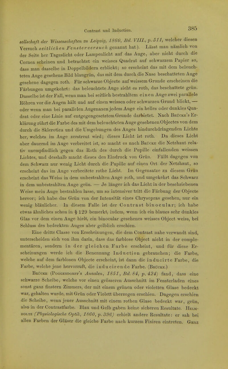 Seilschaft der Wissenschaften zu Leipzig, 1860, Bd. VIII., welcher diesen Vei-Buch seitlichen Fensterversuch genannt hat). Lässt man nämlich von der Seite her Tageslicht oder Lampenlicht auf das Auge, aber nicht durch die Cornea scheinen und betrachtet ein weisses Quadrat auf schwarzem Papier so, dass mau dasselbe in Doppelbildern erbliclct; so erscheint das mit dem beleuch- teten Auge gesehene Bild blaugrün, das mit dem durch die Nase beschatteten Auge gesehene dagegen roth. Für schwarze Objecte auf weissem Grunde erscheinen die Färbungen umgekehrt: das beleuchtete Auge sieht es roth, das beschattete grün. Dasselbe ist der Fall, wenn man bei seitlich bestrahltem einen Auge zwei parallele Eöhren vor die Augen hält und auf einen weissen oder schwarzen Grund blickt, — oder wenn man bei parallelen Augenaxen jedem Auge ein helles oder dunkles Qua- drat oder eine Linie auf entgegengesetztem Grunde darbietet. Nach Brücke's Er- klärung rührt die Farbe des mit dem beleuchteten Auge geseheneu Objectes von dem durch die Sklerotica und die Umgebungen des Auges hindurchdringenden Lichte her, welches im Auge zerstreut wird; dieses Licht ist roth. Da dieses Licht aber dauernd im Auge verbreitet ist, sö macht es nach Brücke die Netzhaut rela- tiv unempfindlich gegen das lloth des durch die Pupille einfallenden weissen Lichtes, und desshalb macht dieses den Eindruck von Grün. Fällt dagegen von dem Schwarz nur wenig Licht durch die Pupille auf einen Ort der Netzhaut, so erscheint das im Auge verbreitete rothe Licht. Im Gegensatze zu diesem Grüu erscheint das Weiss in dem unbestrahlten Auge roth, und umgekehrt das Schwarz in dem unbestrahlten Auge grün. — Je länger ich das Licht in der beschriebenen Weise mein Auge bestrahlen lasse, um so intensiver tritt die Färbung der Objecte hervor; ich habe das Grün von der Intensität eines Chiysopras gesehen, nur ein wenig bläulicher. In diesem Falle ist der Contrast binocular; ich habe etwas ähnliches schon in § 129 bemerkt, indem, wenn ich ein blaues sehr dunldes Glas vor dem einen Auge hielt, ein binocular gesehenes weisses Object weiss, bei Schluss des bedeckten Auges aber gelblich erschien. Eine dritte Classe von Erscheinungen, die dem Contrast nahe verwandt sind, unterscheiden sich von ihm darin, dass das farblose Object nicht in der comple- mentäi-en, sondern in der gleichen Farbe erscheint, und für diese Ei-- Bcheinungen werde ich die Benennung Induction gebrauchen; die Farbe, welche auf dem farblosen Objecte erscheint, ist dann die inducirte Farbe, die Farbe, welche jene hervorruft, die inducirende Farbe. (Brücke.) Brücke (PoaoENDORFF's Annalen, lS-51, Bd. 84, p. 424) fand, dass eine schwarze Scheibe, welche vor eineu grösseren Ausschnitt im Fensterladen eines sonst ganz finstem Zimmers, der mit einem grünen oder violetten Glase bedeckt war, gehalten wurde, mit Grün oder Violett überzogen erschien. Dagegen erschien die Scheibe, wenn jener Ausschnitt mit einem rothcn Glase bedeckt war, grün, also in der Contraatfarbe. Blau und Gelb gaben keine sicheren Resultate. Helsi- ifOLTz (Physiologische Optik, 1860, p. 396) erhielt andere Resultate: er sah bei allen Farben der Gläser die gleiche Farbe nach kurzem Fixiren eintreten. Ganz