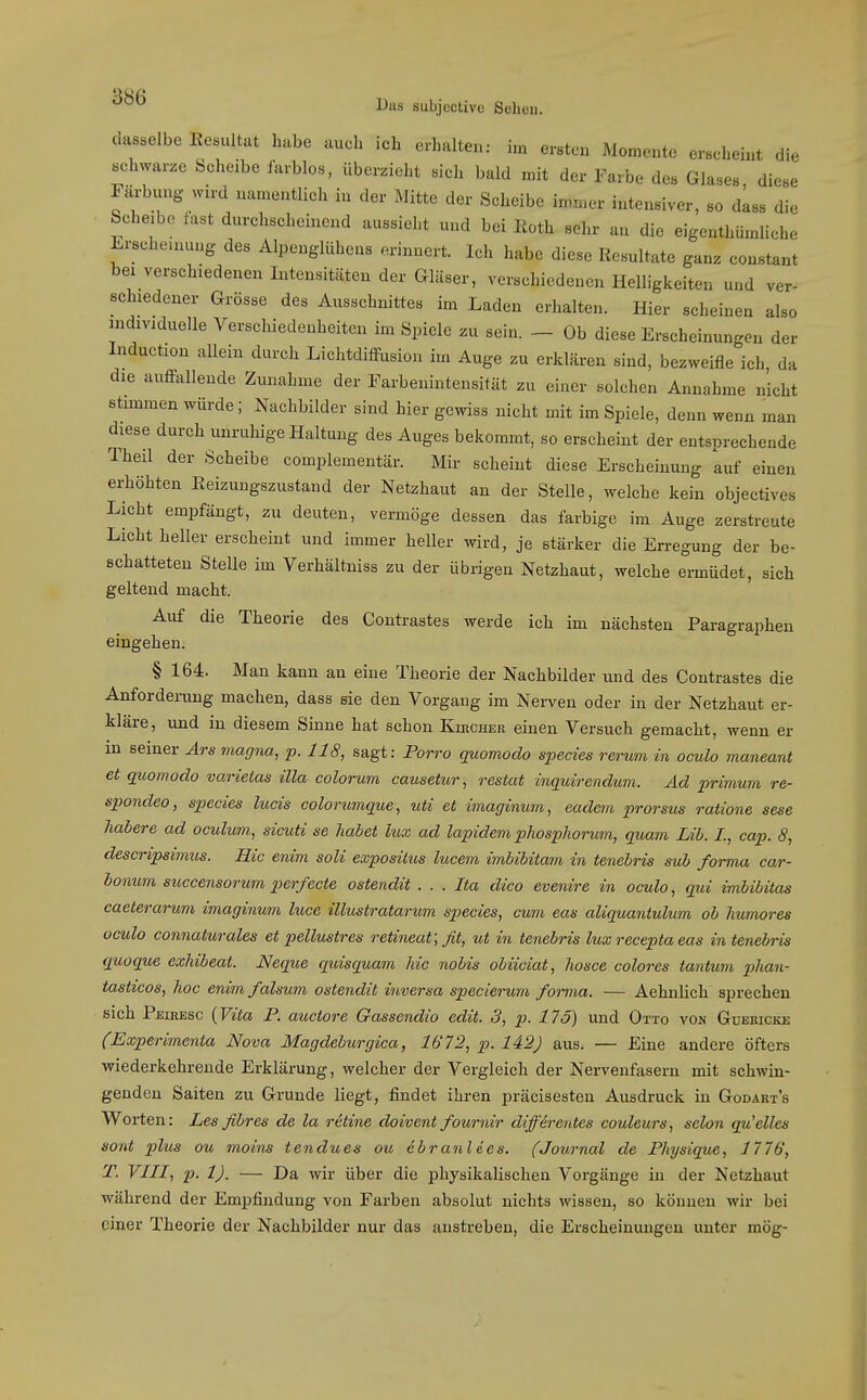 dasselbe Eesultat habe auch ich erhalten: im ersten Momente erscheint die schwarze Scheibe farblos, überzieht sich bald mit der Farbe des Glases diese Färbung wird namentlich in der Mitte der Scheibe immer intensiver, so dLss die Scheibe fast durchscheinend aussieht und bei lioth sehr an die eigenthümliche Erschemung des Alpenglühens erinnert. Ich habe diese Resultate ganz constant bei verschiedenen Intensitäten der Gläser, verschiedenen Helligkeiten und ver- schiedener Grösse des Ausschnittes im Laden erhalten. Hier scheinen also individuelle Verschiedenheiten im Spiele zu sein. - Ob diese Erscheinungen der Induction allein durch LichtdifFusion im Auge zu erklären sind, bezweifle ich da die auffallende Zunahme der Farbenintensität zu einer solchen Annahme nicht stimmen würde; Nachbilder sind hier gewiss nicht mit im Spiele, denn wenn man diese durch unruhige Haltung des Auges bekommt, so erscheint der entsprechende Theil der Scheibe complementär. Mir scheint diese Erscheinung auf einen erhöhten Eeizungszustand der Netzhaut an der Stelle, welche kein objectives Licht empfängt, zu deuten, vermöge dessen das farbige im Auge zerstreute Licht heller erscheint und immer heller wird, je stärker die Erregung der be- schatteten Stelle im Verhältniss zu der übrigen Netzhaut, welche ermüdet, sich geltend macht. Auf die Theorie des Contrastes werde ich im nächsten Paragraphen eingehen. § 164. Man kann an eine Theorie der Nachbilder und des Contrastes die Anforderung machen, dass sie den Vorgang im Nerven oder in der Netzhaut er- kläre, und in diesem Sinne hat schon Kikchee einen Versuch gemacht, wenn er m seiner Ars magna, p. 118, sagt: Forro quomodo species rerum in oculo maneant et quomodo varietas üla colorum causetur, restat inquirendum. Ad primwn re- spondeo, species lucis colorumque, uti et maginum, eadem prorsus ratione sese habere ad oculum, sicuti se habet lux ad lapidem phosphorum, quam Lib. I., cap. 8, descripsimus. Rio enim soli exposilus lucem imbtbitam in tenebris sub forma car- bonum sitccensorum perfecte ostendit . . . Ita dico evenire in oculo, qui imbibitas caeterarum imagiiium luce illustratarum species, cum eas aliquantulum ob humores oculo connaturales et pellustres retineat; fit, ut in tenebris lux recepta eas in tenebris quoque exhibeat. Neque quisquam hic nobis obiiciat, hosce colores tantum phan- tasticos, hoc enim falsum ostendit inversa specierum forma. — Aehnüch sprechen sich Peihesc {Vita F. auctore Gassendio edit. 3, p. 175) und Otto von Güebicke (Experimenta Nova Magdeburgica, 1672, p. 142) aus. — Eine andere öfters wiederkehrende Erklärung, welcher der Vergleich der Nervenfasern mit schwin- genden Saiten zu Grunde liegt, findet ihren präcisesten Ausdruck in Godaet's Worten: Les fibres de la retine doivent fournir diffirentes couleurs, selon qu'elles sont plus ou moins tendues ou ebranl des. (Journal de Fhjsique, 1776, VIII, p. 1). — Da wir über die physikalischen Vorgänge in der Netzhaut während der Empfindung von Farben absolut nichts wissen, so können wir bei einer Theorie der Nachbilder nur das anstreben, die Erscheinungen unter mög-