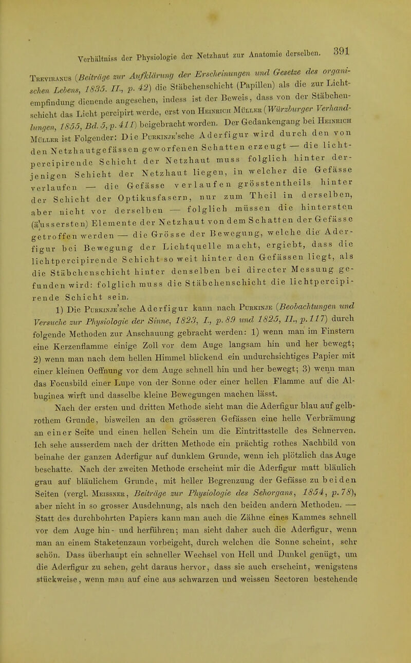 Vorhältniss der Physiologie der Notzlmut .ur Anatomie derselben. 391 Tkkviuanus {Beiträge zur Avfklämng der Erscheinungen und Gesetze des organi- schen Lehens, 1835. IL, V 42) die Stäbchenschicht (Papillen) als die ^ur Licht- etnpfindung dienende angesehen, indess ist der Beweis, dass von der btabchen- schicht das Licht percipirt werde, erst von Heinrich Mülleh (W^lrzh^^rger Verhand- inngen 1SÖ5, Srf. .5,^.4//) beigebracht worden. Der Gedankengang bei Hr.iNniCH MüllkL ist Folgender: Die PumcWsche Aderfigur wird durch den von den Netzhautgefässen geworfenen Schatten erzeugt — die licht- pcrcipirende Schicht der Netzhaut muss folglich hinter der- jenigen Schicht der Netzhaut liegen, in welcher die Gefässe verlaufen — die Gefässe verlaufen gr ö sste n theils hinter der Schicht der Optikusfasern, nur zum Theil in derselben, aber nicht vor derselben — folglich müssen die hintersten (ä'ussersten) Elemente der Netzhaut von dem Schatten der Gefässe getroffen werden — die Grösse der Bewegung, welche die Ader- figur bei Bewegung der Lichtquelle macht, ergiebt, dass die lichtpercipirendc Schicht so weit hinter den Gefässen liegt, als die Stäbchenschicht hinter denselben bei directer Messung ge- funden wird: folglich muss die S täbchenschicht die lichtpereipi- rende Schicht sein. 1) Die PüBKiNJE'sche Aderfigur kann nach Purkinje {Beobachtungen und Versuche zur Physiologie der Sinne, 1823, L, p. 8.9 und 1825, LL,p.ll7) durch folgende Methoden zur Anschauung gebracht werden: 1) wenn man im Finstern eine Kerzenflamme einige Zoll vor dem Auge langsam hin und her bewegt; 2) wenn man nach dem hellen Himmel blickend ein undurchsichtiges Papier mit einer kleinen Oefifnung vor dem Auge schnell hin und her bewegt; 3) wenn man das Focusbild einer Lupe von der Sonne oder einer hellen Flamme auf die Al- buginea wirft und dasselbe kleine Bewegungen machen lässt. Nach der ersten und dritten Methode sieht man die Aderfigur blau auf gelb- rothem Grunde, bisweilen an den grösseren Gefässen eine helle Verbrämung an einer Seite und einen hellen Schein um die Eintrittsstelle des Sehnerven. Ich sehe ausserdem nach der dritten Methode ein prächtig rothes Nachbild von beinahe der ganzen Aderfigur auf dunklem Grunde, wenn ich plötzlich das Auge beschatte. Nach der zweiten Methode erscheint mir die Aderfigur matt bläulich grau auf bläulichem Grunde, mit heller Begrenzung der Gefässe zu beideu Seiten (vergl. Meissner, Beiträge zur Physiologie des Sehorgans, 1854, p.7S), aber nicht in so grosser Ausdehnung, als nach den beiden andern Methoden. — Statt des durchbohrten Papiers kann man auch die Zähne eines Kammes schnell vor dem Auge hin- und herführen; man sieht daher auch die Aderfigur, wenn man an einem Staketenzaun vorbeigeht, durch welchen die Sonne scheint, sehr schön. Dass überhaupt ein schneller Wechsel von Hell und Dunkel genügt, um die Aderfigur zu sehen, geht daraus hervor, dass sie auch erscheint, wenigstens stückweise, wenn mnn auf eine aus schwarzen und weissen Sectoren bestehende