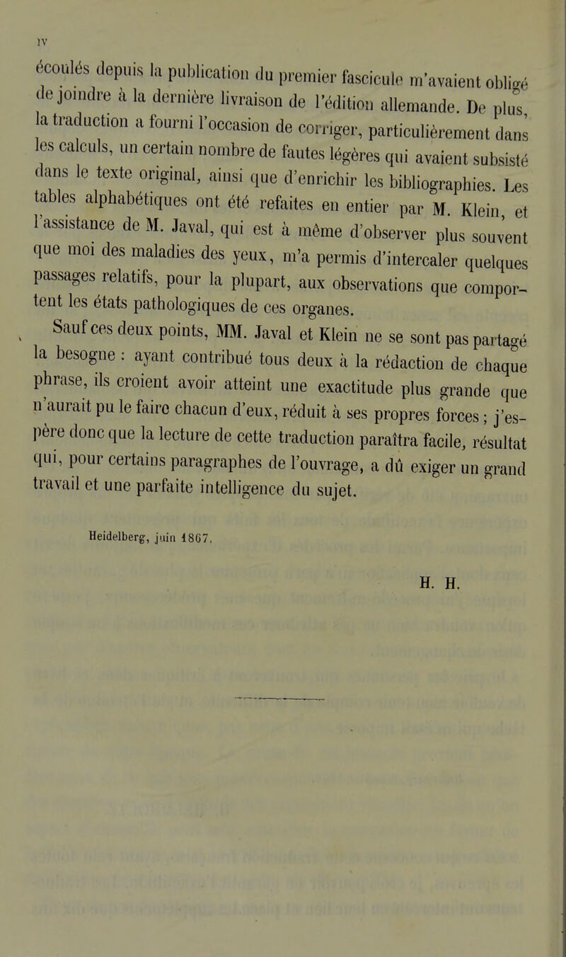 écoulés depuis la publication du premier fascicule m'avaient obligé de joindre à la dernière livraison de l'édition allemande. De plut la traduction a fourni l'occasion de corriger, particulièrement dans les calculs, un certain nombre de fautes légères qui avaient subsisté dans le texte original, ainsi que d'enrichir les bibliographies Les tables alphabétiques ont été refaites en entier par M Klein et l'assistance de M. Javal, qui est à même d'observer plus souvent que moi des maladies des yeux, m'a permis d'intercaler quelques passages relatifs, pour la plupart, aux observations que compor- tent les états pathologiques de ces organes. Sauf ces deux points, MM. Javal et Klein ne se sont pas partagé la besogne : ayant contribué tous deux à la rédaction de chaque phrase, ils croient avoir atteint une exactitude plus grande que n'aurait pu le faire chacun d'eux, réduit à ses propres forces ; j'es- père donc que la lecture de cette traduction paraîtra facile, résultat qui, pour certains paragraphes de l'ouvrage, a dû exiger un grand travail et une parfaite intelligence du sujet. Heidelberg, juin 18G7, H. H.