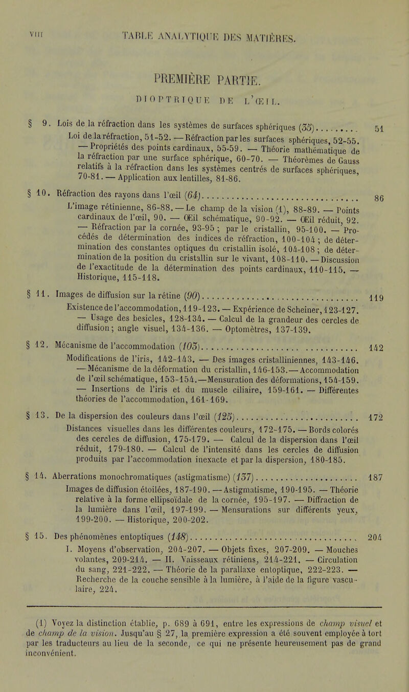 PREMIÈRE PARTIE. DIOPTRTQUK DE L'ŒIL. § 9. Lois de la réfraction dans les systèmes de surfaces sphériques (35) 51 Loi de laréfraction, 51-52.—Réfraction par les surfaces sphériques 52-55 — Propriétés des points cardinaux, 55-59. — Théorie mathématique dé la réfraction par une surface sphérique, 60-70. — Théorèmes de Gauss relatifs a la réfraction dans les systèmes centrés de surfaces sphériques 70-81. —Application aux lentilles, 81-86. § 10. Réfraction des rayons dans l'œil (64) 86 L'image rétinienne, 86-88. —Le champ de la vision Cl), 88-89. — Teints cardinaux de l'œil, 90. — Œil schématique, 90-92. — OEil réduit 92. — Réfraction par la cornée, 93-95 ; par le cristallin, 95-100. —'pro- cédés de détermination des indices de réfraction, 100-104; de déter- mination des constantes optiques du cristallin isolé, 104-108; de déter- mination de la position du cristallin sur le vivant, 108-110.— Discussion de l'exactitude de la détermination des points cardinaux, 110-115. Historique, 115-118. §11. Images de diffusion sur la rétine (90) 119 Existence de l'accommodation, 119-123. — Expérience de Scheiner, 123-127. — Usage des besicles, 128-134. — Calcul de la grandeur des cercles de diffusion; angle visuel, 134-136. — Optomètres, 137-139. §12. Mécanisme de l'accommodation (103) , 142 Modifications de l'iris, 142-143. — Des images cristalliniennes, 143-146. — Mécanisme de la déformation du cristallin, 146-153.—Accommodation de l'œil schématique, 153-154.—Mensuration des déformations, 154-159. — Insertions de l'iris et du muscle ciliaire, 159-161. — Différentes théories de l'accommodation, 161-169. §13. De la dispersion des couleurs dans l'œil (125) 172 Distances visuelles dans les différentes couleurs, 172-175.—Bords colorés des cercles de diffusion, 175-179. — Calcul de la dispersion dans l'œil réduit, 179-180. — Calcul de l'intensité dans les cercles de diffusion produits par l'accommodation inexacte et par la dispersion, 180-185. § H. Aberrations monochromatiques (astigmatisme) (137) 187 Images de diffusion étoilées, 187-190. —Astigmatisme, 190-195. — Théorie relative à la forme ellipsoïdale de la cornée, 195-197. — Diffraction de la lumière dans l'œil, 197-199. — Mensurations sur différents yeux, 199-200. — Historique, 200-202. § 15. Des phénomènes entoptiques (148) 204 I. Moyens d'observation, 204-207. — Objets fixes, 207-209. — Mouches volantes, 209-214. — II. Vaisseaux rétiniens, 214-221. — Circulation du sang, 221-222. — Théorie de la parallaxe entoptique, 222-223. — Recherche de la couche sensible à la lumière, à l'aide de la figure vascu- laire, 224. (1) Voyez la distinction établie, p. 689 à 691, entre les expressions de champ visite/ et de champ de la vision. Jusqu'au § 27, la première expression a été souvent employée à tort par les traducteurs au lieu de la seconde, ce qui ne présente heureusement pas de grand inconvénient.