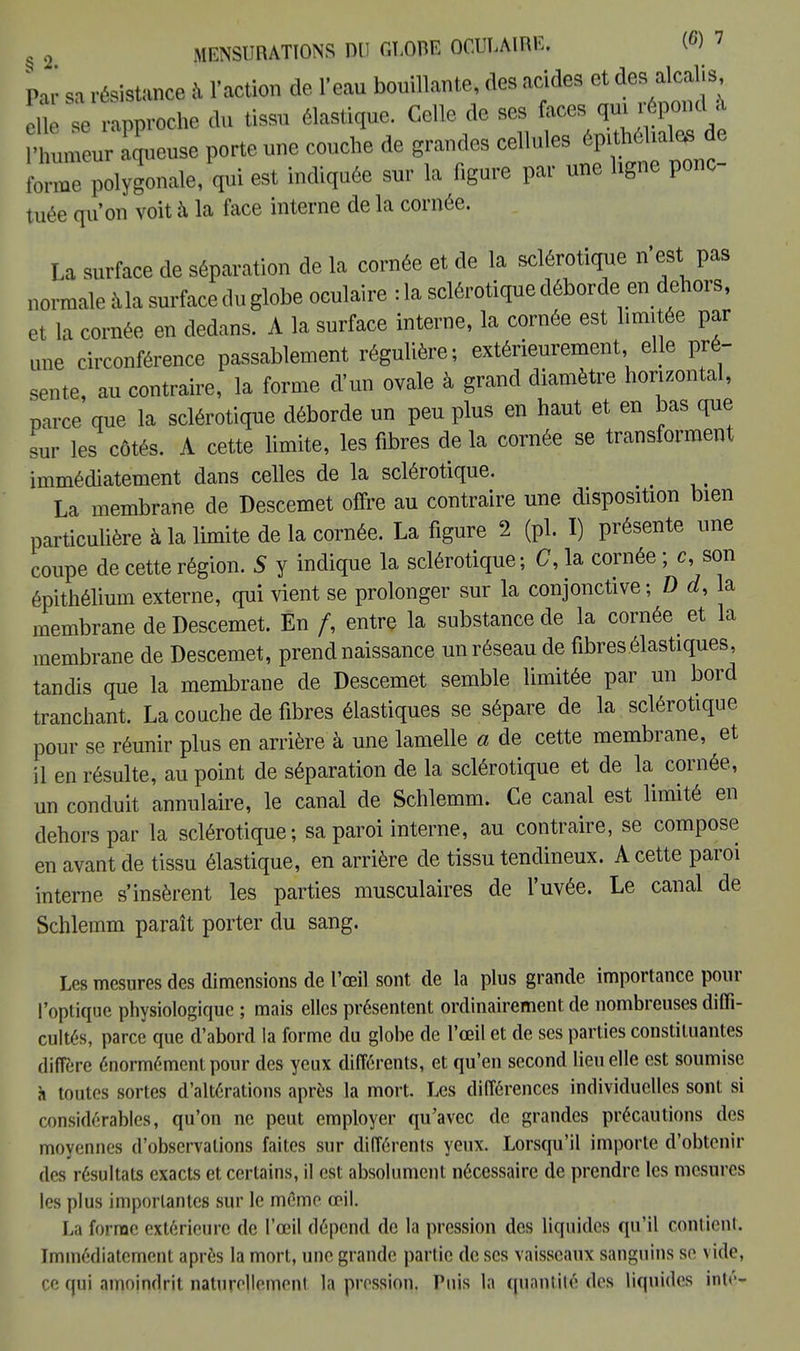 Par sa résistance à l'action de l'eau bouillante des acides et te» elle se rapproche du tissu élastique. Celle de ses faces 4™* umeur aqueuse porte une couche de grandes cellules forme polygonale, qui est indiquée sur la figure par une ligne ponc- tuée qu'on voit à la face interne de la cornée. La surface de séparation de la cornée et de la sclérotique n'est pas normale àla surface du globe oculaire :1a sclérotique déborde, en dehors, et la cornée en dedans. A la surface interne, la cornée est limitée par une circonférence passablement régulière; extérieurement elle pré- sente, au contraire, la forme d'un ovale à grand diamètre horizontal, parce que la sclérotique déborde un peu plus en haut et en bas que sur les côtés. A cette limite, les fibres de la cornée se transforment immédiatement dans celles de la sclérotique. _ La membrane de Descemet offre au contraire une disposition bien particulière à la limite de la cornée. La figure 2 (pl. I) présente une coupe de cette région. S y indique la sclérotique; C, la cornée ; c, son épithélium externe, qui vient se prolonger sur la conjonctive; D d, la membrane de Descemet. En /, entre la substance de la cornée et la membrane de Descemet, prend naissance un réseau de fibres élastiques, tandis que la membrane de Descemet semble limitée par un bord tranchant. La couche de fibres élastiques se sépare de la sclérotique pour se réunir plus en arrière à une lamelle a de cette membrane, et il en résulte, au point de séparation de la sclérotique et de la cornée, un conduit annulaire, le canal de Schlemm. Ce canal est limité en dehors par la sclérotique; sa paroi interne, au contraire, se compose en avant de tissu élastique, en arrière de tissu tendineux. A cette paroi interne s'insèrent les parties musculaires de l'uvée. Le canal de Schlemm paraît porter du sang. Les mesures des dimensions de l'œil sont de la plus grande importance pour l'optique physiologique ; mais elles présentent ordinairement de nombreuses diffi- cultés, parce que d'abord la forme du globe de l'œil et de ses parties constituantes diffère énormément pour des yeux différents, et qu'en second lieu elle est soumise à toutes sortes d'altérations après la mort. Les différences individuelles sont si considérables, qu'on ne peut employer qu'avec de grandes précautions des moyennes d'observations faites sur différents yeux. Lorsqu'il importe d'obtenir des résultats exacts et certains, il est absolument nécessaire de prendre les mesures les plus importantes sur le même œil. La forme extérieure de l'œil dépend de la pression des liquides qu'il contient. Immédiatement après la mort, une grande partie de ses vaisseaux sanguins se vide, ce qui amoindrit naturellement la pression. Puis la quantité des liquides inté-