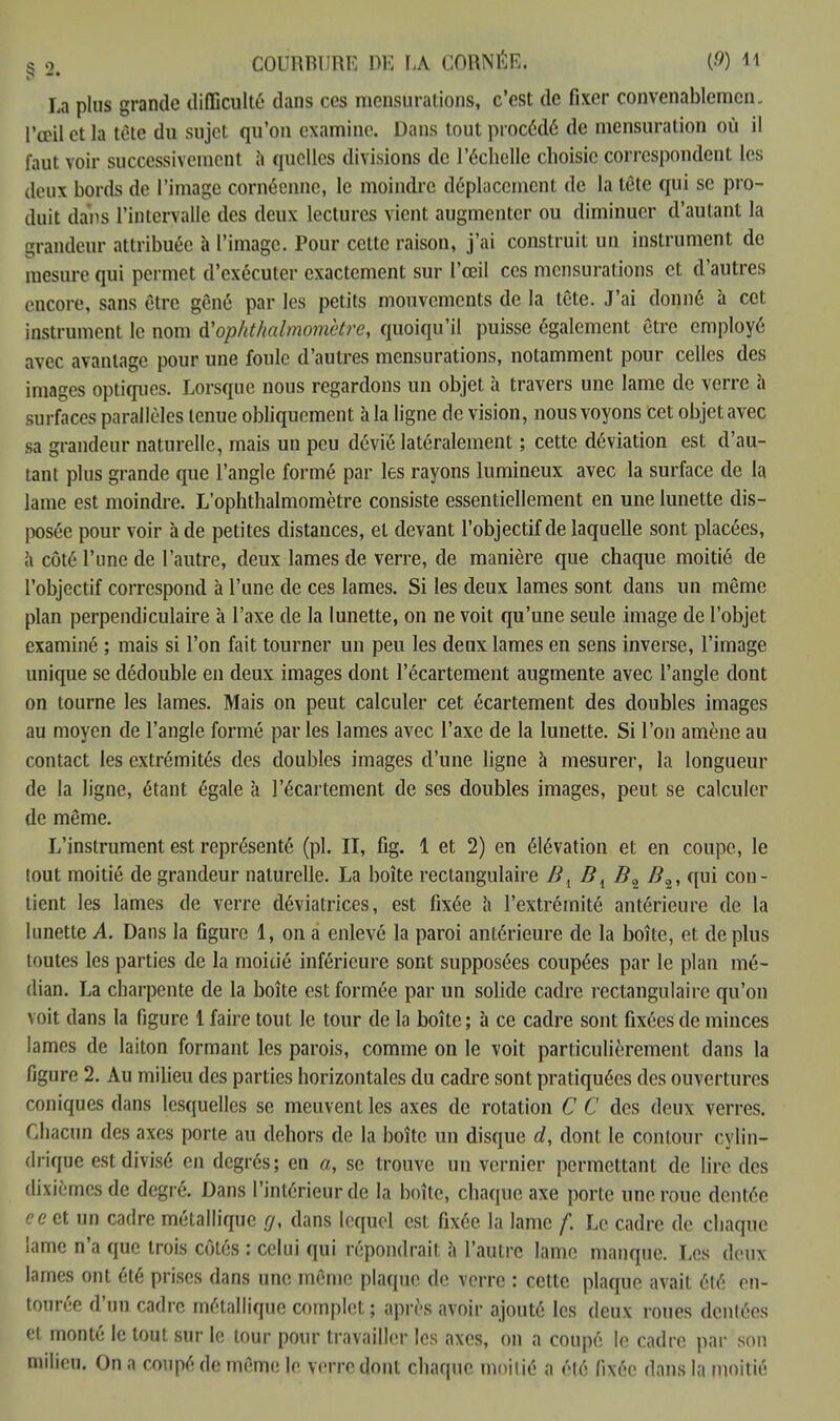 La plus grande difficulté dans ces mensurations, c'est de fixer convenablemen l'œil et la tète du sujet qu'on examine. Dans tout procédé de mensuration où il faut voir successivement à quelles divisions de l'échelle choisie correspondent les deux bords de l'image cornéenne, le moindre déplacement de la tête qui se pro- duit dans l'intervalle des deux lectures vient augmenter ou diminuer d'autant la grandeur attribuée à l'image. Pour celte raison, j'ai construit un instrument de mesure qui permet d'exécuter exactement sur l'œil ces mensurations et d'autres encore, sans être gêné par les petits mouvements de la tête. J'ai donné à cet instrument le nom à'ophthalmomètre, quoiqu'il puisse également être employé avec avantage pour une foule d'autres mensurations, notamment pour celles des images optiques. Lorsque nous regardons un objet à travers une lame de verre à surfaces parallèles tenue obliquement à la ligne de vision, nous voyons cet objet avec sa grandeur naturelle, mais un peu dévié latéralement ; cette déviation est d'au- tant plus grande que l'angle formé par les rayons lumineux avec la surface de la lame est moindre. L'ophthalmomètre consiste essentiellement en une lunette dis- posée pour voir à de petites distances, et devant l'objectif de laquelle sont placées, à côté l'une de l'autre, deux lames de verre, de manière que chaque moitié de l'objectif correspond à l'une de ces lames. Si les deux lames sont dans un même plan perpendiculaire à l'axe de la lunette, on ne voit qu'une seule image de l'objet examiné ; mais si l'on fait tourner un peu les denx lames en sens inverse, l'image unique se dédouble en deux images dont l'écartement augmente avec l'angle dont on tourne les lames. Mais on peut calculer cet écartement des doubles images au moyen de l'angle formé par les lames avec l'axe de la lunette. Si l'on amène au contact les extrémités des doubles images d'une ligne à mesurer, la longueur de la ligne, étant égale à l'écartement de ses doubles images, peut se calculer de même. L'instrument est représenté (pl. II, fig. 1 et 2) en élévation et en coupe, le tout moitié de grandeur naturelle. La boîte rectangulaire Bl Bi B» /?2, qui con- tient les lames de verre déviatrices, est fixée a l'extrémité antérieure de la lunette A. Dans la figure 1, on a enlevé la paroi antérieure de la boîte, et déplus toutes les parties de la moitié inférieure sont supposées coupées par le plan mé- dian. La charpente de la boîte est formée par un solide cadre rectangulaire qu'on voit dans la figure 1 faire tout le tour de la boîte; à ce cadre sont fixées de minces lames de laiton formant les parois, comme on le voit particulièrement dans la figure 2. Au milieu des parties horizontales du cadre sont pratiquées des ouvertures coniques dans lesquelles se meuvent les axes de rotation C C des deux verres. Chacun des axes porte au dehors de la boîte un disque d, dont le contour cylin- drique est divisé en degrés; en a, se trouve un vernier permettant de lire des dixièmes de degré. Dans l'intérieur de la boîte, chaque axe porte une roue dentée c e et un cadre métallique gx dans lequel est fixée la lame f. Le cadre de chaque lame n'a que trois côtés : celui qui répondrait à l'autre lame manque. Les deux lames ont été prises dans une même plaque de verre : cette plaque avait été en- tourée d'un cadre métallique complet ; après avoir ajouté les deux roues dentées et monté le tout sur le tour pour travailler les axes, on a coupé le cadre par son milieu. On a coupé de même le verre dont chaque moitié a élé fixée dans la moitié