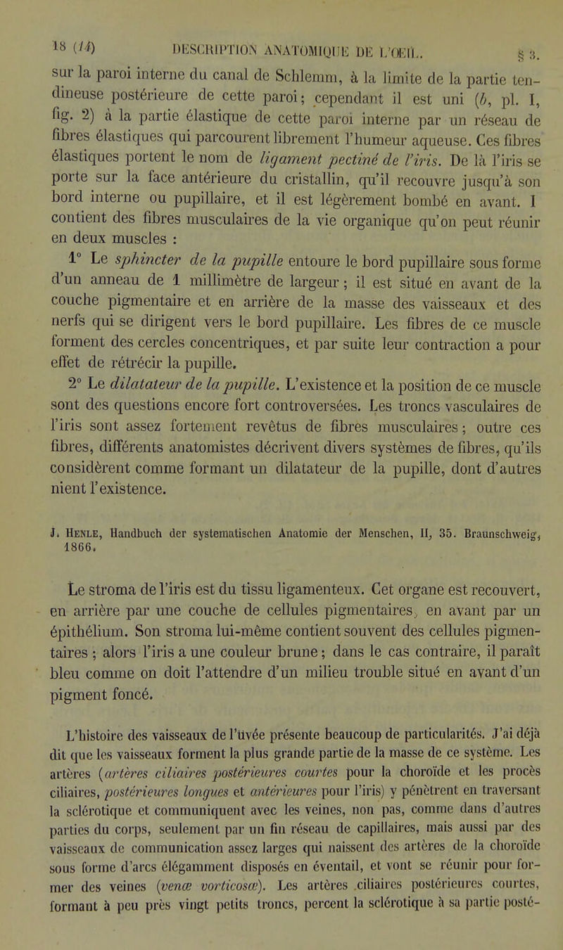 sur la paroi interne du canal de Schlemm, à la limite de la partie ten- dineuse postérieure de cette paroi; cependant il est uni (6, pl. I, fig. 2) à la partie élastique de cette paroi interne par un réseau de fibres élastiques qui parcourent librement l'humeur aqueuse. Ces fibres élastiques portent le nom de ligament pectine de l'iris. De là l'iris se porte sur la face antérieure du cristallin, qu'il recouvre jusqu'à son bord interne ou pupillaire, et il est légèrement bombé en avant. I contient des fibres musculaires de la vie organique qu'on peut réunir en deux muscles : 1° Le sphincter de la pupille entoure le bord pupillaire sous forme d'un anneau de 1 millimètre de largeur ; il est situé en avant de la couche pigmentaire et en arrière de la masse des vaisseaux et des nerfs qui se dirigent vers le bord pupillaire. Les fibres de ce muscle forment des cercles concentriques, et par suite leur contraction a pour effet de rétrécir la pupille. 2° Le dilatateur de la pupille. L'existence et la position de ce muscle sont des questions encore fort controversées. Les troncs vasculaires de l'iris sont assez fortement revêtus de fibres musculaires; outre ces fibres, différents anatomistes décrivent divers systèmes de fibres, qu'ils considèrent comme formant un dilatateur de la pupille, dont d'autres nient l'existence. J. Henle, Handbuch der systematischen Anatomie der Menschen, II, 35. Braunschweig, 1866. Le stroma de l'iris est du tissu ligamenteux. Cet organe est recouvert, en arrière par une couche de cellules pigmentaires, en avant par un épithélium. Son stroma lui-même contient souvent des cellules pigmen- taires ; alors l'iris a une couleur brune ; dans le cas contraire, il paraît bleu comme on doit l'attendre d'un milieu trouble situé en avant d'un pigment foncé. L'histoire des vaisseaux de l'uvée présente beaucoup de particularités. J'ai déjà dit que les vaisseaux forment la plus grande partie de la masse de ce système. Les artères {artères ciliaires postérieures courtes pour la choroïde et les procès ciliaires, postérieures longues et antérieures pour l'iris) y pénètrent en traversant la sclérotique et communiquent avec les veines, non pas, comme dans d'autres parties du corps, seulement par un fin réseau de capillaires, mais aussi par des vaisseaux de communication assez larges qui naissent des artères de la choroïde sous forme d'arcs élégamment disposés en éventail, et vont se réunir pour for- mer des veines (venœ vorticosce). Les artères .ciliaires postérieures courtes, formant à peu près vingt petits troncs, percent la sclérotique à sa partie posté-