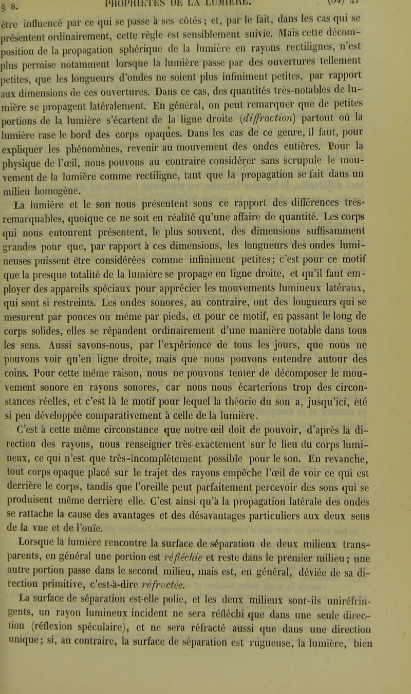 être influencé par ce qui se passe à ses côtés ; et, par le fait, dans les cas qui se présentent ordinairement, cette règle est sensiblement suivie. Mais cette décom- position de la propagation sphérique de la lumière en rayons rectilignes, n'est plus permise notamment lorsque la lumière passe par des ouvertures tellement petites, que les longueurs d'ondes ne soient plus infiniment petites, par rapport aux dimensions die ces ouvertures. Dans ce cas, des quantités très-notables de lu- mière se propagent latéralement. En général, on peut remarquer que de petites portions de la lumière s'écartent de la ligne droite {diffraction) partout où la lumière rase le bord des corps opaques. Dans les cas de ce genre, il faut, pour expliquer les phénomènes, revenir au mouvement des ondes entières. Pour la physique de l'œil, nous pouvons au contraire considérer sans scrupule le mou- vement de la lumière comme rectiligne, tant que la propagation se fait dans un milieu homogène. La lumière et le son nous présentent sous ce rapport des différences très- remarquables, quoique ce ne soit en réalité qu'une affaire de quantité. Les corps qui nous cutourent présentent, le plus souvent, des dimensions suffisamment grandes pour que, par rapport à ces dimensions, les longueurs des ondes lumi- neuses puissent être considérées comme infiniment petites; c'est pour ce motif que la presque totalité de la lumière se propage en ligne droite, et qu'il faut em- ployer des appareils spéciaux pour apprécier les mouvements lumineux latéraux, qui sont si restreints. Les ondes sonores, au contraire, ont des longueurs qui se mesurent par pouces ou même par pieds, et pour ce motif, en passant le long de corps solides, elles se répandent ordinairement d'une manière notable dans tous les sens. Aussi savons-nous, par l'expérience de tous les jours, que nous ne pouvons voir qu'en ligne droite, mais que nous pouvons entendre autour des coins. Pour cette même raison, nous ne pouvons tenter de décomposer le mou- vement sonore en rayons sonores, car nous nous écarterions trop des circon- stances réelles, et c'est là le motif pour lequel la théorie du son a, jusqu'ici, été si peu développée comparativement à celle de la lumière. C'est à cette même circonstance que notre œil doit de pouvoir, d'après la di- rection des rayons, nous renseigner très-exactement sur le lieu du corps lumi- neux, ce qui n'est que très-incomplétement possible pour le sou» En revanche, tout corps opaque placé sur le trajet des rayons empêche l'œil de voir ce qui est derrière le corps, tandis que l'oreille peut parfaitement percevoir des sons qui se produisent même derrière elle. G'est ainsi qu'à la propagation latérale des ondes se rattache la cause des avantages et des désavantages particuliers aux deux sens de la vue et de l'ouïe. Lorsque la lumière rencontre la surface de séparation de deux milieux trans- parents, en général une portion est réfléchie et reste dans le premier milieu ; une autre portion passe dans le second milieu, mais est, en général, déviée de sa di- rection primitive, c'est-à-dire réfractée. La surface de séparation est-elle polie, et les deux milieux sont-ils uniréfrin- gents, un rayon lumineux incident ne sera réfléchi que dans une seule direc- tion (réflexion spéculaire), et ne sera réfracté aussi que dans une direction unique; si, au contraire, la surface de séparation est rugueuse, la lumière, bien