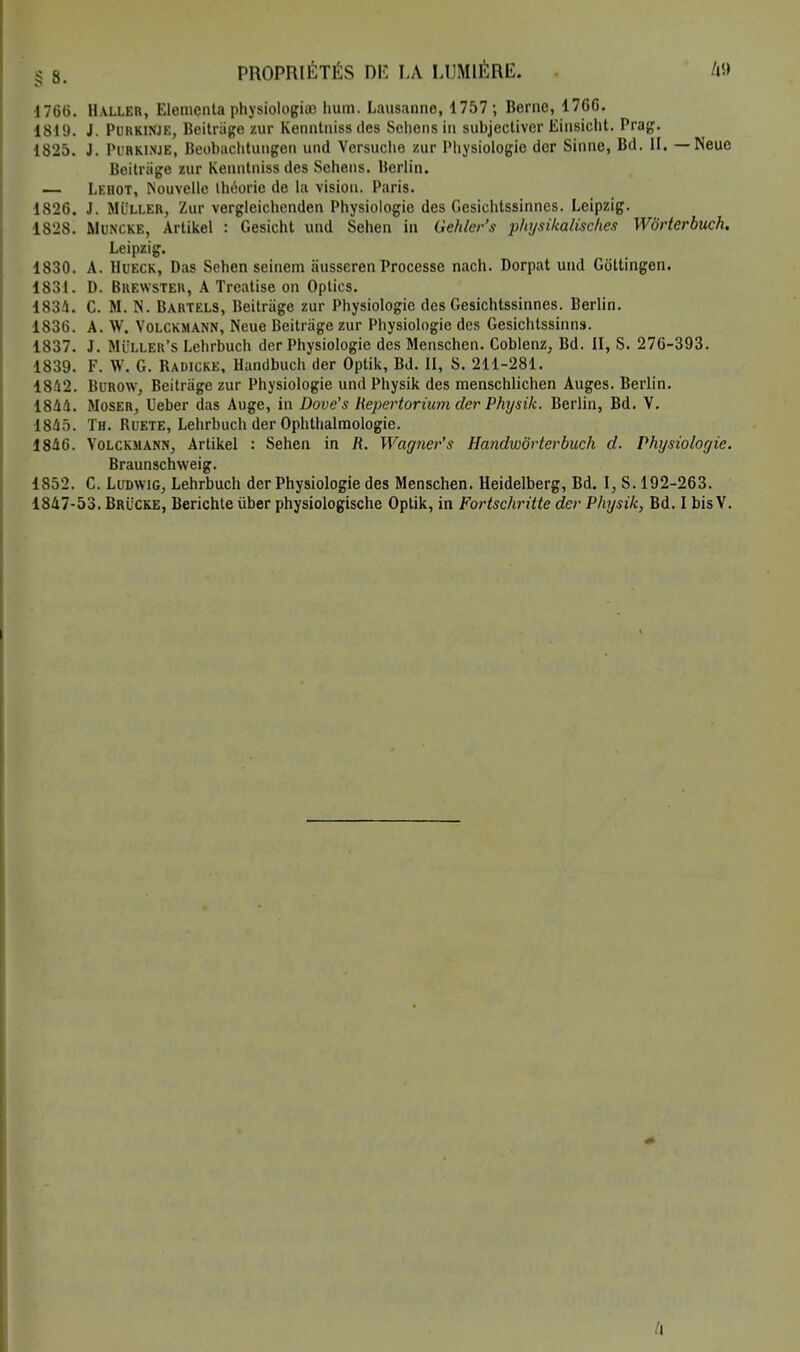 § 8. PROPRIÉTÉS DK LA LUMIÈRE. V> 1766. Haller, Elementa physiologiuo hum. Lausanne, 1757 ; Berne, 1766. 1819. J. Purkinje, Beitràge zur Kenntniss des Schens in subjectiver Einsicht. Prag. 1825. J. Purkinje, Beobachtungen und Versuche zur Physiologie der Sinne, Bd. II. — Neue Beitriige zur Kenntniss des Sehens. Berlin. — Lehot, Nouvelle théorie de la vision. Paris. 1826. J. Muller, Zur vergleichenden Physiologie des Gesichtssinnes. Leipzig. 1828. Muncke, Artikel : Gesicht und Sehen in Gehler's physikalisckes Worterbuch. Leipzig. 1830. A. Hueck, Das Sehen seinem àusseren Processc nach. Dorpat und Gôttingen. 1831. D. Brewster, A Treatise on Optics. 1834. C. M. N. Bartels, Beitràge zur Physiologie des Gesichtssinnes. Berlin. 1836. A. W. Volckmann, Neue Beitràge zur Physiologie des Gesichtssinns. 1837. J. Muller's Lehrbuch der Physiologie des Menschen. Coblenz, Bd. II, S. 276-393. 1839. F. W, G. Badicke, Handbuch der Optik, Bd. II, S. 211-281. 1842. Burow, Beitràge zur Physiologie und Physik des menschlichen Auges. Berlin. 1844. Moser, Ueber das Auge, in Dove's Repertorium der Physik. Berlin, Bd. V. 1845. Th. Buete, Lehrbuch der Ophthalmologie. 1846. Volckmann, Artikel : Sehen in R. Wagner's Handworterbuch d. Physiologie. Braunschweig. 1S52. C. Ludwig, Lehrbuch der Physiologie des Menschen. Heidelberg, Bd. I, S. 192-263.