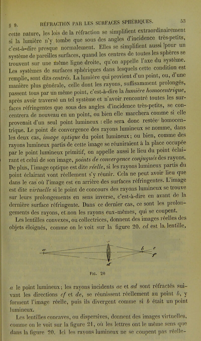 cette nature, les lois de la réfraction se simplifient extraordinairement si la lumière n'y tombe que sous des angles d'incidence très-petits, c'est-à-dire presque normalement. Elles se simplifient aussi [pour un système de pareilles surfaces, quand les centres de toutes les sphères se trouvent sur une même ligne droite, qu'on appelle l'axe du système. Les systèmes de surfaces sphériques dans lesquels cette condition est remplie, sont dits centrés. La lumière qui provient d'un point, ou, d une manière plus générale, celle dont les rayons, suffisamment prolongés, passent tous par un même point, c'est-à-dire la lumière homocentrique, après avoir traversé un tel système et n'avoir rencontré toutes les sur- faces réfringentes que sous des angles d'incidence très-petits, se con- centrera de nouveau en un point, ou bien elle marchera comme si elle provenait d'un seul point lumineux : elle sera donc restée- homocen- trique. Le point de convergence des rayons lumineux se nomme, dans les deux cas, image optique du point lumineux; ou bien, comme des rayons lumineux partis de cette image se réuniraient à la place occupée par le point lumineux primitif, on appelle aussi le lieu du point éclai- rant et celui de son image, points de convergence conjugués des rayons. De plus, l'image optique est dite réelle, si les rayons lumineux partis du point éclairant vont réellement s'y réunir. Cela ne peut avoir lieu que dans le cas où l'image est en arrière des surfaces réfringentes. L'image est dite virtuelle si le point de concours des rayons lumineux se trouve sur leurs prolongements en sens inverse, c'est-à-dire en avant de la dernière surface réfringente. Dans ce dernier cas, ce sont les prolon- gements des rayons, et non les rayons eux-mêmes, qui se coupent. Les lentilles convexes, ou collectrices, donnent des images réelles des objets éloignés, comme on le voit sur la figure 20. cd est la lentille, a le point lumineux ; les rayons incidents ac et ad sont réfractés sui- vant les directions cf et de, se réunissent réellement au point />, y forment l'image réelle, puis ils divergent comme si b était un point lumineux. Les lentilles concaves, ou dispersives, donnent des images virtuelles, comme on le voit sur la figure 21, où les lettres ont le même sens que dans la figure 20. Ici les rayons lumineux ne se coupent pas réelle-