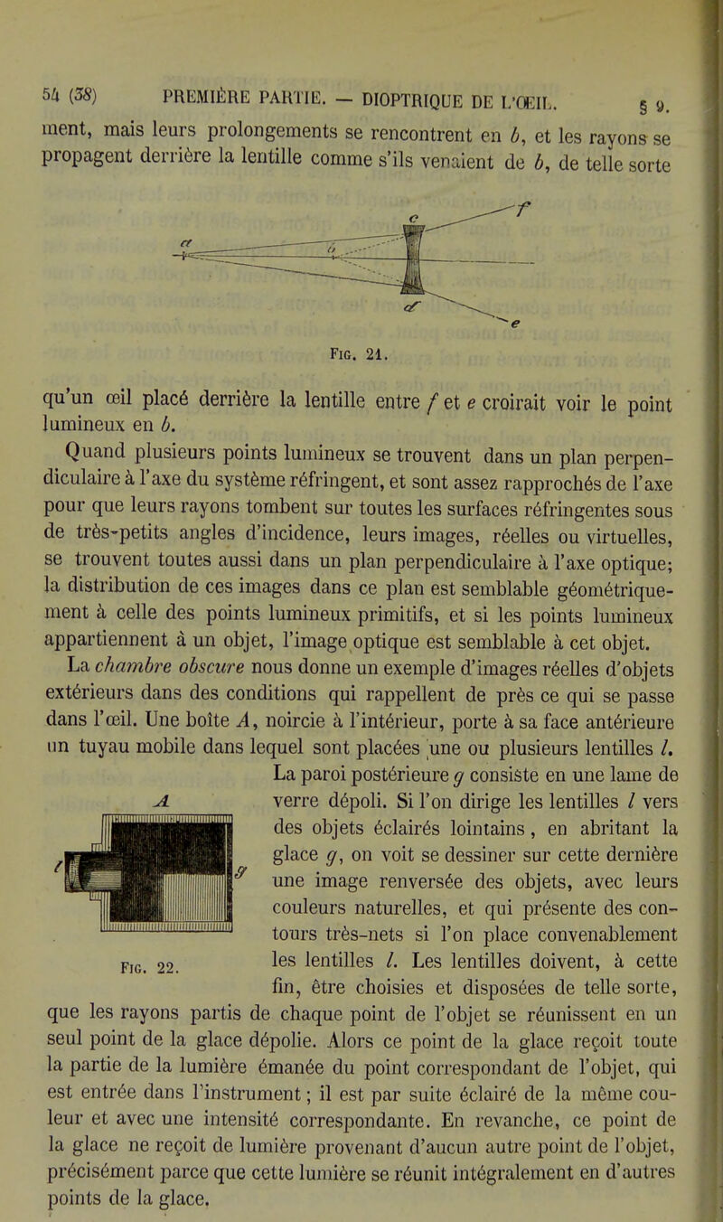 ment, mais leurs prolongements se rencontrent en b, et les rayons se propagent derrière la lentille comme s'ils venaient de b, de telle sorte Fig. 21. qu'un œil placé derrière la lentille entre / et e croirait voir le point lumineux en b. Quand plusieurs points lumineux se trouvent dans un plan perpen- diculaire à l'axe du système réfringent, et sont assez rapprochés de l'axe pour que leurs rayons tombent sur toutes les surfaces réfringentes sous de très-petits angles d'incidence, leurs images, réelles ou virtuelles, se trouvent toutes aussi dans un plan perpendiculaire à l'axe optique; la distribution de ces images dans ce plan est semblable géométrique- ment à celle des points lumineux primitifs, et si les points lumineux appartiennent à un objet, l'image optique est semblable à cet objet. La chambre obscure nous donne un exemple d'images réelles d'objets extérieurs dans des conditions qui rappellent de près ce qui se passe dans l'œil. Une boîte vl, noircie à l'intérieur, porte à sa face antérieure un tuyau mobile dans lequel sont placées une ou plusieurs lentilles /. La paroi postérieure g consiste en une lame de verre dépoli. Si l'on dirige les lentilles / vers des objets éclairés lointains, en abritant la glace g, on voit se dessiner sur cette dernière une image renversée des objets, avec leurs couleurs naturelles, et qui présente des con- tours très-nets si l'on place convenablement les lentilles /. Les lentilles doivent, à cette fin, être choisies et disposées de telle sorte, que les rayons partis de chaque point de l'objet se réunissent en un seul point de la glace dépolie. Alors ce point de la glace reçoit toute la partie de la lumière émanée du point correspondant de l'objet, qui est entrée dans l'instrument ; il est par suite éclairé de la même cou- leur et avec une intensité correspondante. En revanche, ce point de la glace ne reçoit de lumière provenant d'aucun autre point de l'objet, précisément parce que cette lumière se réunit intégralement en d'autres points de la glace. Fig. 22.