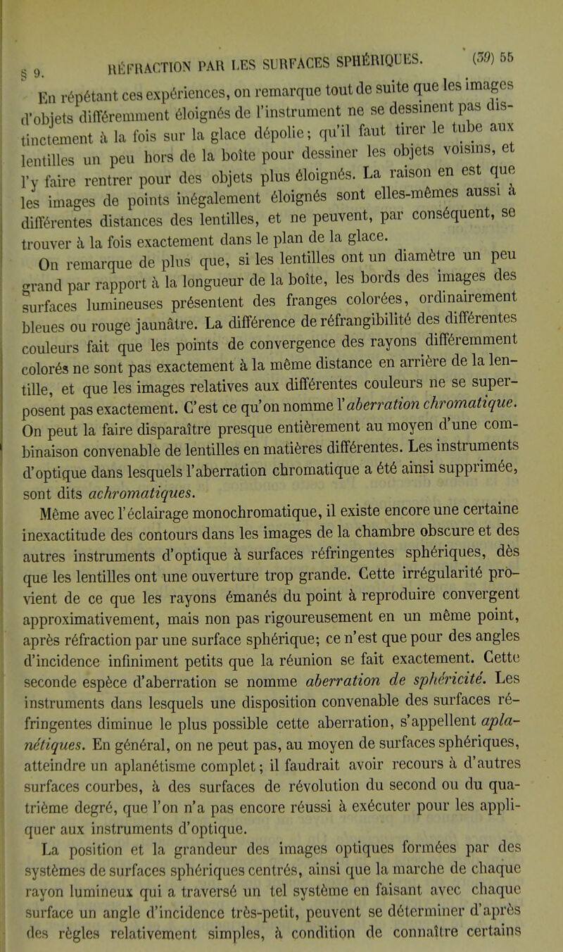 . En répétant ces expériences, on remarque tout de suite que les images d'obiets différemment éloignés de l'instrument ne se dessinent pas dis- tinctement a la fois sur la glace dépolie; qu'il faut tirer le tube aux lentilles un peu hors de la boîte pour dessiner les objets voisins, et l'y faire rentrer pour des objets plus éloignés. La raison en est que les images de points inégalement éloignés sont elles-mêmes aussi à différentes distances des lentilles, et ne peuvent, par conséquent, se trouver à la fois exactement dans le plan de la glace. On remarque de plus que, si les lentilles ont un diamètre un peu grand par rapport à la longueur de la boîte, les bords des images des surfaces lumineuses présentent des franges colorées, ordinairement bleues ou rouge jaunâtre. La différence de réfrangibilité des différentes couleurs fait que les points de convergence des rayons différemment colorés ne sont pas exactement à la même distance en arrière de la len- tille, et que les images relatives aux différentes couleurs ne se super- posent pas exactement. C'est ce qu'on nomme Y aberration chromatique. On peut la faire disparaître presque entièrement au moyen d'une com- binaison convenable de lentilles en matières différentes. Les instruments d'optique dans lesquels l'aberration chromatique a été ainsi supprimée, sont dits achromatiques. Même avec l'éclairage monochromatique, il existe encore une certaine inexactitude des contours dans les images de la chambre obscure et des autres instruments d'optique à surfaces réfringentes sphériques, dès que les lentilles ont une ouverture trop grande. Cette irrégularité pro- vient de ce que les rayons émanés du point à reproduire convergent approximativement, mais non pas rigoureusement en un même point, après réfraction par une surface sphérique; ce n'est que pour des angles d'incidence infiniment petits que la réunion se fait exactement. Cette seconde espèce d'aberration se nomme aberration de sphéricité. Les instruments dans lesquels une disposition convenable des surfaces ré- fringentes diminue le plus possible cette aberration, s'appellent apla- nétiques. En général, on ne peut pas, au moyen de surfaces sphériques, atteindre un aplanétisme complet ; il faudrait avoir recours à d'autres surfaces courbes, à des surfaces de révolution du second ou du qua- trième degré, que l'on n'a pas encore réussi à exécuter pour les appli- quer aux instruments d'optique. La position et la grandeur des images optiques formées par des systèmes de surfaces sphériques centrés, ainsi que la marche de chaque rayon lumineux qui a traversé un tel système en faisant avec chaque surface un angle d'incidence très-petit, peuvent se déterminer d'après des règles relativement simples, à condition de connaître certains