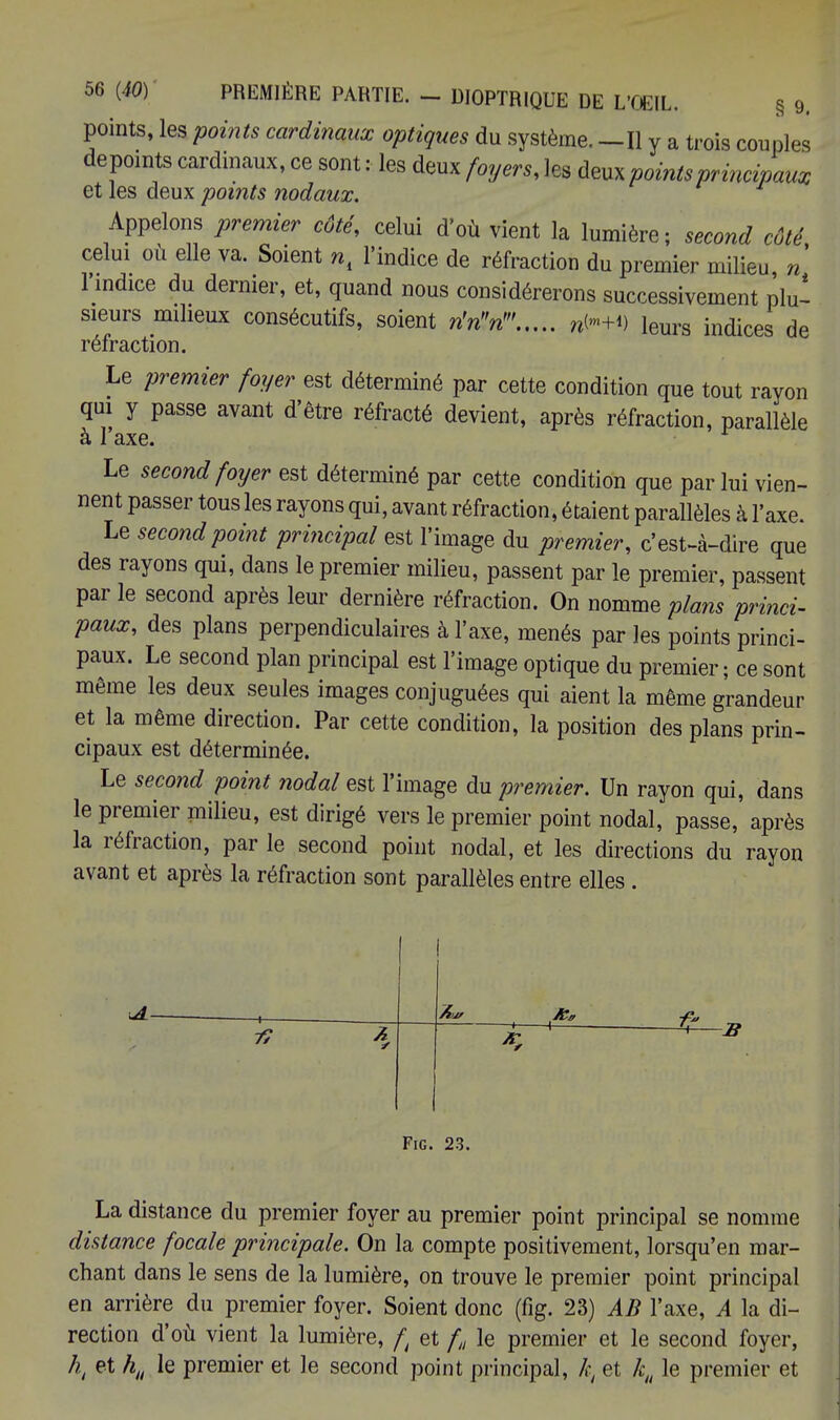 points, les points cardinaux optiques du système. —Il y a trois couples depoints cardinaux, ce sont : les deux foyers, les deux points principaux et les deux points nodaux. Appelons premier côté, celui d'où vient la lumière; second côté celui où elle va. Soient n, l'indice de réfraction du premier milieu n l'mdice du dernier, et, quand nous considérerons successivement plu* sieurs milieux consécutifs, soient nW leurs indices de réfraction. Le premier foyer est déterminé par cette condition que tout rayon qui y passe avant d'être réfracté devient, après réfraction, parallèle à l'axe. Le second foyer est déterminé par cette condition que par lui vien- nent passer tous les rayons qui, avant réfraction, étaient parallèles à l'axe. Le second point principal est l'image du premier, c'est-à-dire que des rayons qui, dans le premier milieu, passent par le premier, passent par le second après leur dernière réfraction. On nomme plans princi- paux, des plans perpendiculaires à l'axe, menés par les points princi- paux. Le second plan principal est l'image optique du premier ; ce sont même les deux seules images conjuguées qui aient la même grandeur et la même direction. Par cette condition, la position des plans prin- cipaux est déterminée. Le second point nodal est l'image du premier. Un rayon qui, dans le premier milieu, est dirigé vers le premier point nodal, passe, après la réfraction, par le second point nodal, et les directions du rayon avant et après la réfraction sont parallèles entre elles. ■ 1 . 7? 7- * ' Fig. 23. La distance du premier foyer au premier point principal se nomme distance focale principale. On la compte positivement, lorsqu'en mar- chant dans le sens de la lumière, on trouve le premier point principal en arrière du premier foyer. Soient donc (fig. 23) AB l'axe, A la di- rection d'où vient la lumière, f et /„ le premier et le second foyer, h, et hlt le premier et le second point principal, kt et kH le premier et
