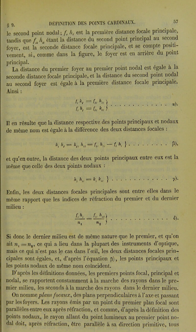 g o DÉFINITION DES POINTS CARDINAUX. r»7 le second point nodal; f, h, est la première distance focale principale, tandis que fu hu étant la distance du second point principal au second foyer, est la seconde distance focale principale, et se compte positi- vement, si, comme dans la figure, le foyer est en arrière du point principal. La distance du premier foyer au premier point nodal est égale à la seconde distance focale principale, et la distance du second point nodal au second foyer est égale à la première distance focale principale, Ainsi : fi h — fn Ki * Il en résulte que la distance respective des points principaux et nodaux de même nom est égale à la différence des deux distances focales : k, ht = k(l h„ ^T</V^/;*/f P)» et qu'en outre, la distance des deux points principaux entre eux est la même que celle des deux points nodaux : h, K = *i k„ } # Enfin, les deux distances focales principales sont entre elles dans le même rapport que les indices de réfraction du premier et du dernier milieu : f,h, fuhi,) $t Si donc le dernier milieu est de même nature que le premier, et qu'on ait ni =n%, ce qui a lieu dans la plupart des instruments d'optique, mais ce qui n'est pas le cas dans l'œil, les deux distances focales prin- cipales sont égales, et, d'après l'équation (3), les points principaux et les points nodaux de même nom coïncident. D'après les définitions données, les premiers points focal, principal et nodal, se rapportent constamment à la marche des rayons dans le pre- mier milieu, les seconds à la marche des rayons dans le dernier milieu. On nommeplcms focaux, des plans perpendiculaires à l'axe et passant par les foyers. Les rayons émis par un point du premier plan focal sont parallèles entre eux après réfraction, et comme, d'après la définition des points nodaux, le rayon allant du point lumineux au premier point no- dal doit, après réfraction, être parallèle à sa direction primitive, tous