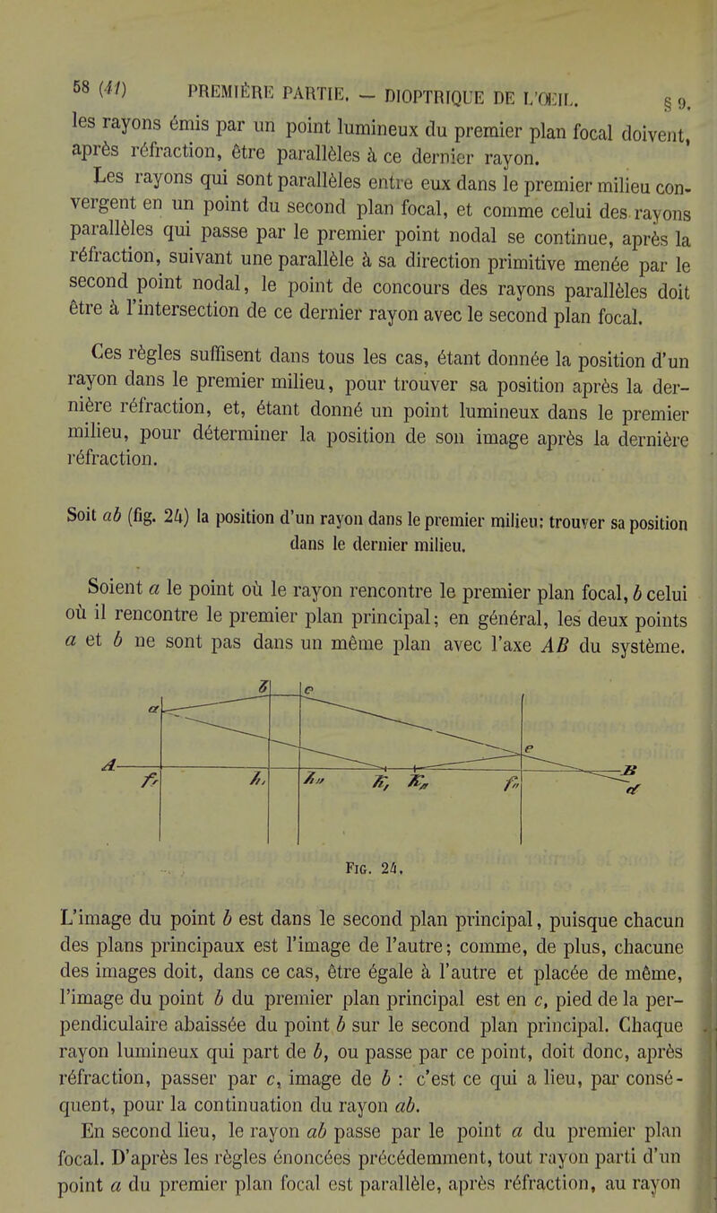 les rayons émis par un point lumineux du premier plan focal doivent après réfraction, être parallèles à ce dernier rayon. Les rayons qui sont parallèles entre eux dans le premier milieu con- vergent en un point du second plan focal, et comme celui des. rayons parallèles qui passe par le premier point nodal se continue, après la réfraction, suivant une parallèle à sa direction primitive menée par le second point nodal, le point de concours des rayons parallèles doit être à l'intersection de ce dernier rayon avec le second plan focal. Ces règles suffisent dans tous les cas, étant donnée la position d'un rayon dans le premier milieu, pour trouver sa position après la der- nière réfraction, et, étant donné un point lumineux dans le premier milieu, pour déterminer la position de son image après la dernière réfraction. Soit ab (fig. 2k) la position d'un rayon dans le premier milieu: trouver sa position dans le dernier milieu. Soient a le point où le rayon rencontre le premier plan focal, b celui où il rencontre le premier plan principal; en général, les deux points a et b ne sont pas dans un même plan avec l'axe AB du système. a z t? • e 7„ ^ A' Fig. 24, L'image du point b est dans le second plan principal, puisque chacun des plans principaux est l'image de l'autre; comme, de plus, chacune des images doit, dans ce cas, être égale à l'autre et placée de même, l'image du point b du premier plan principal est en c, pied de la per- pendiculaire abaissée du point b sur le second plan principal. Chaque rayon lumineux qui part de b, ou passe par ce point, doit donc, après réfraction, passer par c, image de b : c'est ce qui a lieu, par consé- quent, pour la continuation du rayon ab. En second lieu, le rayon ab passe par le point a du premier plan focal. D'après les règles énoncées précédemment, tout rayon parti d'un point a du premier plan focal est parallèle, après réfraction, au rayon