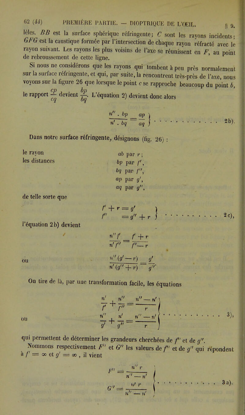 lèles. BB est la surface spbérique réfringente; C sont les rayons incidents- GFG est la caustique formée par l'intersection de chaque rayon réfracte avec le rayon suivant. Les rayons les plus voisins de l'axe se réunissent en F, au point de rebroussement de cette ligne. Si nous ne considérons que les rayons qui tombent à peu près normalement sur la surface réfringente, et qui, par suite, la rencontrent très-près de l'axe nous voyons sur la figure 26 que lorsque le point c se rapproche beaucoup du po'int 6, CP 1 • bp , le rapport — devient ^. L'équation 2) devient donc alors n • bp ap \ n' . bq aq )2b)- Dans notre surface réfringente, désignons (fig. 26) : le rayon ab par r ; les distances bp par f, de telle sorte que l'équation 2 b) devient ou bq par f, ap par g', aq par g, f + r = g> ) f = g + r j ' ' ' 2c), n'f f'~r n{g'~r) g' n'{9 + r)~J'' On tire de là, par une transformation facile, les équations r 7' ~ I g~~~T~J qui permettent de déterminer les grandeurs cherchées de f et de g. Nommons respectivement F et G les valeurs de f et de g qui répondent à /' = 00 et g' = 00 , il vient