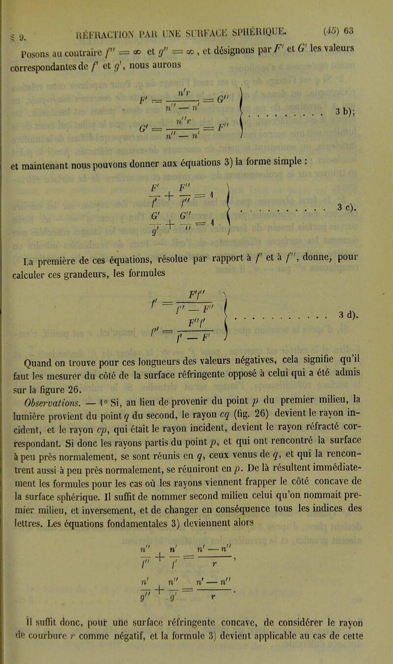 Posons au contraire f = * et g = ce , et désignons \mF' et G' les valeurs correspondantes de f et g\ nous aurons n'r F' r= _ ■ = G n-'1' 3 b); G' = n'V = F n - n' et maintenant nous pouvons donner aux équations 3) la forme simple : f^f' 3c). G' G \ La première de ces équations, résolue par rapport à /' et à /', donne, pour calculer ces grandeurs, les formules F'f Ff 3d). /' — F' Quand on trouve pour ces longueurs des valeurs négatives, cela signifie qu'il faut les mesurer du côté de la surface réfringente opposé à celui qui a été admis sur la figure 26. Observations. — 1° Si, au lieu de provenir du point p du premier milieu, la lumière provient du point? du second, le rayon cg (fig. 26) devient le rayon in- cident, et le rayon cp, qui était le rayon incident, devient le rayon réfracté cor- respondant. Si donc les rayons partis du point p, et qui ont rencontré la surface à peu près normalement, se sont réunis en q> ceux venus de q, et qui la rencon- trent aussi à peu près normalement, se réuniront en p. De là résultent immédiate- ment les formules pour les cas où les rayons viennent frapper le côté concave de la surface sphérique. Il suffit de nommer second milieu celui qu'on nommait pre- mier milieu, et inversement, et de changer en conséquence tous les indices des lettres. Les équations fondamentales 3) deviennent alors n ri ri — n I + /' ri n ri — ri' S77 + 7 = ? Il suffit donc, pour une surface réfringente concave, de considérer le rayon Éfe courbure r comme négatif, et la formule 3) devient applicable au cas de cette