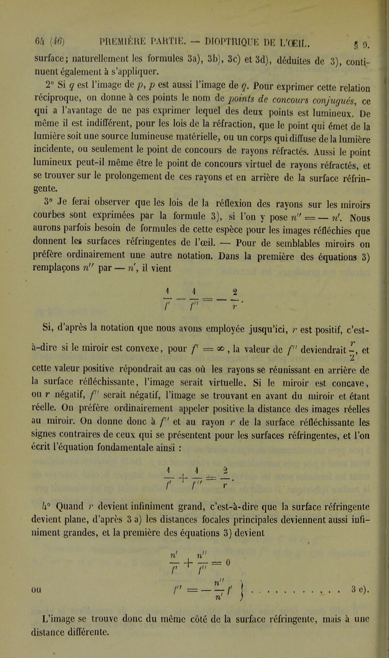 surface; naturellement les formules 3a), 3b), 3c) et3d), déduites de 3), conti- nuent également à s'appliquer. 2° Si g est l'image de p, p est aussi l'image de q. Pour exprimer cette relation éciproque, on donne à ces points le nom de points de concours conjugués, ce qui a l'avantage de ne pas exprimer lequel des deux points est lumineux.' De même il est indifférent, pour les lois de la réfraction, que le point qui émet de la lumière soit une source lumineuse matérielle, ou un corps qui diffuse delà lumière incidente, ou seulement le point de concours de rayons réfractés. Aussi le point lumineux peut-il même être le point de concours virtuel de rayons réfractés, et se trouver sur le prolongement de ces rayons et en arrière de la surface réfrin- gente. 3° Je ferai observer que les lois de la réflexion des rayons sur les miroirs courbes sont exprimées par la formule 3), si l'on y pose n = — n'. Nous aurons parfois besoin de formules de cette espèce pour les images réfléchies que donnent les surfaces réfringentes de l'œil. — Pour de semblables miroirs on préfère ordinairement une autre notation. Dans la première des équations 3) remplaçons n par — ri, il vient JL 1 2 Si, d'après la notation que nous avons employée jusqu'ici, r est positif, c'est- à-dire si le miroir est convexe, pour f == 00 , la valeur de / deviendrait -, et cette valeur positive répondrait au cas où les rayons se réunissant en arrière de la surface réfléchissante, l'image serait virtuelle. Si le miroir est concave, ou r négatif, / serait négatif, l'image se trouvant en avant du miroir et étant réelle. On préfère ordinairement appeler positive la distance des images réelles au miroir. On donne donc à f et au rayon r de la surface réfléchissante les signes contraires de ceux qui se présentent pour les surfaces réfringentes, et l'on écrit l'équation fondamentale ainsi : h° Quand r devient infiniment grand, c'est-à-dire que la surface réfringente devient plane, d'après 3 a) les distances focales principales deviennent aussi infi- niment grandes, et la première des équations 3) devient ou / | 3e). n' ) L'image se trouve donc du même côté de la surface réfringente, mais à une distance différente.