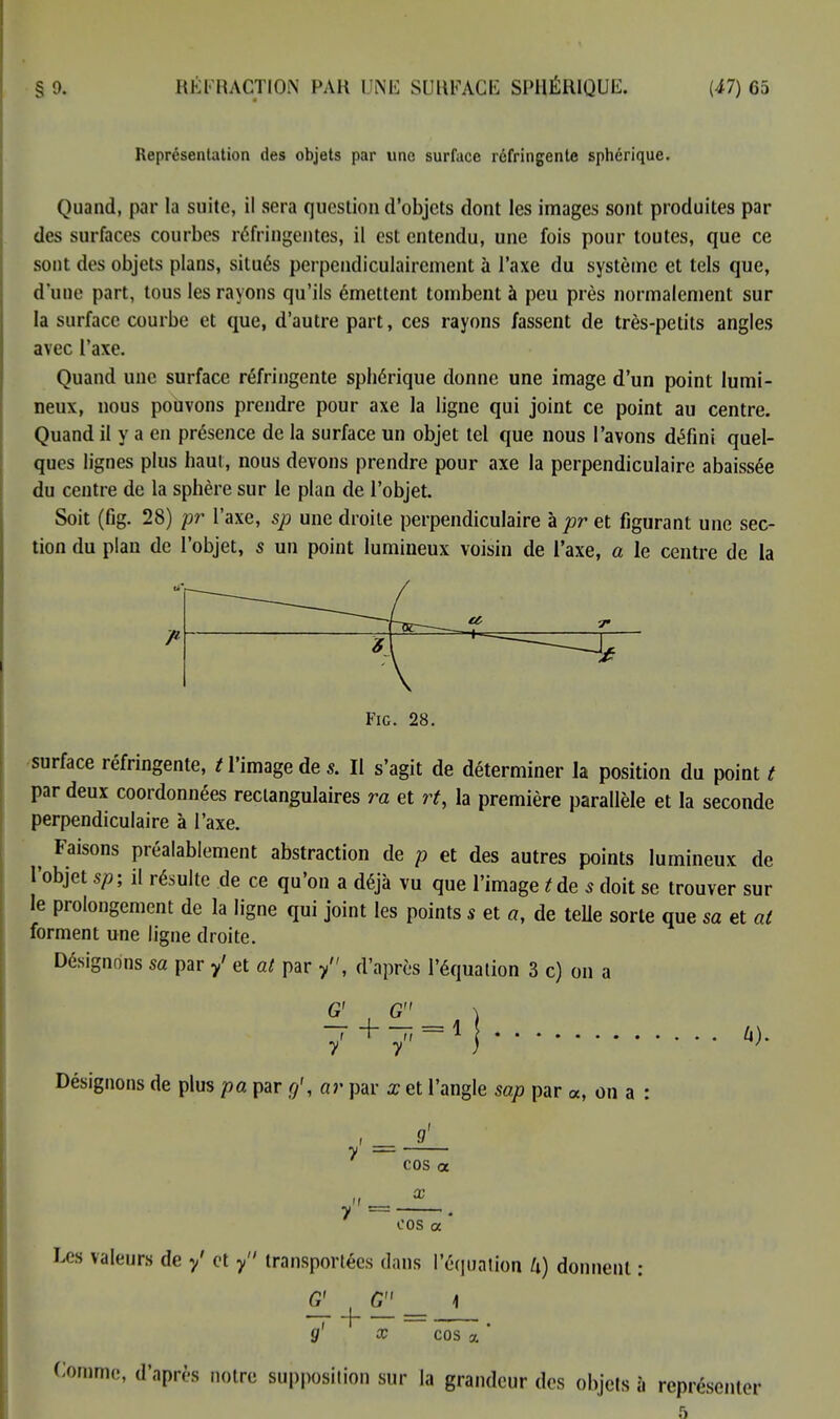 Représentation des objets par une surface réfringente sphérique. Quand, par la suite, il sera question d'objets dont les images sont produites par des surfaces courbes réfringentes, il est entendu, une fois pour toutes, que ce sont des objets plans, situés perpendiculairement à l'axe du système et tels que, d'une part, tous les rayons qu'ils émettent tombent à peu près normalement sur la surface courbe et que, d'autre part, ces rayons fassent de très-petits angles avec l'axe. Quand une surface réfringente sphérique donne une image d'un point lumi- neux, nous pouvons prendre pour axe la ligne qui joint ce point au centre. Quand il y a en présence de la surface un objet tel que nous l'avons défini quel- ques lignes plus haut, nous devons prendre pour axe la perpendiculaire abaissée du centre de la sphère sur le plan de l'objet. Soit (fig. 28) pr l'axe, sp une droite perpendiculaire à pr et figurant une sec- tion du plan de l'objet, s un point lumineux voisin de l'axe, a le centre de la Fig. 28. surface réfringente, / l'image de s. Il s'agit de déterminer la position du point t par deux coordonnées rectangulaires ra et rt, la première parallèle et la seconde perpendiculaire à l'axe. ^ Faisons préalablement abstraction de p et des autres points lumineux de l'objet sp; il résulte de ce qu'on a déjà vu que l'image t de 5 doit se trouver sur le prolongement de la ligne qui joint les points s et a, de telle sorte que sa et al forment une ligne droite. Désignons sa par y' et al par /', d'après l'équation 3 c) on a G' G - + - = 1 y y A). Désignons de plus pa par g', ar par x et l'angle sap par a, on a : COS a X y = . cos a Les valeurs de y' et y transportées dans l'équation U) donnent : 4 x G' G 7 + - = cos Comme, d'après notre supposition sur la grandeur des objets à représenter