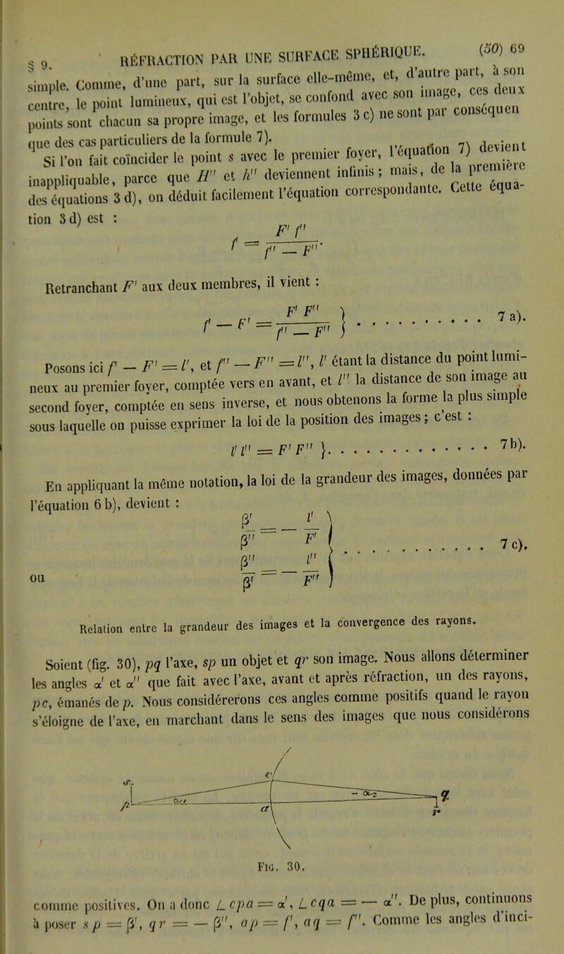 . o RÉFRACTION PAR UNE SURFACE SPBJSRIQOE. (*» «9 Lpte. 0. « d'nne part, sur I, surface elle-même, et dtauap* centre le point lumineux, qui est l'objet, se confond avec son image, ce eux 'J***m » p*.' image, e, les formules 3 c) ne sont pat conséquen <iuc des cas particuliers de la formule 7). devient ' Si l'on tait coïncider le point s avec le premier foyer, léqu.Son 7),togx inappliquée, parce que B et h deviennent minus; mars de kpenM deséquations S d), on déduit facilement l'équation correspondante. Cette cqua tion S d) est : ' ~~ ft F' Retranchant F' aux deux membres, il vient : ff F' = ^ ^— ) 7 ' f — F ) Posons ici f-F' = L\*f' — F=*lJ étant la distance du point lumi- neux an premier fover, comptée vers en avant, et VI la distance de son image au second foyer, comptée en sens inverse, et nous obtenons la forme la plus simple sous laquelle on puisse exprimer la loi de la position des images ; c est : l'I = F' F } 7b)' En appliquant la même notation, la loi de la grandeur des images, données par l'équation 6 b), devient : P M 7 c). PL t ' ' ou p, — F ) Relation entre la grandeur des images et la convergence des rayons. Soient (fig. 30), pq l'axe, sp un objet et qr son image. Nous allons déterminer les angles a' et a que fait avec l'axe, avant et après réfraction, un des rayons, pc, émanés de/). Nous considérerons ces angles comme positifs quand le rayon s'éloigne de l'axe, en marchant dans le sens des images que nous considérons comme positives. On a donc L epa = a',Lcqa = - a. De plus, continuons à poser s p = p\ qr = - (3, ap = /', aq = f \ Comme les angles d'inci-