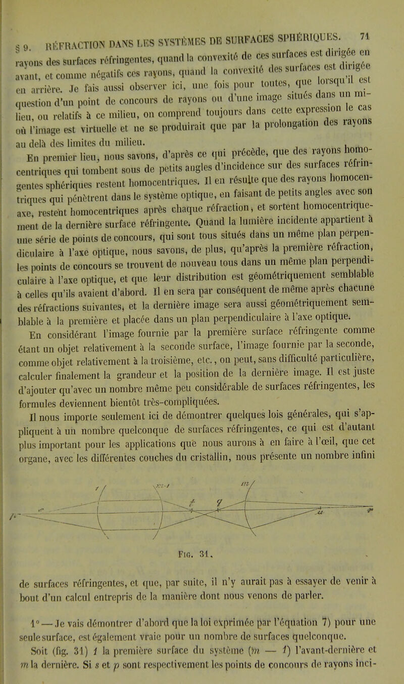 rayons des surfaces réfringentes, quand la convexité de ces avant, et connue négatifs ces rayons, quand la convex.té des ^ en arrière. Je fais aussi observer ici, une fois pour toutes que orsquil est gestion d'un point de concours de rayons on d'une image ^és dan un m- lieu, ou relatifs à ce milieu, on comprend toujours dans cette express on le ca ()ù rimas, est Virtuelle et ne se produirait que par la prolongation des rayons au delà des limites du milieu. En premier lin,, nous saums, d'après ce qui précède, que des rayons homo- centriques qui tombent sous de petits angles d'incidence sur des surfaces rôfnn- «entes BpMqiies restent homocentriques. Il en résulte que des rayons homocen- trioues nui pénètrent dans le système optique, en faisant de petits angles avec son J restent homocentriques après chaque réfraction, et sortent homocentriquc- menl .le la dernière surface réfringente. Quand la lumière incidente appartient a une série de points de concours, qui sont tous situés dans un même plan perpen- diculaire à l'axe optique, nous savons, de plus, qu'après la première réfraction, les points de concours se trouvent de nouveau tous dans un même plan perpendi- culaire à l'axe optique, et que leur distribution est géométriquement semblable à celles qu'ils avaient d'abord. Il en sera par conséquent de même après chacune des réfractions suivantes, et la dernière image sera aussi géométriquement sem- blable à la première et placée dans un plan perpendiculaire à l'axe optique. En considérant l'image fournie par la première surface réfringente comme étant un objet relativement à la seconde surface, l'image fournie par la seconde, comme objet relativement à la troisième, etc., on peut, sans difficulté particulière, calculer finalement la grandeur et la position de la dernière image. Il est juste d'ajouter qu'avec un nombre même peu considérable de surfaces réfringentes, les formules deviennent bientôt très-compliquées. Il nous importe seulement ici de démontrer quelques lois générales, qui s'ap- pliquent à un nombre quelconque de surfaces réfringentes, ce qui est d'autant plus important pour les applications que nous aurons à en faire à l'œil, que cet organe, avec les différentes couches du cristallin, nous présente un nombre infini Fig. 31. de surfaces réfringentes, et que, par suite, il n'y aurait pas à essayer de venir à bout d'un calcul entrepris de la manière dont nous venons de parler. lo — je vajs démontrer d'abord que la loi exprimée par l'équation 7) pour une seule surface, est également vraie pour un nombre de surfaces quelconque. Soit (fig. 31) i la première surface du système [)n — i) l'avant-dcrnière et m la dernière. Si s et p sont respectivement les points de concours de rayons inci-
